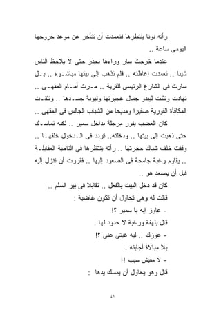 ‫ﺭﺃﺘﻪ ﻨﻭﻨﺎ ﻴﻨﺘﻅﺭﻫﺎ ﻓﺘﻌﻤﺩﺕ ﺃﻥ ﺘﺘﺄﺨﺭ ﻋﻥ ﻤﻭﻋﺩ ﺨﺭﻭﺠﻬﺎ‬
                                             ‫ﺍﻟﻴﻭﻤﻰ ﺴﺎﻋﺔ ..‬
‫ﻋﻨﺩﻤﺎ ﺨﺭﺠﺕ ﺴﺎﺭ ﻭﺭﺍﺀﻫﺎ ﺒﺤﺫﺭ ﺤﺘﻰ ﻻ ﻴﻼﺤﻅ ﺍﻟﻨﺎﺱ‬
‫ﺸﻴﺌﺎ .. ﺘﻌﻤﺩﺕ ﺇﻏﺎﻅﺘﻪ .. ﻓﻠﻡ ﺘﺫﻫﺏ ﺇﻟﻰ ﺒﻴﺘﻬﺎ ﻤﺒﺎﺸـﺭﺓ .. ﺒـل‬
                                                     ‫ﹰ‬
‫ﺴﺎﺭﺕ ﻓﻰ ﺍﻟﺸﺎﺭﻉ ﺍﻟﺭﺌﻴﺴﻰ ﻟﻠﻘﺭﻴﺔ .. ﻤـﺭﺕ ﺃﻤـﺎﻡ ﺍﻟﻤﻘﻬـﻰ ..‬
‫ﺘﻬﺎﺩﺕ ﻭﺘﺜﻨﺕ ﻟﻴﺒﺩﻭ ﺠﻤﺎل ﻋﺠﻴﺯﺘﻬﺎ ﻭﻟﻴﻭﻨﺔ ﺠﺴـﺩﻫﺎ .. ﻭﺘﻠﻘـﺕ‬
‫ﺍﻟﻤﻜﺎﻓﺄﺓ ﺍﻟﻔﻭﺭﻴﺔ ﺼﻔﻴﺭﺍ ﻭﻤﺩﻴﺤﺎ ﻤﻥ ﺍﻟﺸﺒﺎﺏ ﺍﻟﺠﺎﻟﺱ ﻓﻰ ﺍﻟﻤﻘﻬﻰ ..‬
                              ‫ﹰ‬      ‫ﹰ‬
‫ﻜﺎﻥ ﺍﻟﻐﻀﺏ ﻴﻔﻭﺭ ﻤﺭﺠﻠﺔ ﺒﺩﺍﺨل ﺴﻤﻴﺭ .. ﻟﻜﻨﻪ ﺘﻤﺎﺴـﻙ‬
‫ﺤﺘﻰ ﺫﻫﺒﺕ ﺇﻟﻰ ﺒﻴﺘﻬﺎ .. ﻭﺩﺨﻠﺘﻪ.. ﺘﺭﺩﺩ ﻓﻰ ﺍﻟـﺩﺨﻭل ﺨﻠﻔﻬـﺎ ..‬
‫ﻭﻗﻔﺕ ﺨﻠﻑ ﺸﺒﺎﻙ ﺤﺠﺭﺘﻬﺎ .. ﺭﺃﺘﻪ ﻴﻨﺘﻅﺭﻫﺎ ﻓﻰ ﺍﻟﻨﺎﺤﻴﺔ ﺍﻟﻤﻘﺎﺒﻠـﺔ‬
‫.. ﻴﻘﺎﻭﻡ ﺭﻏﺒﺔ ﺠﺎﻤﺤﺔ ﻓﻰ ﺍﻟﺼﻌﻭﺩ ﺇﻟﻴﻬﺎ .. ﻓﻘﺭﺭﺕ ﺃﻥ ﺘﻨﺯل ﺇﻟﻴﻪ‬
                                         ‫ﻗﺒل ﺃﻥ ﻴﺼﻌﺩ ﻫﻭ ..‬
     ‫ﻜﺎﻥ ﻗﺩ ﺩﺨل ﺍﻟﺒﻴﺕ ﺒﺎﻟﻔﻌل .. ﺘﻘﺎﺒﻼ ﻓﻰ ﺒﻴﺭ ﺍﻟﺴﻠﻡ ..‬
               ‫ﻗﺎﻟﺕ ﻟﻪ ﻭﻫﻰ ﺘﺤﺎﻭل ﺃﻥ ﺘﻜﻭﻥ ﻏﺎﻀﺒﺔ :‬
                              ‫- ﻋﺎﻭﺯ ﺇﻴﻪ ﻴﺎ ﺴﻤﻴﺭ ؟!‬
                       ‫ﻗﺎل ﺒﻠﻬﻔﺔ ﻭﺭﻏﺒﺔ ﻻ ﺤﺩﻭﺩ ﻟﻬﺎ :‬
                        ‫- ﻋﻭﺯﻙ .. ﻟﻴﻪ ﻏﺒﺘﻰ ﻋﻨﻰ ؟!‬
                                    ‫ﺒﻼ ﻤﺒﺎﻻﺓ ﺃﺠﺎﺒﺘﻪ :‬
                                   ‫- ﻻ ﻤﻔﻴﺵ ﺴﺒﺏ !!‬
                     ‫ﻗﺎل ﻭﻫﻭ ﻴﺤﺎﻭل ﺃﻥ ﻴﻤﺴﻙ ﻴﺩﻫﺎ :‬


                              ‫١٤‬
 