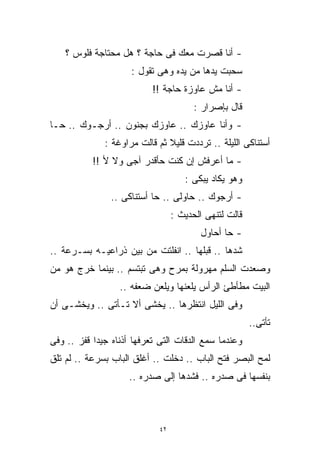 ‫- ﺃﻨﺎ ﻗﺼﺭﺕ ﻤﻌﻙ ﻓﻰ ﺤﺎﺠﺔ ؟ ﻫل ﻤﺤﺘﺎﺠﺔ ﻓﻠﻭﺱ ؟‬
                     ‫ﺴﺤﺒﺕ ﻴﺩﻫﺎ ﻤﻥ ﻴﺩﻩ ﻭﻫﻰ ﺘﻘﻭل :‬
                           ‫- ﺃﻨﺎ ﻤﺵ ﻋﺎﻭﺯﺓ ﺤﺎﺠﺔ !!‬
                                        ‫ﻗﺎل ﺒﺈﺼﺭﺍﺭ :‬
‫- ﻭﺃﻨﺎ ﻋﺎﻭﺯﻙ .. ﻋﺎﻭﺯﻙ ﺒﺠﻨﻭﻥ .. ﺃﺭﺠـﻭﻙ .. ﺤـﺎ‬
              ‫ﺃﺴﺘﻨﺎﻜﻰ ﺍﻟﻠﻴﻠﺔ .. ﺘﺭﺩﺩﺕ ﻗﻠﻴﻼ ﺜﻡ ﻗﺎﻟﺕ ﻤﺭﺍﻭﻏﺔ :‬
                               ‫ﹰ‬
           ‫- ﻤﺎ ﺃﻋﺭﻓﺵ ﺇﻥ ﻜﻨﺕ ﺤﺄﻗﺩﺭ ﺁﺠﻰ ﻭﻻ ﻷ !!‬
                                     ‫ﻭﻫﻭ ﻴﻜﺎﺩ ﻴﺒﻜﻰ :‬
                ‫- ﺃﺭﺠﻭﻙ .. ﺤﺎﻭﻟﻰ .. ﺤﺎ ﺃﺴﺘﻨﺎﻜﻰ ..‬
                                  ‫ﻗﺎﻟﺕ ﻟﺘﻨﻬﻰ ﺍﻟﺤﺩﻴﺙ :‬
                                         ‫- ﺤﺎ ﺃﺤﺎﻭل‬
‫ﺸﺩﻫﺎ .. ﻗﺒﻠﻬﺎ .. ﺍﻨﻔﻠﺘﺕ ﻤﻥ ﺒﻴﻥ ﺫﺭﺍﻋﻴـﻪ ﺒﺴـﺭﻋﺔ ..‬
‫ﻭﺼﻌﺩﺕ ﺍﻟﺴﻠﻡ ﻤﻬﺭﻭﻟﺔ ﺒﻤﺭﺡ ﻭﻫﻰ ﺘﺒﺘﺴﻡ .. ﺒﻴﻨﻤﺎ ﺨﺭﺝ ﻫﻭ ﻤﻥ‬
                  ‫ﺍﻟﺒﻴﺕ ﻤﻁﺄﻁﺊ ﺍﻟﺭﺃﺱ ﻴﻠﻌﻨﻬﺎ ﻭﻴﻠﻌﻥ ﻀﻌﻔﻪ ..‬
‫ﻭﻓﻰ ﺍﻟﻠﻴل ﺍﻨﺘﻅﺭﻫﺎ .. ﻴﺨﺸﻰ ﺃﻻ ﺘـﺄﺘﻰ .. ﻭﻴﺨﺸـﻰ ﺃﻥ‬
                                                        ‫ﺘﺄﺘﻰ..‬
‫ﻭﻋﻨﺩﻤﺎ ﺴﻤﻊ ﺍﻟﺩﻗﺎﺕ ﺍﻟﺘﻰ ﺘﻌﺭﻓﻬﺎ ﺃﺫﻨﺎﻩ ﺠﻴﺩﹰ ﻗﻔﺯ .. ﻭﻓﻰ‬
           ‫ﺍ‬
‫ﻟﻤﺢ ﺍﻟﺒﺼﺭ ﻓﺘﺢ ﺍﻟﺒﺎﺏ .. ﺩﺨﻠﺕ .. ﺃﻏﻠﻕ ﺍﻟﺒﺎﺏ ﺒﺴﺭﻋﺔ .. ﻟﻡ ﺘﻠﻕ‬
                     ‫ﺒﻨﻔﺴﻬﺎ ﻓﻰ ﺼﺩﺭﻩ .. ﻓﺸﺩﻫﺎ ﺇﻟﻰ ﺼﺩﺭﻩ ..‬



                             ‫٢٤‬
 