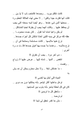 ‫ﻜﺎﻨﺕ ﺘﺘﻜﻠﻡ ﺒﺒﺭﻭﺩ .. ﻭﺠﺴﺩﻫﺎ ﻜﺎﻟﻤﺘﺼـﻠﺏ ﻻ ﻴﻠـﻴﻥ ..‬
‫ﻗﺎﻟﺕ ﺃﻨﻬﺎ ﻓﻜﺭﺕ ﺠﻴﺩﺍ ﻭﻜﺜﻴﺭﺍ .. ﻻ ﻤﻌﻨﻰ ﻟﻬﺫﻩ ﺍﻟﻌﻼﻗﺔ ﺍﻟﺨﻁﻴـﺭﺓ‬
                               ‫ﹰ‬      ‫ﹰ‬
‫.. ﺴﻤﻌﺘﻬﺎ ﺃﺜﻤﻥ ﺸﺊ ﻋﻨﺩﻫﺎ .. ﻭﻫﻭ ﺃﻴﻀﺎ ﻟﺩﻴﻪ ﺴﻤﻌﺘﻪ ﺍﻟﺘﻰ ﻴﺠﺏ‬
                    ‫ﹰ‬
‫ﺃﻥ ﻴﺤﺎﻓﻅ ﻋﻠﻴﻬﺎ .. ﻭﻗﺎﻟﺕ ﺃﻨﻬﻤﺎ ﻴﺠﺏ ﺃﻥ ﻴﻔﺘﺭﻗﺎ ﺘﺠﻨﺒﺎ ﻟﻠﻤﺸﺎﻜل ..‬
           ‫ﹰ‬
‫ﻟﻡ ﻴﻜﻥ ﻭﺍﻋﻴﺎ ﺘﻤﺎﻤﺎ ﻟﻤﺎ ﺘﻘﻭل .. ﻜﺎﻥ ﺠﺴﺩﻩ ﻤﺤﻤﻭﻤـﺎ ..‬
   ‫ﹰ‬                            ‫ﹰ‬     ‫ﹰ‬
 ‫ﻋﻘﻠﻪ ﻜﻠﻪ ﻤﺭﻜﺯ ﻓﻰ ﻴﺩﻴﻪ ﺍﻟﻠﺘﻴﻥ ﺃﺨﺫﺘﺎ ﺘﺩﻟﻜﺎﻥ ﻜل ﺃﺠﺯﺍﺀ ﺠﺴﺩﻫﺎ..‬
‫ﻨﺯﻉ ﻋﻨﻬﺎ ﻤﻼﺒﺴﻬﺎ .. ﻜﺎﻨﺕ ﻤﺴﺘﺴﻠﻤﺔ ﻭﻤﻤﺘﻨﻌﺔ ﻓﻰ ﺁﻥ ..‬
‫ﻨﺯﻉ ﻤﻼﺒﺴﻪ .. ﻭﻋﻨﺩﻤﺎ ﺒﺩﺃ ﺠﺴﺩﻩ ﻴﻬﺩﺃ ﻓﻭﻕ ﺠﺴﺩﻫﺎ ﻗﺎﻟـﺕ ﻤـﺭﺓ‬
                                                       ‫ﺃﺨﺭﻯ :‬
                 ‫- ﺩﻯ ﺁﺨﺭ ﻤﺭﺓ .. ﻴﺠﺏ ﺃﻥ ﻨﻔﺘﺭﻕ !!‬
‫ﺍﻨﺘﻔﺽ .. ﺁﻟﻤﻬﺎ .. ﺸﺩﺘﻪ ﺇﻟﻴﻬﺎ .. ﻋﺭﺽ ﻋﻠﻴﻬﺎ ﺍﻟـﺯﻭﺍﺝ‬
                                                ‫.. ﺭﻓﻀﺕ ..‬
‫- ﻤﺎ ﻋﻨﺩﻜﺵ ﺸﻘﺔ .. ﻭﻻ ﺩﺨل ﻤﺤﺘﺭﻡ ﻴﻤﻜﻥ ﺃﻥ ﻨﻌـﻴﺵ‬
                                                           ‫ﺒﻪ‬
                       ‫ﺍﻟﺤﻴﺎﺓ ﺍﻟﻠﻰ ﺃﺤﻠﻡ ﺒﻬﺎ ﻟﻨﻔﺴﻰ !!‬
‫ﺘﻭﻏل ﺒﺩﺍﺨﻠﻬﺎ ﺃﻜﺜﺭ ﻟﻴﺸﻌﺭ ﺒﺄﻨﻪ ﻴﻤﺘﻠﻜﻬﺎ ﺩﻭﻥ ﺠـﺩﻭﻯ ..‬
             ‫ﻜﺎﻥ ﻓﻰ ﻜل ﻟﺤﻅﺔ ﻴﺸﻌﺭ ﺒﺄﻨﻪ ﻴﺫﻭﺏ ﺒﻴﻥ ﺃﺼﺎﺒﻌﻬﺎ.‬
                           ‫- ﺴﺄﺤﻘﻕ ﻜل ﻤﺎ ﺘﺭﻴﺩﻴﻥ !!‬
                                         ‫ﻟﻡ ﺘﺭﺤﻤﻪ ..‬
                     ‫- ﻤﺵ ﺤﺎ ﺘﻘﺩﺭ ﺘﺤﻘﻕ ﻟﻰ ﺸﻴﺌﺎ !!‬
                        ‫ﹰ‬


                             ‫٣٤‬
 