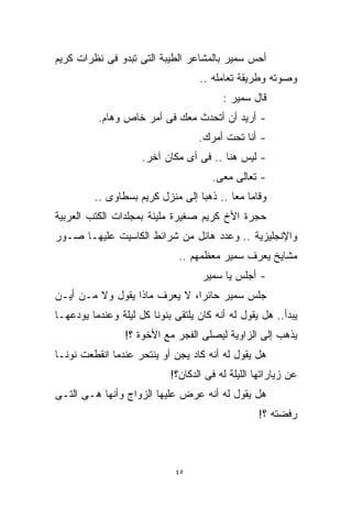 ‫ﺃﺤﺱ ﺴﻤﻴﺭ ﺒﺎﻟﻤﺸﺎﻋﺭ ﺍﻟﻁﻴﺒﺔ ﺍﻟﺘﻰ ﺘﺒﺩﻭ ﻓﻰ ﻨﻅﺭﺍﺕ ﻜﺭﻴﻡ‬
                                   ‫ﻭﺼﻭﺘﻪ ﻭﻁﺭﻴﻘﺔ ﺘﻌﺎﻤﻠﻪ ..‬
                                         ‫ﻗﺎل ﺴﻤﻴﺭ :‬
          ‫- ﺃﺭﻴﺩ ﺃﻥ ﺃﺘﺤﺩﺙ ﻤﻌﻙ ﻓﻰ ﺃﻤﺭ ﺨﺎﺹ ﻭﻫﺎﻡ.‬
                                   ‫- ﺃﻨﺎ ﺘﺤﺕ ﺃﻤﺭﻙ.‬
                     ‫- ﻟﻴﺱ ﻫﻨﺎ .. ﻓﻰ ﺃﻯ ﻤﻜﺎﻥ ﺁﺨﺭ.‬
                                       ‫- ﺘﻌﺎﻟﻰ ﻤﻌﻰ.‬
         ‫ﻭﻗﺎﻤﺎ ﻤﻌﺎ .. ﺫﻫﺒﺎ ﺇﻟﻰ ﻤﻨﺯل ﻜﺭﻴﻡ ﺒﺴﻁﺎﻭﻯ ..‬
                                         ‫ﹰ‬
‫ﺤﺠﺭﺓ ﺍﻷﺥ ﻜﺭﻴﻡ ﺼﻐﻴﺭﺓ ﻤﻠﻴﺌﺔ ﺒﻤﺠﻠﺩﺍﺕ ﺍﻟﻜﺘﺏ ﺍﻟﻌﺭﺒﻴﺔ‬
‫ﻭﺍﻹﻨﺠﻠﻴﺯﻴﺔ .. ﻭﻋﺩﺩ ﻫﺎﺌل ﻤﻥ ﺸﺭﺍﺌﻁ ﺍﻟﻜﺎﺴﻴﺕ ﻋﻠﻴﻬـﺎ ﺼـﻭﺭ‬
                              ‫ﻤﺸﺎﻴﺦ ﻴﻌﺭﻑ ﺴﻤﻴﺭ ﻤﻌﻅﻤﻬﻡ ..‬
                                    ‫- ﺃﺠﻠﺱ ﻴﺎ ﺴﻤﻴﺭ‬
‫ﺠﻠﺱ ﺴﻤﻴﺭ ﺤﺎﺌﺭﹰﹰ، ﻻ ﻴﻌﺭﻑ ﻤﺎﺫﺍ ﻴﻘﻭل ﻭﻻ ﻤـﻥ ﺃﻴـﻥ‬
                              ‫ﺍ‬
‫ﻴﺒﺩﺃ.. ﻫل ﻴﻘﻭل ﻟﻪ ﺃﻨﻪ ﻜﺎﻥ ﻴﻠﺘﻘﻰ ﺒﻨﻭﻨﺎ ﻜل ﻟﻴﻠﺔ ﻭﻋﻨﺩﻤﺎ ﻴﻭﺩﻋﻬـﺎ‬
                 ‫ﻴﺫﻫﺏ ﺇﻟﻰ ﺍﻟﺯﺍﻭﻴﺔ ﻟﻴﺼﻠﻰ ﺍﻟﻔﺠﺭ ﻤﻊ ﺍﻷﺨﻭﺓ ؟!‬
‫ﻫل ﻴﻘﻭل ﻟﻪ ﺃﻨﻪ ﻜﺎﺩ ﻴﺠﻥ ﺃﻭ ﻴﻨﺘﺤﺭ ﻋﻨﺩﻤﺎ ﺍﻨﻘﻁﻌﺕ ﻨﻭﻨـﺎ‬
                            ‫ﻋﻥ ﺯﻴﺎﺭﺍﺘﻬﺎ ﺍﻟﻠﻴﻠﺔ ﻟﻪ ﻓﻰ ﺍﻟﺩﻜﺎﻥ؟!‬
‫ﻫل ﻴﻘﻭل ﻟﻪ ﺃﻨﻪ ﻋﺭﺽ ﻋﻠﻴﻬﺎ ﺍﻟﺯﻭﺍﺝ ﻭﺃﻨﻬﺎ ﻫـﻰ ﺍﻟﺘـﻰ‬
                                                   ‫ﺭﻓﻀﺘﻪ ؟!‬



                             ‫٥٤‬
 