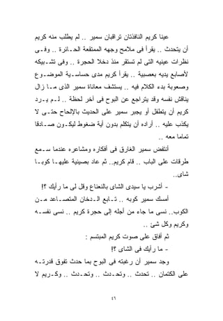 ‫ﻋﻴﻨﺎ ﻜﺭﻴﻡ ﺍﻟﻨﺎﻓﺫﺘﺎﻥ ﺘﺭﺍﻗﺒﺎﻥ ﺴﻤﻴﺭ .. ﻟﻡ ﻴﻁﻠﺏ ﻤﻨﻪ ﻜﺭﻴﻡ‬
‫ﺃﻥ ﻴﺘﺤﺩﺙ .. ﻴﻘﺭﺃ ﻓﻰ ﻤﻼﻤﺢ ﻭﺠﻬﻪ ﺍﻟﻤﻤﺘﻘﻌﺔ ﺍﻟﺤـﺎﺌﺭﺓ .. ﻭﻓـﻰ‬
‫ﻨﻅﺭﺍﺕ ﻋﻴﻨﻴﻪ ﺍﻟﺘﻰ ﻟﻡ ﺘﺴﺘﻘﺭ ﻤﻨﺫ ﺩﺨﻼ ﺍﻟﺤﺠﺭﺓ .. ﻭﻓﻰ ﺘﺸـﺒﻴﻜﻪ‬
‫ﻷﺼﺎﺒﻊ ﻴﺩﻴﻪ ﺒﻌﺼﺒﻴﺔ .. ﻴﻘﺭﺃ ﻜﺭﻴﻡ ﻤﺩﻯ ﺤﺴﺎﺴـﻴﺔ ﺍﻟﻤﻭﻀـﻭﻉ‬
‫ﻭﺼﻌﻭﺒﺔ ﺒﺩﺀ ﺍﻟﻜﻼﻡ ﻓﻴﻪ .. ﻴﺴﺘﺸﻑ ﻤﻌﺎﻨﺎﺓ ﺴﻤﻴﺭ ﺍﻟﺫﻯ ﻤـﺎ ﺯﺍل‬
‫ﻴﻨﺎﻗﺵ ﻨﻔﺴﻪ ﻭﻗﺩ ﻴﺘﺭﺍﺠﻊ ﻋﻥ ﺍﻟﺒﻭﺡ ﻓﻰ ﺁﺨﺭ ﻟﺤﻅﺔ .. ﻟـﻡ ﻴـﺭﺩ‬
‫ﻜﺭﻴﻡ ﺃﻥ ﻴﺘﻁﻔل ﺃﻭ ﻴﺠﺒﺭ ﺴﻤﻴﺭ ﻋﻠﻰ ﺍﻟﺤﺩﻴﺙ ﺒﺎﻹﻟﺤﺎﺡ ﺤﺘـﻰ ﻻ‬
‫ﻴﻜﺫﺏ ﻋﻠﻴﻪ .. ﺃﺭﺍﺩﻩ ﺃﻥ ﻴﺘﻜﻠﻡ ﺒﺩﻭﻥ ﺃﻴﺔ ﻀﻐﻭﻁ ﻟﻴﻜـﻭﻥ ﺼـﺎﺩﻗﺎ‬
‫ﹰ‬
                                                ‫ﺘﻤﺎﻤﺎ ﻤﻌﻪ ..‬
                                                       ‫ﹰ‬
‫ﺃﻨﺘﻔﺽ ﺴﻤﻴﺭ ﺍﻟﻐﺎﺭﻕ ﻓﻰ ﺃﻓﻜﺎﺭﻩ ﻭﻤﺸﺎﻋﺭﻩ ﻋﻨﺩﻤﺎ ﺴـﻤﻊ‬
‫ﻁﺭﻗﺎﺕ ﻋﻠﻰ ﺍﻟﺒﺎﺏ .. ﻗﺎﻡ ﻜﺭﻴﻡ.. ﺜﻡ ﻋﺎﺩ ﺒﺼﻴﻨﻴﺔ ﻋﻠﻴﻬـﺎ ﻜﻭﺒـﺎ‬
                                                       ‫ﺸﺎﻯ..‬
  ‫- ﺃﺸﺭﺏ ﻴﺎ ﺴﻴﺩﻯ ﺍﻟﺸﺎﻯ ﺒﺎﻟﻨﻌﻨﺎﻉ ﻭﻗل ﻟﻰ ﻤﺎ ﺭﺃﻴﻙ ؟!‬
‫ﺃﻤﺴﻙ ﺴﻤﻴﺭ ﻜﻭﺒﻪ .. ﺘـﺎﺒﻊ ﺍﻟـﺩﺨﺎﻥ ﺍﻟﻤﺘﺼـﺎﻋﺩ ﻤـﻥ‬
‫ﺍﻟﻜﻭﺏ.. ﻨﺴﻰ ﻤﺎ ﺠﺎﺀ ﻤﻥ ﺃﺠﻠﻪ ﺇﻟﻰ ﺤﺠﺭﺓ ﻜﺭﻴﻡ .. ﻨﺴﻰ ﻨﻔﺴـﻪ‬
                                          ‫ﻭﻜﺭﻴﻡ ﻭﻜل ﺸﺊ ..‬
                   ‫ﺜﻡ ﺃﻓﺎﻕ ﻋﻠﻰ ﺼﻭﺕ ﻜﺭﻴﻡ ﺍﻟﻤﺒﺘﺴﻡ :‬
                             ‫- ﻤﺎ ﺭﺃﻴﻙ ﻓﻰ ﺍﻟﺸﺎﻯ ؟!‬
‫ﻭﺠﺩ ﺴﻤﻴﺭ ﺃﻥ ﺭﻏﺒﺘﻪ ﻓﻰ ﺍﻟﺒﻭﺡ ﺒﻤﺎ ﺤﺩﺙ ﺘﻔﻭﻕ ﻗﺩﺭﺘـﻪ‬
‫ﻋﻠﻰ ﺍﻟﻜﺘﻤﺎﻥ .. ﺘﺤﺩﺙ .. ﻭﺘﺤـﺩﺙ .. ﻭﺘﺤـﺩﺙ .. ﻭﻜـﺭﻴﻡ ﻻ‬


                             ‫٦٤‬
 