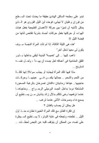 ‫ﺘﺒﺩﻭ ﻋﻠﻰ ﺴﻁﺤﻪ ﺍﻟﺴﺎﻜﻥ ﺍﻟﻬﺎﺩﺉ ﺤﻘﻴﻘﺔ ﻤﺎ ﻴﺤﺩﺙ ﺘﺤﺕ ﺍﻟﺴـﻁﺢ‬
‫ﻤﻥ ﻓﻭﺭﺍﻥ ﻭﻏﻠﻴﺎﻥ ﻻ ﻨﻬﺎﺌﻰ، ﻓﻭﺤﺩﻩ ﺃﺒﻥ ﺍﻟﻠﻴل ﺍﻟﻘﺭﻭﻯ ﻫﻭ ﺍﻟـﺫﻯ‬
‫ﻴﻤﻜﻥ ﻷﺫﻨﻴﻪ ﺃﻥ ﺘﻤﻴﺯﺍ ﺒﻴﻥ ﺤﺭﻜﺔ ﺍﻷﻏﺼﺎﻥ ﺍﻟﻁﺒﻴﻌﻴﺔ ﺒﻔﻌل ﻫﺒﺎﺕ‬
‫ﺍﻟﻬﻭﺍﺀ، ﺃﻭ ﺤﺭﻜﺘﻬﺎ ﺒﻔﻌل ﺤﺭﻜﺎﺕ ﺃﺠﺴﺎﺩ ﺒﺸﺭﻴﺔ ﺘﻘﺘﻨﺹ ﻟﺫﺘﻬﺎ ﻤﻥ‬
                                               ‫ﻗﺒﻀﺔ ﺍﻟﻠﻴل !!‬
‫"ﻫﺫﻩ ﻫﻰ ﺍﻟﻠﻴﻠﺔ ﺍﻟﺜﺎﻟﺜﺔ، ﺇﺫﺍ ﻟﻡ ﺘﺄﺕ ﺍﻟﻤﺭﺃﺓ ﺍﻟﻨﺠﺴﺔ ﺴـﻭﻑ‬
                                    ‫ﻴﻜﻭﻥ ﻟﻰ ﻤﻌﻬﺎ ﺸﻐل ﺁﺨﺭ"‬
‫ﺫﺍﻫﺏ ﺇﻟﻴﻬﺎ .. ﺇﻟﻰ "ﺨﻤﻴﺴﺔ" ﺍﻟﺒﺩﻴﻨﺔ ﻟﻴﻠﻘﻰ ﺒﺩﺍﺨﻠﻬﺎ ﺒـﺫﻭﺭ‬
‫ﺍﻟﻘﻠﻕ ﺍﻟﻤﺘﻨﺎﻤﻴﺔ ﻓﻰ ﺃﻋﻤﺎﻗﻪ ﻟﻌل ﺠﺴﺩﻩ ﺃﻥ ﻴﻬـﺩﺃ ، ﻭﻟﻌـل ﻨﻔﺴـﻪ‬
                                                   ‫ﺘﺴﺘﺭﻴﺢ ..‬
‫ﻤﺎﺫﺍ ﻓﻴﻬﺎ ﺘﻠﻙ ﺍﻟﻤﺭﺃﺓ ﻟﻴﺠﺫﺒﻪ ﺃﻭ ﻴﺠﺫﺏ ﺴﻭﺍﻩ؟! ﺇﻨﻬﺎ ﻜﺘﻠـﺔ‬
‫ﻤﻥ ﺍﻟﻠﺤﻡ ﻭﺍﻟﺸﺤﻡ .. ﺠﻤﺎﻟﻬﺎ ﻴﻜﻤـﻥ ﻓـﻰ ﻋﻴﻨﻴﻬـﺎ ﻭﺤﺭﻜـﺎﺕ‬
‫ﺤﺎﺠﺒﻴﻬﺎ.. ﻋﻴﻨﺎﻫﺎ ﺭﻤﺎﺩﻴﺘﺎﻥ ﺩﺍﻜﻨﺘﺎﻥ ﺘﺼﺭﺨﺎﻥ ﺒﺎﻟﺭﻏﺒﺔ ﺍﻟﻤﺴﻌﻭﺭﺓ‬
‫ﺍﻟﻤﺸﺘﻌﻠﺔ ﺩﻭﻤﺎ ﺒﺩﺍﺨل ﺍﻟﺠﺴﺩ ﺍﻟﺒﺭﻤﻴﻠﻰ ﺍﻟﺭﺠـﺭﺍﺝ .. ﻭﺤﺎﺠﺒﺎﻫـﺎ‬
                                           ‫ﹰ‬
‫ﻋﻨﺩﻤﺎ ﺘﺭﻓﻌﻬﻤﺎ ﻭﻫﻰ ﺘﺘﻜﻠﻡ ﺒﺩﻻل ﺯﺍﺌﺩ ﻴﻨﺎﺩﻴﺎﻥ ﻤـﻥ ﻴﺴـﺘﻁﻴﻊ ﺃﻥ‬
                  ‫ﻴﺴﻤﻊ ﻨﺩﺍﺀ ﻭﺼﺭﺨﺎﺕ ﺍﻷﻨﺜﻰ ﻋﻨﺩﻤﺎ ﺘﺭﻏﺏ ..‬
                         ‫ﻫل ﻴﻤﻜﻥ ﺃﻥ ﻴﺼﺎﺏ ﺒﺎﻟﻔﺸل ؟‬
‫ﺇﻥ ﻓﻜﺭﺓ ﺍﻟﻔﺸل ﻤﻊ ﺘﻠﻙ ﺍﻟﻤﺭﺃﺓ ﺍﻟﺨﺒﻴﺭﺓ ﺘﻁﺎﺭﺩﻩ ﻤﻨـﺫ ﺃﻭل‬
‫ﺍﻟﻠﻴل .. ﺘﻁﻌﻨﻪ، ﻭﺘﺠﻌﻠﻪ ﻓﻰ ﻏﺎﻴﺔ ﺍﻟﺘﻭﺘﺭ، ﻻ ﻴﺴـﺘﻁﻴﻊ ﺍﻟﺴـﻴﻁﺭﺓ‬
‫ﻋﻠﻰ ﻨﻔﺴﻪ، ﻤﻥ ﺍﻟﻤﻤﻜﻥ ﺃﻥ ﻴﺘﻭﻗﻑ ﻗﻠﺒﻪ ﻋﻥ ﺍﻟﻨﺒﺽ ﻟﺤﻅـﺎﺕ ..‬


                              ‫٢‬
 