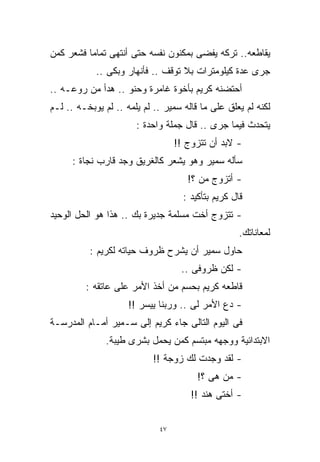 ‫ﻴﻘﺎﻁﻌﻪ.. ﺘﺭﻜﻪ ﻴﻔﻀﻰ ﺒﻤﻜﻨﻭﻥ ﻨﻔﺴﻪ ﺤﺘﻰ ﺃﻨﺘﻬﻰ ﺘﻤﺎﻤﹰ ﻓﺸﻌﺭ ﻜﻤﻥ‬
         ‫ﺎ‬
            ‫ﺠﺭﻯ ﻋﺩﺓ ﻜﻴﻠﻭﻤﺘﺭﺍﺕ ﺒﻼ ﺘﻭﻗﻑ .. ﻓﺄﻨﻬﺎﺭ ﻭﺒﻜﻰ ..‬
‫ﺃﺤﺘﻀﻨﻪ ﻜﺭﻴﻡ ﺒﺄﺨﻭﺓ ﻏﺎﻤﺭﺓ ﻭﺤﻨﻭ .. ﻫﺩﺃ ﻤﻥ ﺭﻭﻋـﻪ ..‬
‫ﻟﻜﻨﻪ ﻟﻡ ﻴﻌﻠﻕ ﻋﻠﻰ ﻤﺎ ﻗﺎﻟﻪ ﺴﻤﻴﺭ .. ﻟﻡ ﻴﻠﻤﻪ .. ﻟﻡ ﻴﻭﺒﺨـﻪ .. ﻟـﻡ‬
                       ‫ﻴﺘﺤﺩﺙ ﻓﻴﻤﺎ ﺠﺭﻯ .. ﻗﺎل ﺠﻤﻠﺔ ﻭﺍﺤﺩﺓ :‬
                                  ‫- ﻻﺒﺩ ﺃﻥ ﺘﺘﺯﻭﺝ !!‬
      ‫ﺴﺄﻟﻪ ﺴﻤﻴﺭ ﻭﻫﻭ ﻴﺸﻌﺭ ﻜﺎﻟﻐﺭﻴﻕ ﻭﺠﺩ ﻗﺎﺭﺏ ﻨﺠﺎﺓ :‬
                                     ‫- ﺃﺘﺯﻭﺝ ﻤﻥ ؟!‬
                                    ‫ﻗﺎل ﻜﺭﻴﻡ ﺒﺘﺄﻜﻴﺩ :‬
‫- ﺘﺘﺯﻭﺝ ﺃﺨﺕ ﻤﺴﻠﻤﺔ ﺠﺩﻴﺭﺓ ﺒﻙ .. ﻫﺫﺍ ﻫﻭ ﺍﻟﺤل ﺍﻟﻭﺤﻴﺩ‬
                                                    ‫ﻟﻤﻌﺎﻨﺎﺘﻙ.‬
          ‫ﺤﺎﻭل ﺴﻤﻴﺭ ﺃﻥ ﻴﺸﺭﺡ ﻅﺭﻭﻑ ﺤﻴﺎﺘﻪ ﻟﻜﺭﻴﻡ :‬
                                   ‫- ﻟﻜﻥ ﻅﺭﻭﻓﻰ ..‬
         ‫ﻗﺎﻁﻌﻪ ﻜﺭﻴﻡ ﺒﺤﺴﻡ ﻤﻥ ﺃﺨﺫ ﺍﻷﻤﺭ ﻋﻠﻰ ﻋﺎﺘﻘﻪ :‬
                     ‫- ﺩﻉ ﺍﻷﻤﺭ ﻟﻰ .. ﻭﺭﺒﻨﺎ ﻴﻴﺴﺭ !!‬
‫ﻓﻰ ﺍﻟﻴﻭﻡ ﺍﻟﺘﺎﻟﻰ ﺠﺎﺀ ﻜﺭﻴﻡ ﺇﻟﻰ ﺴـﻤﻴﺭ ﺃﻤـﺎﻡ ﺍﻟﻤﺩﺭﺴـﺔ‬
               ‫ﺍﻻﺒﺘﺩﺍﺌﻴﺔ ﻭﻭﺠﻬﻪ ﻤﺒﺘﺴﻡ ﻜﻤﻥ ﻴﺤﻤل ﺒﺸﺭﻯ ﻁﻴﺒﺔ.‬
                            ‫- ﻟﻘﺩ ﻭﺠﺩﺕ ﻟﻙ ﺯﻭﺠﺔ !!‬
                                        ‫- ﻤﻥ ﻫﻰ ؟!‬
                                      ‫- ﺃﺨﺘﻰ ﻫﻨﺩ !!‬


                             ‫٧٤‬
 