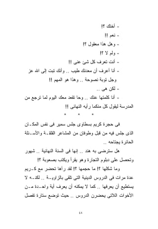 ‫- ﺃﺨﺘﻙ ؟!‬
                                            ‫- ﻨﻌﻡ !!‬
                                 ‫- ﻭﻫل ﻫﺫﺍ ﻤﻌﻘﻭل ؟!‬
                                          ‫- ﻭﻟﻡ ﻻ ؟!‬
                        ‫- ﺃﻨﺕ ﺘﻌﺭﻑ ﻜل ﺸﺊ ﻋﻨﻰ !!‬
 ‫- ﺃﻨﺎ ﺃﻋﺭﻑ ﺃﻥ ﻤﻌﺩﻨﻙ ﻁﻴﺏ .. ﻭﺃﻨﻙ ﺘﺒﺕ ﺇﻟﻰ ﺍﷲ ﻋﺯ‬
            ‫ﻭﺠل ﺘﻭﺒﺔ ﻨﺼﻭﺤﺔ .. ﻭﻫﺫﺍ ﻫﻭ ﺍﻟﻤﻬﻡ !!‬
                                         ‫- ﻟﻜﻥ ﻫﻰ ..‬
‫- ﺃﻨﺎ ﻜﻠﻤﺘﻬﺎ ﻋﻨﻙ .. ﻭﺤﺎ ﺘﻘﻌﺩ ﻤﻌﻙ ﺍﻟﻴﻭﻡ ﻟﻤﺎ ﺘﺭﺠﻊ ﻤﻥ‬
                     ‫ﺍﻟﻤﺩﺭﺴﺔ ﻟﻴﻘﻭل ﻜل ﻤﻨﻜﻤﺎ ﺭﺃﻴﻪ ﺍﻟﻨﻬﺎﺌﻰ !!‬
                    ‫*‬       ‫*‬        ‫*‬
‫ﻓﻰ ﺤﺠﺭﺓ ﻜﺭﻴﻡ ﺒﺴﻁﺎﻭﻯ ﺠﻠﺱ ﺴﻤﻴﺭ ﻓﻰ ﻨﻔﺱ ﺍﻟﻤﻜـﺎﻥ‬
‫ﺍﻟﺫﻯ ﺠﻠﺱ ﻓﻴﻪ ﻤﻥ ﻗﺒل ﻭﻁﻭﻓﺎﻥ ﻤﻥ ﺍﻟﻤﺸﺎﻋﺭ ﺍﻟﻘﻠﻘـﺔ ﻭﺍﻷﺴـﺌﻠﺔ‬
                                            ‫ﺍﻟﺤﺎﺌﺭﺓ ﻴﺠﺘﺎﺤﻪ ..‬
‫ﻫل ﺴﺘﺭﻀﻰ ﺒﻪ ﻫﻨﺩ .. ﺇﻨﻬﺎ ﻓﻰ ﺍﻟﺴﻨﺔ ﺍﻟﻨﻬﺎﺌﻴﺔ .. ﺸﻬﻭﺭ‬
      ‫ﻭﺘﺤﺼل ﻋﻠﻰ ﺩﺒﻠﻭﻡ ﺍﻟﺘﺠﺎﺭﺓ ﻭﻫﻭ ﻴﻘﺭﺃ ﻭﻴﻜﺘﺏ ﺒﺼﻌﻭﺒﺔ ؟!‬
‫ﻭﻤﺎ ﺸﻜﻠﻬﺎ ؟! ﻤﺎ ﺤﺠﻤﻬﺎ ؟! ﻟﻘﺩ ﺭﺁﻫﺎ ﺘﺤﻀﺭ ﻤﻊ ﻜـﺭﻴﻡ‬
‫ﻋﺩﺓ ﻤﺭﺍﺕ ﻓﻰ ﺍﻟﺩﺭﻭﺱ ﺍﻟﺩﻴﻨﻴﺔ ﺍﻟﺘﻰ ﹸﻠﻘﻰ ﺒﺎﻟﺯﺍﻭﻴـﺔ .. ﻟﻜﻨـﻪ ﻻ‬
                        ‫ﹸ‬
                        ‫ﺘ‬
‫ﻴﺴﺘﻁﻴﻊ ﺃﻥ ﻴﻌﺭﻓﻬﺎ .. ﻜﻤﺎ ﻻ ﻴﻤﻜﻨﻪ ﺃﻥ ﻴﻌﺭﻑ ﺃﻴﺔ ﻭﺍﺤـﺩﺓ ﻤـﻥ‬
‫ﺍﻷﺨﻭﺍﺕ ﺍﻟﻼﺘﻰ ﻴﺤﻀﺭﻥ ﺍﻟﺩﺭﻭﺱ .. ﺤﻴﺙ ﺘﻭﻀﻊ ﺴﺘﺎﺭﺓ ﺘﻔﺼل‬


                            ‫٨٤‬
 