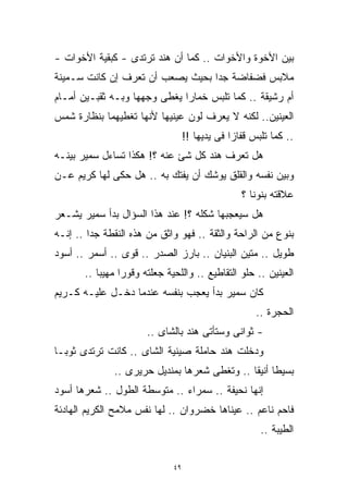 ‫ﺒﻴﻥ ﺍﻷﺨﻭﺓ ﻭﺍﻷﺨﻭﺍﺕ .. ﻜﻤﺎ ﺃﻥ ﻫﻨﺩ ﺘﺭﺘﺩﻯ - ﻜﺒﻘﻴﺔ ﺍﻷﺨﻭﺍﺕ -‬
‫ﻤﻼﺒﺱ ﻓﻀﻔﺎﻀﺔ ﺠﺩﺍ ﺒﺤﻴﺙ ﻴﺼﻌﺏ ﺃﻥ ﺘﻌﺭﻑ ﺇﻥ ﻜﺎﻨﺕ ﺴـﻤﻴﻨﺔ‬
                                 ‫ﹰ‬
‫ﺃﻡ ﺭﺸﻴﻘﺔ .. ﻜﻤﺎ ﺘﻠﺒﺱ ﺨﻤﺎﺭﺍ ﻴﻐﻁﻰ ﻭﺠﻬﻬﺎ ﻭﺒـﻪ ﺜﻘﺒـﻴﻥ ﺃﻤـﺎﻡ‬
                             ‫ﹰ‬
‫ﺍﻟﻌﻴﻨﻴﻥ.. ﻟﻜﻨﻪ ﻻ ﻴﻌﺭﻑ ﻟﻭﻥ ﻋﻴﻨﻴﻬﺎ ﻷﻨﻬﺎ ﺘﻐﻁﻴﻬﻤﺎ ﺒﻨﻅﺎﺭﺓ ﺸﻤﺱ‬
                                   ‫.. ﻜﻤﺎ ﺘﻠﺒﺱ ﻗﻔﺎﺯﺍ ﻓﻰ ﻴﺩﻴﻬﺎ !!‬
                                               ‫ﹰ‬
‫ﻫل ﺘﻌﺭﻑ ﻫﻨﺩ ﻜل ﺸﺊ ﻋﻨﻪ ؟! ﻫﻜﺫﺍ ﺘﺴﺎﺀل ﺴﻤﻴﺭ ﺒﻴﻨـﻪ‬
‫ﻭﺒﻴﻥ ﻨﻔﺴﻪ ﻭﺍﻟﻘﻠﻕ ﻴﻭﺸﻙ ﺃﻥ ﻴﻔﺘﻙ ﺒﻪ .. ﻫل ﺤﻜﻰ ﻟﻬﺎ ﻜﺭﻴﻡ ﻋـﻥ‬
                                                  ‫ﻋﻼﻗﺘﻪ ﺒﻨﻭﻨﺎ ؟‬
‫ﻫل ﺴﻴﻌﺠﺒﻬﺎ ﺸﻜﻠﻪ ؟! ﻋﻨﺩ ﻫﺫﺍ ﺍﻟﺴﺅﺍل ﺒﺩﺃ ﺴﻤﻴﺭ ﻴﺸـﻌﺭ‬
‫ﺒﻨﻭﻉ ﻤﻥ ﺍﻟﺭﺍﺤﺔ ﻭﺍﻟﺜﻘﺔ .. ﻓﻬﻭ ﻭﺍﺜﻕ ﻤﻥ ﻫﺫﻩ ﺍﻟﻨﻘﻁﺔ ﺠﺩﺍ .. ﺇﻨـﻪ‬
        ‫ﹰ‬
‫ﻁﻭﻴل .. ﻤﺘﻴﻥ ﺍﻟﺒﻨﻴﺎﻥ .. ﺒﺎﺭﺯ ﺍﻟﺼﺩﺭ .. ﻗﻭﻯ .. ﺃﺴﻤﺭ .. ﺃﺴﻭﺩ‬
       ‫ﺍﻟﻌﻴﻨﻴﻥ .. ﺤﻠﻭ ﺍﻟﺘﻘﺎﻁﻴﻊ .. ﻭﺍﻟﻠﺤﻴﺔ ﺠﻌﻠﺘﻪ ﻭﻗﻭﺭﺍ ﻤﻬﻴﺒﺎ ..‬
          ‫ﹰ‬     ‫ﹰ‬
‫ﻜﺎﻥ ﺴﻤﻴﺭ ﺒﺩﺃ ﻴﻌﺠﺏ ﺒﻨﻔﺴﻪ ﻋﻨﺩﻤﺎ ﺩﺨـل ﻋﻠﻴـﻪ ﻜـﺭﻴﻡ‬
                                                      ‫ﺍﻟﺤﺠﺭﺓ ..‬
                       ‫- ﺜﻭﺍﻨﻰ ﻭﺴﺘﺄﺘﻰ ﻫﻨﺩ ﺒﺎﻟﺸﺎﻯ ..‬
‫ﻭﺩﺨﻠﺕ ﻫﻨﺩ ﺤﺎﻤﻠﺔ ﺼﻴﻨﻴﺔ ﺍﻟﺸﺎﻯ .. ﻜﺎﻨﺕ ﺘﺭﺘﺩﻯ ﺜﻭﺒـﺎ‬
‫ﹰ‬
              ‫ﺒﺴﻴﻁﺎ ﺃﻨﻴﻘﺎ .. ﻭﺘﻐﻁﻰ ﺸﻌﺭﻫﺎ ﺒﻤﻨﺩﻴل ﺤﺭﻴﺭﻯ ..‬
                                             ‫ﹰ ﹰ‬
‫ﺇﻨﻬﺎ ﻨﺤﻴﻔﺔ .. ﺴﻤﺭﺍﺀ .. ﻤﺘﻭﺴﻁﺔ ﺍﻟﻁﻭل .. ﺸﻌﺭﻫﺎ ﺃﺴﻭﺩ‬
‫ﻓﺎﺤﻡ ﻨﺎﻋﻡ .. ﻋﻴﻨﺎﻫﺎ ﺨﻀﺭﻭﺍﻥ .. ﻟﻬﺎ ﻨﻔﺱ ﻤﻼﻤﺢ ﺍﻟﻜﺭﻴﻡ ﺍﻟﻬﺎﺩﺌﺔ‬
                                                       ‫ﺍﻟﻁﻴﺒﺔ ..‬


                              ‫٩٤‬
 