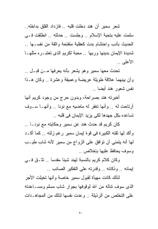 ‫ﺸﻌﺭ ﺴﻤﻴﺭ ﺃﻥ ﻫﻨﺩ ﺩﺨﻠﺕ ﻗﻠﺒﻪ .. ﻓﺎﺯﺩﺍﺩ ﺍﻟﻘﻠﻕ ﺒﺩﺍﺨﻠﻪ..‬
‫ﺴﻠﻤﺕ ﻋﻠﻴﻪ ﺒﺘﺤﻴﺔ ﺍﻹﺴﻼﻡ .. ﻭﺠﻠﺴﺕ .. ﺤﺩﺜﺘﻪ .. ﺍﻨﻁﻠﻘﺕ ﻓـﻰ‬
‫ﺍﻟﺤﺩﻴﺙ ﺒﺄﺩﺏ ﻭﺍﺤﺘﺸﺎﻡ ﺒﺩﺕ ﻜﻌﻘﻠﻴﺔ ﻤﺘﻔﺘﺤﺔ ﻭﺍﺜﻘﺔ ﻤﻥ ﻨﻔﺴـﻬﺎ ..‬
‫ﺸﺩﻴﺩﺓ ﺍﻹﻴﻤﺎﻥ ﺒﺩﻴﻨﻬﺎ ﻭﺭﺒﻬﺎ .. ﻤﺤﺒﺔ ﻟﻜﺭﻴﻡ ﺍﻟﺫﻯ ﺘﻌﺘﺒـﺭﻩ ﻤﺜﻠﻬـﺎ‬
                                                   ‫ﺍﻷﻋﻠﻰ ..‬
‫ﺘﺤﺩﺙ ﻤﻌﻬﺎ ﺴﻤﻴﺭ ﻭﻫﻭ ﻴﺸﻌﺭ ﺒﺄﻨﻪ ﻴﻌﺭﻓﻬﺎ ﻤـﻥ ﻗﺒـل ..‬
‫ﻭﺃﻥ ﺒﻴﻨﻬﻤﺎ ﻋﻼﻗﺔ ﻁﻭﻴﻠﺔ ﻋﺭﻴﻀﺔ ﻭﻋﻤﻴﻘﺔ ﻭﻋﺸﺭﺓ .. ﻭﻜﺎﻥ ﻫـﺫﺍ‬
                                     ‫ﻨﻔﺱ ﺸﻌﻭﺭ ﻫﻨﺩ ﺃﻴﻀﺎ ..‬
                                        ‫ﹰ‬
‫ﺃﺨﺒﺭﺘﻪ ﻫﻨﺩ ﺒﺼﺭﺍﺤﺔ، ﻭﺒﺩﻭﻥ ﺤﺭﺝ ﻤﻥ ﻭﺠﻭﺩ ﻜﺭﻴﻡ ﺃﻨﻬﺎ‬
‫ﺃﺭﺘﺎﺤﺕ ﻟﻪ .. ﻭﺃﻨﻬﺎ ﺘﻐﻔﺭ ﻟﻪ ﻤﺎﻀﻴﻪ ﻤﻊ ﻨﻭﻨﺎ .. ﻭﺃﻨﻬـﺎ ﺴـﻭﻑ‬
               ‫ﺘﺴﺎﻋﺩﻩ ﺒﻜل ﺠﻬﺩﻫﺎ ﻟﻜﻰ ﻴﺯﻴﺩ ﺍﻹﻴﻤﺎﻥ ﻓﻰ ﻗﻠﺒﻪ ..‬
‫ﻜﺎﻥ ﻜﺭﻴﻡ ﻗﺩ ﺤﺩﺙ ﻫﻨﺩ ﻋﻥ ﺴﻤﻴﺭ ﻭﺤﻜﺎﻴﺘﻪ ﻤﻊ ﻨﻭﻨـﺎ ..‬
‫ﻭﺃﻜﺩ ﻟﻬﺎ ﺜﻘﺘﻪ ﺍﻟﻜﺒﻴﺭﺓ ﻓﻰ ﻗﻭﺓ ﺇﻴﻤﺎﻥ ﺴﻤﻴﺭ ﺭﻏﻡ ﺯﻟﺘﻪ .. ﻜﻤﺎ ﺃﻜـﺩ‬
‫ﻟﻬﺎ ﺃﻨﻪ ﻴﺘﻤﻨﻰ ﺃﻥ ﺘﻭﺍﻓﻕ ﻋﻠﻰ ﺍﻟﺯﻭﺍﺝ ﻤﻥ ﺴﻤﻴﺭ ﻷﻨﻪ ﺸﺎﺏ ﻁﻴـﺏ‬
                             ‫ﻭﺴﻭﻑ ﻴﺤﺎﻓﻅ ﻋﻠﻴﻬﺎ ﺒﺈﺨﻼﺹ ..‬
‫ﻭﻜﺎﻥ ﻜﻼﻡ ﻜﺭﻴﻡ ﺒﺎﻟﻨﺴﺒﺔ ﻟﻬﻨﺩ ﺸﻴﺌﺎ ﻤﻘﺩﺴﺎ .. ﺘﺜـﻕ ﻓـﻰ‬
            ‫ﹰ‬     ‫ﹰ‬
            ‫ﺇﻴﻤﺎﻨﻪ .. ﻭﺫﻜﺎﺌﻪ .. ﻭﻗﺩﺭﺘﻪ ﻋﻠﻰ ﺍﻟﺘﻔﻜﻴﺭ ﺍﻟﺼﺎﺌﺏ ..‬
‫ﻟﺫﻟﻙ ﻜﺎﻨﺕ ﻤﻬﻴﺄﺓ ﻟﻘﺒﻭل ﺴﻤﻴﺭ ﺨﺎﺼﺔ ﻭﺃﻨﻬﺎ ﺘﺨﻴﻠﺕ ﺍﻷﺠﺭ‬
‫ﺍﻟﺫﻯ ﺴﻭﻑ ﺘﻨﺎﻟﻪ ﻤﻥ ﺍﷲ ﻟﻭﻗﻭﻓﻬﺎ ﺒﺠﻭﺍﺭ ﺸﺎﺏ ﻤﺴﻠﻡ ﻭﻤﺴـﺎﻋﺩﺘﻪ‬
‫ﻋﻠﻰ ﺍﻟﺘﺨﻠﺹ ﻤﻥ ﺍﻟﺭﺫﻴﻠﺔ .. ﻭﻋﺩﺕ ﻨﻔﺴﻬﺎ ﻟﺫﻟﻙ ﻤﻥ ﺍﻟﻤﺠﺎﻫـﺩﺍﺕ‬


                             ‫٠٥‬
 