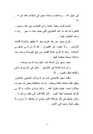 ‫ﻓﻰ ﺴﺒﻴل ﺍﷲ .. ﻭﺴﺎﻋﺩﺕ ﻭﺴﺎﻤﺔ ﺴﻤﻴﺭ ﻓﻰ ﺇﻨﺠﺫﺍﺏ ﻫﻨﺩ ﺇﻟﻴـﻪ ..‬
                                                            ‫!!‬
‫ﺃﺒﺘﺴﻡ ﻜﺭﻴﻡ ﺴﻌﻴﺩﺍ ﻋﻨﺩﻤﺎ ﺭﺃﻯ ﺍﻟﺘﺠﺎﻭﺏ ﺒﻴﻥ ﻫﻨﺩ ﻭﺴﻤﻴﺭ..‬
                                  ‫ﹰ‬
‫ﻓﺄﺨﺒﺭﻩ ﺃﻨﻪ ﺤﺩ ﺙ ﺃﺤﺩ ﺍﻟﻤﻘﺎﻭﻟﻴﻥ ﻟﻜﻰ ﻴﻌﻤل ﻤﻌﻪ ﺴـﻤﻴﺭ .. ﻭﻗـﺩ‬
                                           ‫‪‬‬
                                         ‫ﻭﻋﺩﻩ ﺍﻟﻤﻘﺎﻭل ﺨﻴﺭﺍ ..‬
                                            ‫ﹰ‬
‫ﺨﺭﺝ ﺴﻤﻴﺭ ﻤﻥ ﻋﻨﺩ ﻜﺭﻴﻡ ﻭﻫﻭ ﻻ ﻴﻁﻴﻕ ﻤﻼﻤﺴﺔ ﺃﻗﺩﺍﻤﻪ‬
‫ﻟﻸﺭﺽ .. ﻭﻻ ﻋﺠﺯﻩ ﻋﻥ ﺍﻟﻁﻴﺭﺍﻥ .. ﻟﻘﺩ ﻜـﺎﻥ ﻓـﻰ ﻤﻨﺘﻬـﻰ‬
‫ﺍﻟﺴﻌﺎﺩﺓ.. ﻭﺠﺩ ﻟﻪ ﻜﺭﻴﻡ ﻋﻤﻼ ﺃﻓﻀل ﻤﻥ ﺒﻴﻊ ﺍﻟﻬﺭﻴﺴﺔ ﻭﺭﻀـﻴﺕ‬
                           ‫ﹰ‬
                                  ‫ﺒﻪ ﻓﺘﺎﺓ ﻤﺴﻠﻤﺔ ﻤﺘﻌﻠﻤﺔ ﻜﻬﻨﺩ ..‬
  ‫ﺸﻌﺭ ﺴﻤﻴﺭ ﺒﺄﻥ ﺍﷲ ﻗﺩ ﺘﺎﺏ ﻋﻠﻴﻪ ﻭﻤﺩ ﻟﻪ ﻴﺩﻩ ﺒﺴﺨﺎﺀ ..‬
‫ﺭﺃﻯ ﻨﻭﻨﺎ ﻗﺎﺩﻤﺔ ﻓﻰ ﺍﻟﻁﺭﻴﻕ .. ﺩﺨل ﻓﻰ ﺸﺎﺭﻉ ﺠـﺎﻨﺒﻰ‬
                                      ‫ﻭﺃﻟﻘﺎﻫﺎ ﺨﻠﻑ ﻅﻬﺭﻩ .. !!‬
‫ﻭﻗﻑ ﺴﻌﻴﺩ ﺍﻟﺸﻀﻠﻰ ﺃﻤﺎﻡ ﻤﺭﺁﺓ ﺩﻭﻻﺏ ﺍﻟﺼﻴﻨﻰ ﺍﻟﻤﻜﺴﻭﺭ‬
‫ﻴﺤﻠﻕ ﺫﻗﻨﻪ ﺒﻌﻨﺎﻴﺔ ﺒﺎﻟﻐﺔ ﻭﺒﺒﻁﺀ.. ﺜﻡ ﺸﺩ ﺒﺎﻟﻤﻠﻘﺎﻁ ﺒﻌﺽ ﺸـﻌﻴﺭﺍﺕ‬
‫ﻤﺘﻨﺎﺜﺭﺓ ﺘﺤﺕ ﻋﻴﻨﻴﻪ ﻭﻓﻭﻕ ﺃﻨﻔﻪ .. ﻭﺃﺨﺫ ﻴﺭﺘﺩﻯ ﻤﻼﺒﺴـﻪ ﺍﻟﺘـﻰ‬
‫ﻜﻭﺍﻫﺎ ﺨﺼﻴﺼﺎ ﻟﻬﺫﺍ ﺍﻟﻴﻭﻡ .. ﻜﺎﻥ ﻜﺎﻟﺫﺍﻫﺏ ﺇﻟﻰ ﺤﻔل ﺯﻭﺍﺠـﻪ ..‬
                                            ‫ﹰ‬
‫ﻭﻜﺎﻥ ﻴﺘﻤﻬل ﻓﻰ ﻜل ﺤﺭﻜﺎﺘﻪ ﻜﻤﻥ ﻴﺘﻤﻨﻰ ﺃﻥ ﻴﺘﻭﻗﻑ ﺍﻟـﺯﻤﻥ ﻭﻻ‬
                                 ‫ﻴﺘﻘﺩﻡ ﺜﺎﻨﻴﺔ ﻭﺍﺤﺩﺓ ﺇﻟﻰ ﺍﻷﻤﺎﻡ ..‬




                            ‫١٥‬
 