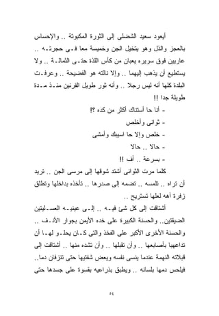 ‫ﺃﻴﻌﻭﺩ ﺴﻌﻴﺩ ﺍﻟﺸﻀﻠﻰ ﺇﻟﻰ ﺍﻟﺜﻭﺭﺓ ﺍﻟﻤﻜﺒﻭﺘﺔ .. ﻭﺍﻹﺤﺴﺎﺱ‬
‫ﺒﺎﻟﻌﺠﺯ ﻭﺍﻟﺫل ﻭﻫﻭ ﻴﺘﺨﻴل ﺍﻟﺠﻥ ﻭﺨﻤﻴﺴﺔ ﻤﻌﺎ ﻓـﻰ ﺤﺠﺭﺘـﻪ ..‬
              ‫ﹰ‬
‫ﻋﺎﺭﻴﻴﻥ ﻓﻭﻕ ﺴﺭﻴﺭﻩ ﻴﻌﺒﺎﻥ ﻤﻥ ﻜﺄﺱ ﺍﻟﻠﺫﺓ ﺤﺘـﻰ ﺍﻟﺜﻤﺎﻟـﺔ .. ﻭﻻ‬
‫ﻴﺴﺘﻁﻴﻊ ﺃﻥ ﻴﺫﻫﺏ ﺇﻟﻴﻬﻤﺎ .. ﻭﺇﻻ ﻨﺎﻟﺘﻪ ﻫﻭ ﺍﻟﻔﻀﻴﺤﺔ .. ﻭﻋﺭﻓـﺕ‬
‫ﺍﻟﺒﻠﺩﺓ ﻜﻠﻬﺎ ﺃﻨﻪ ﻟﻴﺱ ﺭﺠﻼ .. ﻭﺃﻨﻪ ﺜﻭﺭ ﻁﻭﻴل ﺍﻟﻘﺭﻨﻴﻥ ﻤﻨـﺫ ﻤـﺩﺓ‬
                                   ‫ﹰ‬
                                                ‫ﻁﻭﻴﻠﺔ ﺠﺩﺍ !!‬
                                                   ‫ﹰ‬
                      ‫- ﺃﻨﺎ ﺤﺎ ﺃﺴﺘﻨﺎﻙ ﺃﻜﺜﺭ ﻤﻥ ﻜﺩﻩ ؟!‬
                                     ‫- ﺜﻭﺍﻨﻰ ﻭﺃﺨﻠﺹ‬
                       ‫- ﺨﻠﺹ ﻭﺇﻻ ﺤﺎ ﺍﺴﻴﺒﻙ ﻭﺃﻤﺸﻰ‬
                                       ‫- ﺤﺎﻻ .. ﺤﺎﻻ‬
                                       ‫ﹰ‬      ‫ﹰ‬
                                   ‫- ﺒﺴﺭﻋﺔ .. ﺃﻑ !!‬
‫ﻜﻠﻤﺎ ﻤﺭﺕ ﺍﻟﺜﻭﺍﻨﻰ ﺃﺸﺘﺩ ﺸﻭﻗﻬﺎ ﺇﻟﻰ ﻤﺭﺴﻰ ﺍﻟﺠﻥ .. ﺘﺭﻴﺩ‬
‫ﺃﻥ ﺘﺭﺍﻩ .. ﺘﻠﻤﺴﻪ .. ﺘﻀﻤﻪ ﺇﻟﻰ ﺼﺩﺭﻫﺎ .. ﺘﺄﺨﺫﻩ ﺒﺩﺍﺨﻠﻬﺎ ﻭﺘﻁﻠﻕ‬
                                    ‫ﺯﻓﺭﺓ ﺁﻫﻪ ﻟﻌﻠﻬﺎ ﺘﺴﺘﺭﻴﺢ ..‬
‫ﺃﺸﺘﺎﻗﺕ ﺇﻟﻰ ﻜل ﺸﺊ ﻓﻴـﻪ .. ﺇﻟـﻰ ﻋﻴﻨﻴـﻪ ﺍﻟﻌﺴـﻠﻴﺘﻴﻥ‬
‫ﺍﻟﻀﻴﻘﺘﻴﻥ.. ﻭﺍﻟﺤﺴﻨﺔ ﺍﻟﻜﺒﻴﺭﺓ ﻋﻠﻰ ﺨﺩﻩ ﺍﻷﻴﻤﻥ ﺒﺠﻭﺍﺭ ﺍﻷﻨـﻑ ..‬
‫ﻭﺍﻟﺤﺴﻨﺔ ﺍﻷﺨﺭﻯ ﺍﻷﻜﺒﺭ ﻋﻠﻰ ﺍﻟﻔﺨﺫ ﻭﺍﻟﺘﻰ ﻜـﺎﻥ ﻴﺤﻠـﻭ ﻟﻬـﺎ ﺃﻥ‬
‫ﺘﺩﺍﻋﻬﺒﺎ ﺒﺄﺼﺎﺒﻌﻬﺎ .. ﻭﺃﻥ ﺘﻘﺒﻠﻬﺎ .. ﻭﺃﻥ ﺘﺸﺩﻩ ﻤﻨﻬﺎ .. ﺃﺸﺘﺎﻗﺕ ﺇﻟﻰ‬
‫ﻗﺒﻼﺘﻪ ﺍﻟﻨﻬﻤﺔ ﻋﻨﺩﻤﺎ ﻴﻨﺴﻰ ﻨﻔﺴﻪ ﻭﻴﻌﺽ ﺸﻔﺘﻴﻬﺎ ﺤﺘﻰ ﺘﻨﺯﻓﺎﻥ ﺩﻤﹰ..‬
  ‫ﺎ‬
‫ﻓﻴﻠﺤﺱ ﺩﻤﻬﺎ ﺒﻠﺴﺎﻨﻪ .. ﻭﻴﻁﺒﻕ ﺒﺫﺭﺍﻋﻴﻪ ﺒﻘﺴﻭﺓ ﻋﻠﻰ ﺠﺴﺩﻫﺎ ﺤﺘﻰ‬


                              ‫٤٥‬
 