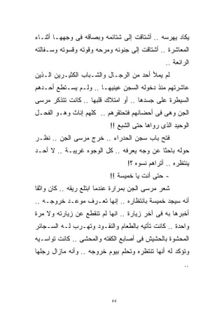 ‫ﻴﻜﺎﺩ ﻴﻬﺭﺴﻪ .. ﺃﺸﺘﺎﻗﺕ ﺇﻟﻰ ﺸﺘﺎﺌﻤﻪ ﻭﺒﺼﺎﻗﻪ ﻓﻰ ﻭﺠﻬﻬـﺎ ﺃﺜﻨـﺎﺀ‬
‫ﺍﻟﻤﻌﺎﺸﺭﺓ .. ﺃﺸﺘﺎﻗﺕ ﺇﻟﻰ ﺠﻨﻭﻨﻪ ﻭﻤﺭﺤﻪ ﻭﻗﻭﺘﻪ ﻭﻗﺴﻭﺘﻪ ﻭﺴـﻔﺎﻟﺘﻪ‬
                                                ‫ﺍﻟﺭﺍﺌﻌﺔ ..‬
‫ﻟﻡ ﻴﻤﻸ ﺃﺤﺩ ﻤﻥ ﺍﻟﺭﺠـﺎل ﻭﺍﻟﺸـﺒﺎﺏ ﺍﻟﻜﺜﻴـﺭﻴﻥ ﺍﻟـﺫﻴﻥ‬
‫ﻋﺎﺸﺭﺘﻬﻡ ﻤﻨﺫ ﺩﺨﻭﻟﻪ ﺍﻟﺴﺠﻥ ﻋﻴﻨﻴﻬـﺎ .. ﻭﻟـﻡ ﻴﺴـﺘﻁﻊ ﺃﺤـﺩﻫﻡ‬
‫ﺍﻟﺴﻴﻁﺭﺓ ﻋﻠﻰ ﺠﺴﺩﻫﺎ .. ﺃﻭ ﺍﻤﺘﻼﻙ ﻗﻠﺒﻬﺎ .. ﻜﺎﻨﺕ ﺘﺘﺫﻜﺭ ﻤﺭﺴﻰ‬
‫ﺍﻟﺠﻥ ﻭﻫﻰ ﻓﻰ ﺃﺤﻀﺎﻨﻬﻡ ﻓﺘﺤﺘﻘﺭﻫﻡ .. ﻜﻠﻬﻡ ﺇﻨﺎﺙ ﻭﻫـﻭ ﺍﻟﻔﺤـل‬
                           ‫ﺍﻟﻭﺤﻴﺩ ﺍﻟﺫﻯ ﺭﻭﺍﻫﺎ ﺤﺘﻰ ﺍﻟﺸﺒﻊ !!‬
‫ﻓﺘﺢ ﺒﺎﺏ ﺴﺠﻥ ﺍﻟﺤﺩﺭﺍﺀ .. ﺨﺭﺝ ﻤﺭﺴﻰ ﺍﻟﺠﻥ .. ﻨﻅـﺭ‬
‫ﺤﻭﻟﻪ ﺒﺎﺤﺜﺎ ﻋﻥ ﻭﺠﻪ ﻴﻌﺭﻓﻪ .. ﻜل ﺍﻟﻭﺠﻭﻩ ﻏﺭﻴﺒـﺔ .. ﻻ ﺃﺤـﺩ‬
                                           ‫ﹰ‬
                                  ‫ﻴﻨﺘﻅﺭﻩ .. ﺃﺘﺭﺍﻫﻡ ﻨﺴﻭﻩ ؟!‬
                           ‫- ﺤﺘﻰ ﺃﻨﺕ ﻴﺎ ﺨﻤﻴﺴﺔ !!‬
‫ﺸﻌﺭ ﻤﺭﺴﻰ ﺍﻟﺠﻥ ﺒﻤﺭﺍﺭﺓ ﻋﻨﺩﻤﺎ ﺍﺒﺘﻠﻊ ﺭﻴﻘﻪ .. ﻜﺎﻥ ﻭﺍﺜﻘﺎ‬
‫ﹰ‬
‫ﺃﻨﻪ ﺴﻴﺠﺩ ﺨﻤﻴﺴﺔ ﺒﺎﻨﺘﻅﺎﺭﻩ .. ﺇﻨﻬﺎ ﺘﻌـﺭﻑ ﻤﻭﻋـﺩ ﺨﺭﻭﺠـﻪ ..‬
‫ﺃﺨﺒﺭﻫﺎ ﺒﻪ ﻓﻰ ﺁﺨﺭ ﺯﻴﺎﺭﺓ .. ﺍﻨﻬﺎ ﻟﻡ ﺘﻨﻘﻁﻊ ﻋﻥ ﺯﻴﺎﺭﺘﻪ ﻭﻻ ﻤﺭﺓ‬
‫ﻭﺍﺤﺩﺓ .. ﻜﺎﻨﺕ ﺘﺄﺘﻴﻪ ﺒﺎﻟﻁﻌﺎﻡ ﻭﺍﻟﻨﻘـﻭﺩ ﻭﺘﻬـﺭﺏ ﻟـﻪ ﺍﻟﺴـﺠﺎﺌﺭ‬
‫ﺍﻟﻤﺤﺸﻭﺓ ﺒﺎﻟﺤﺸﻴﺵ ﻓﻰ ﺃﺼﺎﺒﻊ ﺍﻟﻜﻔﺘﻪ ﻭﺍﻟﻤﺤﺸﻰ .. ﻜﺎﻨﺕ ﺘﻭﺍﺴـﻴﻪ‬
‫ﻭﺘﺅﻜﺩ ﻟﻪ ﺃﻨﻬﺎ ﺘﻨﺘﻅﺭﻩ ﻭﺘﺤﻠﻡ ﺒﻴﻭﻡ ﺨﺭﻭﺠﻪ .. ﻭﺃﻨﻪ ﻤﺎﺯﺍل ﺭﺠﻠﻬﺎ‬
                                                        ‫..‬



                            ‫٥٥‬
 