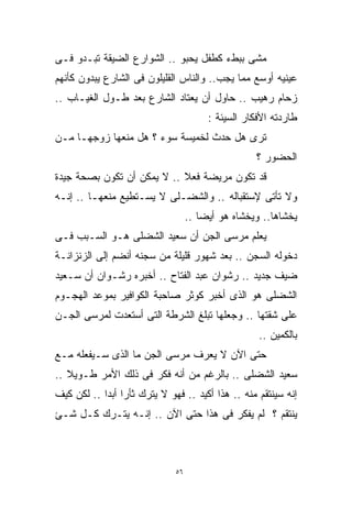 ‫ﻤﺸﻰ ﺒﺒﻁﺀ ﻜﻁﻔل ﻴﺤﺒﻭ .. ﺍﻟﺸﻭﺍﺭﻉ ﺍﻟﻀﻴﻘﺔ ﺘﺒـﺩﻭ ﻓـﻰ‬
‫ﻋﻴﻨﻴﻪ ﺃﻭﺴﻊ ﻤﻤﺎ ﻴﺠﺏ.. ﻭﺍﻟﻨﺎﺱ ﺍﻟﻘﻠﻴﻠﻭﻥ ﻓﻰ ﺍﻟﺸﺎﺭﻉ ﻴﺒﺩﻭﻥ ﻜﺄﻨﻬﻡ‬
‫ﺯﺤﺎﻡ ﺭﻫﻴﺏ .. ﺤﺎﻭل ﺃﻥ ﻴﻌﺘﺎﺩ ﺍﻟﺸﺎﺭﻉ ﺒﻌﺩ ﻁـﻭل ﺍﻟﻐﻴـﺎﺏ ..‬
                                        ‫ﻁﺎﺭﺩﺘﻪ ﺍﻷﻓﻜﺎﺭ ﺍﻟﺴﻴﺌﺔ :‬
‫ﺘﺭﻯ ﻫل ﺤﺩﺙ ﻟﺨﻤﻴﺴﺔ ﺴﻭﺀ ؟ ﻫل ﻤﻨﻌﻬﺎ ﺯﻭﺠﻬـﺎ ﻤـﻥ‬
                                                    ‫ﺍﻟﺤﻀﻭﺭ ؟‬
‫ﻗﺩ ﺘﻜﻭﻥ ﻤﺭﻴﻀﺔ ﻓﻌ ﹰ .. ﻻ ﻴﻤﻜﻥ ﺃﻥ ﺘﻜﻭﻥ ﺒﺼﺤﺔ ﺠﻴﺩﺓ‬
                            ‫ﻼ‬
‫ﻭﻻ ﺘﺄﺘﻰ ﻹﺴﺘﻘﺒﺎﻟﻪ .. ﻭﺍﻟﺸﻀـﻠﻰ ﻻ ﻴﺴـﺘﻁﻴﻊ ﻤﻨﻌﻬـﺎ .. ﺇﻨـﻪ‬
                                   ‫ﻴﺨﺸﺎﻫﺎ.. ﻭﻴﺨﺸﺎﻩ ﻫﻭ ﺃﻴﻀﺎ ..‬
                                      ‫ﹰ‬
‫ﻴﻌﻠﻡ ﻤﺭﺴﻰ ﺍﻟﺠﻥ ﺃﻥ ﺴﻌﻴﺩ ﺍﻟﺸﻀﻠﻰ ﻫـﻭ ﺍﻟﺴـﺒﺏ ﻓـﻰ‬
‫ﺩﺨﻭﻟﻪ ﺍﻟﺴﺠﻥ .. ﺒﻌﺩ ﺸﻬﻭﺭ ﻗﻠﻴﻠﺔ ﻤﻥ ﺴﺠﻨﻪ ﺃﻨﻀﻡ ﺇﻟﻰ ﺍﻟﺯﻨﺯﺍﻨـﺔ‬
‫ﻀﻴﻑ ﺠﺩﻴﺩ .. ﺭﺸﻭﺍﻥ ﻋﺒﺩ ﺍﻟﻔﺘﺎﺡ .. ﺃﺨﺒﺭﻩ ﺭﺸـﻭﺍﻥ ﺃﻥ ﺴـﻌﻴﺩ‬
‫ﺍﻟﺸﻀﻠﻰ ﻫﻭ ﺍﻟﺫﻯ ﺃﺨﺒﺭ ﻜﻭﺜﺭ ﺼﺎﺤﺒﺔ ﺍﻟﻜﻭﺍﻓﻴﺭ ﺒﻤﻭﻋﺩ ﺍﻟﻬﺠـﻭﻡ‬
‫ﻋﻠﻰ ﺸﻘﺘﻬﺎ .. ﻭﺠﻌﻠﻬﺎ ﺘﺒﻠﻎ ﺍﻟﺸﺭﻁﺔ ﺍﻟﺘﻰ ﺃﺴﺘﻌﺩﺕ ﻟﻤﺭﺴﻰ ﺍﻟﺠـﻥ‬
                                                    ‫ﺒﺎﻟﻜﻤﻴﻥ ..‬
‫ﺤﺘﻰ ﺍﻵﻥ ﻻ ﻴﻌﺭﻑ ﻤﺭﺴﻰ ﺍﻟﺠﻥ ﻤﺎ ﺍﻟﺫﻯ ﺴـﻴﻔﻌﻠﻪ ﻤـﻊ‬
‫ﺴﻌﻴﺩ ﺍﻟﺸﻀﻠﻰ .. ﺒﺎﻟﺭﻏﻡ ﻤﻥ ﺃﻨﻪ ﻓﻜﺭ ﻓﻰ ﺫﻟﻙ ﺍﻷﻤﺭ ﻁـﻭﻴﻼ ..‬
   ‫ﹰ‬
‫ﺇﻨﻪ ﺴﻴﻨﺘﻘﻡ ﻤﻨﻪ .. ﻫﺫﺍ ﺃﻜﻴﺩ .. ﻓﻬﻭ ﻻ ﻴﺘﺭﻙ ﺜﺄﺭﹰ ﺃﺒﺩﹰ .. ﻟﻜﻥ ﻜﻴﻑ‬
           ‫ﺍ ﺍ‬
‫ﻴﻨﺘﻘﻡ ؟ ﻟﻡ ﻴﻔﻜﺭ ﻓﻰ ﻫﺫﺍ ﺤﺘﻰ ﺍﻵﻥ .. ﺇﻨـﻪ ﻴﺘـﺭﻙ ﻜـل ﺸـﺊ‬



                              ‫٦٥‬
 