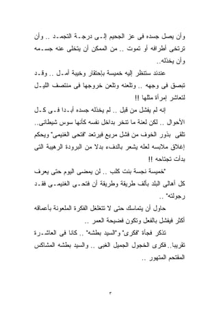 ‫ﻭﺃﻥ ﻴﺼل ﺠﺴﺩﻩ ﻓﻰ ﻋﺯ ﺍﻟﺠﺤﻴﻡ ﺇﻟـﻰ ﺩﺭﺠـﺔ ﺍﻟﺘﺠﻤـﺩ .. ﻭﺃﻥ‬
‫ﺘﺭﺘﺨﻰ ﺃﻁﺭﺍﻓﻪ ﺃﻭ ﺘﻤﻭﺕ .. ﻤﻥ ﺍﻟﻤﻤﻜﻥ ﺃﻥ ﻴﺘﺨﻠﻰ ﻋﻨﻪ ﺠﺴـﻤﻪ‬
                                                ‫ﻭﺃﻥ ﻴﺨﺫﻟﻪ..‬
‫ﻋﻨﺩﺌﺩ ﺴﺘﻨﻅﺭ ﺇﻟﻴﻪ ﺨﻤﻴﺴﺔ ﺒﺈﺤﺘﻘﺎﺭ ﻭﺨﻴﺒﺔ ﺃﻤـل .. ﻭﻗـﺩ‬
‫ﺘﺒﺼﻕ ﻓﻰ ﻭﺠﻬﻪ .. ﻭﺘﻠﻌﻨﻪ ﻭﺘﻠﻌﻥ ﺨﺭﻭﺠﻬﺎ ﻓﻰ ﻤﻨﺘﺼﻑ ﺍﻟﻠﻴـل‬
                                       ‫ﻟﺘﻌﺎﺸﺭ ﺇﻤﺭﺃﺓ ﻤﺜﻠﻬﺎ !!‬
‫ﺇﻨﻪ ﻟﻡ ﻴﻔﺸل ﻤﻥ ﻗﺒل .. ﻟﻡ ﻴﺨﺫﻟﻪ ﺠﺴﺩﻩ ﺃﺒـﺩﺍ ﻓـﻰ ﻜـل‬
        ‫ﹰ‬
‫ﺍﻷﺤﻭﺍل .. ﻟﻜﻥ ﻟﻌﻨﺔ ﻤﺎ ﺘﻨﺨﺭ ﺒﺩﺍﺨل ﻨﻔﺴﻪ ﻜﺄﻨﻬﺎ ﺴﻭﺱ ﺸﻴﻁﺎﻨﻰ..‬
‫ﺘﻠﻘﻰ ﺒﺫﻭﺭ ﺍﻟﺨﻭﻑ ﻤﻥ ﻓﺸل ﻤﺭﻴﻊ ﻓﻴﺭﺘﻌﺩ "ﻓﺘﺤﻰ ﺍﻟﻐﻨﻴﻤﻰ" ﻭﻴﺤﻜﻡ‬
‫ﺇﻏﻼﻕ ﻤﻼﺒﺴﻪ ﻟﻌﻠﻪ ﻴﺸﻌﺭ ﺒﺎﻟﺩﻑﺀ ﺒﺩﻻ ﻤﻥ ﺍﻟﺒﺭﻭﺩﺓ ﺍﻟﺭﻫﻴﺒﺔ ﺍﻟﺘﻰ‬
                        ‫ﹰ‬
                                            ‫ﺒﺩﺃﺕ ﺘﺠﺘﺎﺤﻪ !!‬
‫"ﺨﻤﻴﺴﺔ ﻨﺠﺴﺔ ﺒﻨﺕ ﻜﻠﺏ .. ﻟﻥ ﻴﻤﻀﻰ ﺍﻟﻴﻭﻡ ﺤﺘﻰ ﻴﻌﺭﻑ‬
‫ﻜل ﺃﻫﺎﻟﻰ ﺍﻟﺒﻠﺩ ﺒﺄﻟﻑ ﻁﺭﻴﻘﺔ ﻭﻁﺭﻴﻘﺔ ﺃﻥ ﻓﺘﺤـﻰ ﺍﻟﻐﻨﻴﻤـﻰ ﻓﻘـﺩ‬
                                                 ‫ﺭﺠﻭﻟﺘﻪ" ..‬
‫ﺤﺎﻭل ﺃﻥ ﻴﺘﻤﺎﺴﻙ ﺤﺘﻰ ﻻ ﺘﺘﻐﻠﻐل ﺍﻟﻔﻜﺭﺓ ﺍﻟﻤﻠﻌﻭﻨﺔ ﺒﺄﻋﻤﺎﻗﻪ‬
                   ‫ﺃﻜﺜﺭ ﻓﻴﻔﺸل ﺒﺎﻟﻔﻌل ﻭﺘﻜﻭﻥ ﻓﻀﻴﺤﺔ ﺍﻟﻌﻤﺭ ..‬
‫ﺘﺫﻜﺭ ﻓﺠﺄﺓ "ﻓﻜﺭﻯ" ﻭ"ﺍﻟﺴﻴﺩ ﺒﻁﺸﻪ" .. ﻜﺎﻨﺎ ﻓﻰ ﺍﻟﻌﺎﺸـﺭﺓ‬
‫ﺘﻘﺭﻴﺒﺎ.. ﻓﻜﺭﻯ ﺍﻟﺨﺠﻭل ﺍﻟﺠﻤﻴل ﺍﻟﻐﺒﻰ .. ﻭﺍﻟﺴﻴﺩ ﺒﻁﺸﻪ ﺍﻟﻤﺸﺎﻜﺱ‬
                                                  ‫ﹰ‬
                                         ‫ﺍﻟﻤﻘﺘﺤﻡ ﺍﻟﻤﺘﻬﻭﺭ ..‬



                             ‫٣‬
 