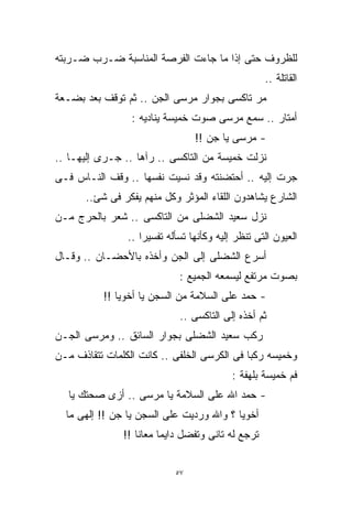 ‫ﻟﻠﻅﺭﻭﻑ ﺤﺘﻰ ﺇﺫﺍ ﻤﺎ ﺠﺎﺀﺕ ﺍﻟﻔﺭﺼﺔ ﺍﻟﻤﻨﺎﺴﺒﺔ ﻀـﺭﺏ ﻀـﺭﺒﺘﻪ‬
                                                   ‫ﺍﻟﻘﺎﺘﻠﺔ ..‬
‫ﻤﺭ ﺘﺎﻜﺴﻰ ﺒﺠﻭﺍﺭ ﻤﺭﺴﻰ ﺍﻟﺠﻥ .. ﺜﻡ ﺘﻭﻗﻑ ﺒﻌﺩ ﺒﻀـﻌﺔ‬
                 ‫ﺃﻤﺘﺎﺭ .. ﺴﻤﻊ ﻤﺭﺴﻰ ﺼﻭﺕ ﺨﻤﻴﺴﺔ ﻴﻨﺎﺩﻴﻪ :‬
                                 ‫- ﻤﺭﺴﻰ ﻴﺎ ﺠﻥ !!‬
‫ﻨﺯﻟﺕ ﺨﻤﻴﺴﺔ ﻤﻥ ﺍﻟﺘﺎﻜﺴﻰ .. ﺭﺁﻫﺎ .. ﺠـﺭﻯ ﺇﻟﻴﻬـﺎ ..‬
‫ﺠﺭﺕ ﺇﻟﻴﻪ .. ﺃﺤﺘﻀﻨﺘﻪ ﻭﻗﺩ ﻨﺴﻴﺕ ﻨﻔﺴﻬﺎ .. ﻭﻗﻑ ﺍﻟﻨـﺎﺱ ﻓـﻰ‬
      ‫ﺍﻟﺸﺎﺭﻉ ﻴﺸﺎﻫﺩﻭﻥ ﺍﻟﻠﻘﺎﺀ ﺍﻟﻤﺅﺜﺭ ﻭﻜل ﻤﻨﻬﻡ ﻴﻔﻜﺭ ﻓﻰ ﺸﺊ..‬
‫ﻨﺯل ﺴﻌﻴﺩ ﺍﻟﺸﻀﻠﻰ ﻤﻥ ﺍﻟﺘﺎﻜﺴﻰ .. ﺸﻌﺭ ﺒﺎﻟﺤﺭﺝ ﻤـﻥ‬
                ‫ﺍﻟﻌﻴﻭﻥ ﺍﻟﺘﻰ ﺘﻨﻅﺭ ﺇﻟﻴﻪ ﻭﻜﺄﻨﻬﺎ ﺘﺴﺄﻟﻪ ﺘﻔﺴﻴﺭﺍ ..‬
                   ‫ﹰ‬
‫ﺃﺴﺭﻉ ﺍﻟﺸﻀﻠﻰ ﺇﻟﻰ ﺍﻟﺠﻥ ﻭﺃﺨﺫﻩ ﺒﺎﻷﺤﻀـﺎﻥ .. ﻭﻗـﺎل‬
                             ‫ﺒﺼﻭﺕ ﻤﺭﺘﻔﻊ ﻟﻴﺴﻤﻌﻪ ﺍﻟﺠﻤﻴﻊ :‬
           ‫- ﺤﻤﺩ ﻋﻠﻰ ﺍﻟﺴﻼﻤﺔ ﻤﻥ ﺍﻟﺴﺠﻥ ﻴﺎ ﺃﺨﻭﻴﺎ !!‬
                             ‫ﺜﻡ ﺃﺨﺫﻩ ﺇﻟﻰ ﺍﻟﺘﺎﻜﺴﻰ ..‬
‫ﺭﻜﺏ ﺴﻌﻴﺩ ﺍﻟﺸﻀﻠﻰ ﺒﺠﻭﺍﺭ ﺍﻟﺴﺎﺌﻕ .. ﻭﻤﺭﺴﻰ ﺍﻟﺠـﻥ‬
‫ﻭﺨﻤﻴﺴﻪ ﺭﻜﺒﺎ ﻓﻰ ﺍﻟﻜﺭﺴﻰ ﺍﻟﺨﻠﻔﻰ .. ﻜﺎﻨﺕ ﺍﻟﻜﻠﻤﺎﺕ ﺘﺘﻘﺎﺫﻑ ﻤـﻥ‬
                                           ‫ﻓﻡ ﺨﻤﻴﺴﺔ ﺒﻠﻬﻔﺔ :‬
   ‫- ﺤﻤﺩ ﺍﷲ ﻋﻠﻰ ﺍﻟﺴﻼﻤﺔ ﻴﺎ ﻤﺭﺴﻰ .. ﺃﺯﻯ ﺼﺤﺘﻙ ﻴﺎ‬
  ‫ﺃﺨﻭﻴﺎ ؟ ﻭﺍﷲ ﻭﺭﺩﻴﺕ ﻋﻠﻰ ﺍﻟﺴﺠﻥ ﻴﺎ ﺠﻥ !! ﺇﻟﻬﻰ ﻤﺎ‬
               ‫ﺘﺭﺠﻊ ﻟﻪ ﺘﺎﻨﻰ ﻭﺘﻔﻀل ﺩﺍﻴﻤﺎ ﻤﻌﺎﻨﺎ !!‬
                        ‫ﹰ‬


                            ‫٧٥‬
 