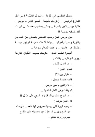 ‫ﻭﺼل ﺍﻟﺘﺎﻜﺴﻰ ﺇﻟﻰ ﺍﻟﻘﺭﻴﺔ .. ﻨـﺯل ﺍﻟﺜﻼﺜـﺔ ﻓـﻰ ﺃﻭل‬
‫ﺍﻟﺸﺎﺭﻉ ﺍﻟﺭﺌﻴﺴﻰ .. ﺯﻏﺭﺩﺕ ﺨﻤﻴﺴﺔ.. ﺘﺠﻤﻊ ﺍﻟﻨﺎﺱ ﺤـﻭﻟﻬﻡ ..‬
‫ﻫﻨﺌﻭﺍ ﻤﺭﺴﻰ ﺍﻟﺠﻥ ﺒﺎﻟﻌﻭﺩﺓ .. ﻭﻤﺸﻰ ﺒﻌﻀﻬﻡ ﻤﻌﻪ ﺤﺘـﻰ ﺍﻟﺒﻴـﺕ‬
                                       ‫ﺍﻟﺫﻯ ﺘﺴﻜﻨﻪ ﺨﻤﻴﺴﺔ !!‬
‫ﻜﺎﻥ ﻤﺭﺴﻰ ﺍﻟﺠﻥ ﻭﺴﻌﻴﺩ ﺍﻟﺸﻀﻠﻰ ﻴﺘﺤﺩﺜﺎﻥ ﻋﻥ ﺍﻟﺴـﺠﻥ‬
‫ﻭﺍﻟﻘﺭﻴﺔ ﻭﺃﻫﻠﻬﺎ ﻭﺃﺤﻭﺍﻟﻬﺎ .. ﺒﻴﻨﻤﺎ ﺃﺸﻌﻠﺕ ﺨﻤﻴﺴﺔ ﺍﻟﻭﺍﺒﻭﺭ ﺒﻬﻤـﺔ‬
              ‫ﻭﻨﺸﺎﻁ ﻏﻴﺭ ﻋﺎﺩﻴﻴﻥ .. ﻭﺃﻋﺩﺕ ﺍﻟﻁﻌﺎﻡ ﺒﺴﺭﻋﺔ ..‬
‫ﺃﻟﺘﻬﻤﻭﺍ ﺍﻟﻁﻌﺎﻡ ﺍﻟﻠﺫﻴﺫ .. ﻓﻜﻭﻤﺕ ﺨﻤﻴﺴﺔ ﺍﻷﻁﺒﺎﻕ ﺍﻟﻔﺎﺭﻏﺔ‬
                                   ‫ﺒﺠﻭﺍﺭ ﺍﻟﺩﻭﻻﺏ .. ﻭﻗﺎﻟﺕ :‬
                                    ‫- ﺤﺎ ﺃﻋﻤل ﺍﻟﺸﺎﻯ‬
                                       ‫ﺘﺴﺎﺀل ﺍﻟﺠﻥ :‬
                                     ‫- ﻤﻔﻴﺵ ﺒﻴﺭﺓ ؟!‬
                                  ‫ﻗﺎﻟﺕ ﺨﻤﻴﺴﺔ ﺒﺨﺠل :‬
                        ‫- ﻻ ﻭﺍﻟﻨﺒﻰ ﻴﺎ ﺴﻰ ﻤﺭﺴﻰ !!‬
                       ‫ﺜﻡ ﻭﻗﻔﺕ ﻭﻫﻰ ﺘﻜﻤل ﻜﻼﻤﻬﺎ ..‬
    ‫- ﺤﺎ ﺃﺭﻭﺡ ﺍﺸﺘﺭﻯ ﻟﻙ ﻗﺯﺍﺯﻩ ﻭﺃﺭﺠﻊ ﻋﻠﻰ ﻁﻭل !!‬
                                    ‫ﻗﺎل ﺍﻟﺠﻥ ﺒﻘﺭﻑ :‬
 ‫- ﻭﻫﻴﻪ ﺍﻟﺒﻴﺭﺓ ﺍﻟﻠﻰ ﺒﻴﺒﻌﻬﺎ ﻤﺤﺭﻭﺱ ﻟﻬﺎ ﻁﻌﻡ .. ﺩﻯ ﻤﺎﺀ‬
    ‫ﻤﻥ ﺍﻟﻤﺠﺎﺭﻯ .. ﺃﻨﺎ ﻋﺎﻭﺯ ﺒﻴﺭﺓ ﻨﻀﻴﻔﻪ ﻤﺵ ﻤﻨﻘﻭﻉ‬
                             ‫ﺼﺭﻡ ﻭﺭﻭﺙ ﺒﻬﺎﺌﻡ ..‬


                             ‫٨٥‬
 