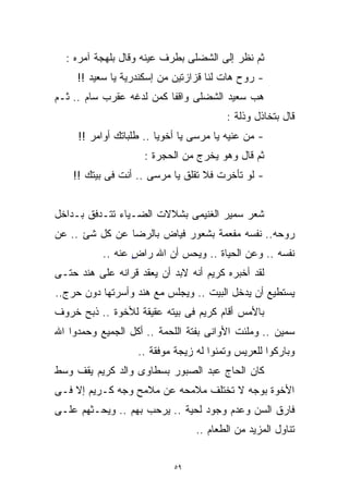 ‫ﺜﻡ ﻨﻅﺭ ﺇﻟﻰ ﺍﻟﺸﻀﻠﻰ ﺒﻁﺭﻑ ﻋﻴﻨﻪ ﻭﻗﺎل ﺒﻠﻬﺠﺔ ﺁﻤﺭﻩ :‬
     ‫- ﺭﻭﺡ ﻫﺎﺕ ﻟﻨﺎ ﻗﺯﺍﺯﺘﻴﻥ ﻤﻥ ﺇﺴﻜﻨﺩﺭﻴﺔ ﻴﺎ ﺴﻌﻴﺩ !!‬
‫ﻫﺏ ﺴﻌﻴﺩ ﺍﻟﺸﻀﻠﻰ ﻭﺍﻗﻔﺎ ﻜﻤﻥ ﻟﺩﻏﻪ ﻋﻘﺭﺏ ﺴﺎﻡ .. ﺜـﻡ‬
                         ‫ﹰ‬
                                         ‫ﻗﺎل ﺒﺘﺨﺎﺫل ﻭﺫﻟﺔ :‬
     ‫- ﻤﻥ ﻋﻨﻴﻪ ﻴﺎ ﻤﺭﺴﻰ ﻴﺎ ﺃﺨﻭﻴﺎ .. ﻁﻠﺒﺎﺘﻙ ﺃﻭﺍﻤﺭ !!‬
                     ‫ﺜﻡ ﻗﺎل ﻭﻫﻭ ﻴﺨﺭﺝ ﻤﻥ ﺍﻟﺤﺠﺭﺓ :‬
    ‫- ﻟﻭ ﺘﺄﺨﺭﺕ ﻓﻼ ﺘﻘﻠﻕ ﻴﺎ ﻤﺭﺴﻰ .. ﺃﻨﺕ ﻓﻰ ﺒﻴﺘﻙ !!‬


‫ﺸﻌﺭ ﺴﻤﻴﺭ ﺍﻟﻐﻨﻴﻤﻰ ﺒﺸﻼﻻﺕ ﺍﻟﻀـﻴﺎﺀ ﺘﺘـﺩﻓﻕ ﺒـﺩﺍﺨل‬
‫ﺭﻭﺤﻪ.. ﻨﻔﺴﻪ ﻤﻔﻌﻤﺔ ﺒﺸﻌﻭﺭ ﻓﻴﺎﺽ ﺒﺎﻟﺭﻀﺎ ﻋﻥ ﻜل ﺸﺊ .. ﻋﻥ‬
           ‫ﻨﻔﺴﻪ .. ﻭﻋﻥ ﺍﻟﺤﻴﺎﺓ .. ﻭﻴﺤﺱ ﺃﻥ ﺍﷲ ﺭﺍﺽ ﻋﻨﻪ ..‬
                  ‫ٍ‬
‫ﻟﻘﺩ ﺃﺨﺒﺭﻩ ﻜﺭﻴﻡ ﺃﻨﻪ ﻻﺒﺩ ﺃﻥ ﻴﻌﻘﺩ ﻗﺭﺍﻨﻪ ﻋﻠﻰ ﻫﻨﺩ ﺤﺘـﻰ‬
‫ﻴﺴﺘﻁﻴﻊ ﺃﻥ ﻴﺩﺨل ﺍﻟﺒﻴﺕ .. ﻭﻴﺠﻠﺱ ﻤﻊ ﻫﻨﺩ ﻭﺃﺴﺭﺘﻬﺎ ﺩﻭﻥ ﺤﺭﺝ..‬
‫ﺒﺎﻷﻤﺱ ﺃﻗﺎﻡ ﻜﺭﻴﻡ ﻓﻰ ﺒﻴﺘﻪ ﻋﻘﻴﻘﺔ ﻟﻸﺨﻭﺓ .. ﺫﺒﺢ ﺨﺭﻭﻑ‬
‫ﺴﻤﻴﻥ .. ﻭ ‪‬ﻠﺌﺕ ﺍﻷﻭﺍﻨﻰ ﺒﻔﺘﺔ ﺍﻟﻠﺤﻤﺔ .. ﺃﻜل ﺍﻟﺠﻤﻴﻊ ﻭﺤﻤﺩﻭﺍ ﺍﷲ‬
                                           ‫ﻤ ﹾ‬‫‪‬‬
                   ‫ﻭﺒﺎﺭﻜﻭﺍ ﻟﻠﻌﺭﻴﺱ ﻭﺘﻤﻨﻭﺍ ﻟﻪ ﺯﻴﺠﺔ ﻤﻭﻓﻘﺔ ..‬
‫ﻜﺎﻥ ﺍﻟﺤﺎﺝ ﻋﺒﺩ ﺍﻟﺼﺒﻭﺭ ﺒﺴﻁﺎﻭﻯ ﻭﺍﻟﺩ ﻜﺭﻴﻡ ﻴﻘﻑ ﻭﺴﻁ‬
‫ﺍﻷﺨﻭﺓ ﺒﻭﺠﻪ ﻻ ﺘﺨﺘﻠﻑ ﻤﻼﻤﺤﻪ ﻋﻥ ﻤﻼﻤﺢ ﻭﺠﻪ ﻜـﺭﻴﻡ ﺇﻻ ﻓـﻰ‬
‫ﻓﺎﺭﻕ ﺍﻟﺴﻥ ﻭﻋﺩﻡ ﻭﺠﻭﺩ ﻟﺤﻴﺔ .. ﻴﺭﺤﺏ ﺒﻬﻡ .. ﻭﻴﺤـﺜﻬﻡ ﻋﻠـﻰ‬
                                 ‫ﺘﻨﺎﻭل ﺍﻟﻤﺯﻴﺩ ﻤﻥ ﺍﻟﻁﻌﺎﻡ ..‬


                            ‫٩٥‬
 