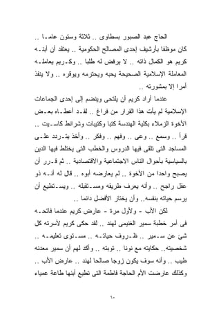 ‫ﺍﻟﺤﺎﺝ ﻋﺒﺩ ﺍﻟﺼﺒﻭﺭ ﺒﺴﻁﺎﻭﻯ .. ﺜﻼﺜﺔ ﻭﺴﺘﻭﻥ ﻋﺎﻤـﺎ ..‬
   ‫ﹰ‬
‫ﻜﺎﻥ ﻤﻭﻅﻔﺎ ﺒﺄﺭﺸﻴﻑ ﺇﺤﺩﻯ ﺍﻟﻤﺼﺎﻟﺢ ﺍﻟﺤﻜﻭﻤﻴﺔ .. ﻴﻌﺘﻘﺩ ﺃﻥ ﺃﺒﻨـﻪ‬
                                               ‫ﹰ‬
‫ﻜﺭﻴﻡ ﻫﻭ ﺍﻟﻜﻤﺎل ﺫﺍﺘﻪ .. ﻻ ﻴﺭﻓﺽ ﻟﻪ ﻁﻠﺒﺎ .. ﻭﻜـﺭﻴﻡ ﻴﻌﺎﻤﻠـﻪ‬
                  ‫ﹰ‬
‫ﺍﻟﻤﻌﺎﻤﻠﺔ ﺍﻹﺴﻼﻤﻴﺔ ﺍﻟﺼﺤﻴﺤﺔ ﻴﺤﺒﻪ ﻭﻴﺤﺘﺭﻤﻪ ﻭﻴﻭﻗﺭﻩ .. ﻭﻻ ﻴﻨﻔﺫ‬
                                       ‫ﺃﻤﺭﺍ ﺇﻻ ﺒﻤﺸﻭﺭﺘﻪ ..‬
                                                     ‫ﹰ‬
‫ﻋﻨﺩﻤﺎ ﺃﺭﺍﺩ ﻜﺭﻴﻡ ﺃﻥ ﻴﻠﺘﺤﻰ ﻭﻴﻨﻀﻡ ﺇﻟﻰ ﺇﺤﺩﻯ ﺍﻟﺠﻤﺎﻋﺎﺕ‬
‫ﺍﻹﺴﻼﻤﻴﺔ ﻟﻡ ﻴﺄﺕ ﻫﺫﺍ ﺍﻟﻘﺭﺍﺭ ﻤﻥ ﻓﺭﺍﻍ .. ﻟﻘـﺩ ﺃﻋﻁـﺎﻩ ﺒﻌـﺽ‬
‫ﺍﻷﺨﻭﺓ ﺍﻟﺯﻤﻼﺀ ﺒﻜﻠﻴﺔ ﺍﻟﻬﻨﺩﺴﺔ ﻜﺘﺒﺎ ﻭﻜﺘﻴﺒﺎﺕ ﻭﺸﺭﺍﺌﻁ ﻜﺎﺴـﻴﺕ ..‬
                         ‫ﹰ‬
‫ﻗﺭﺃ .. ﻭﺴﻤﻊ .. ﻭﻋﻰ .. ﻭﻓﻬﻡ .. ﻭﻓﻜﺭ .. ﻭﺃﺨﺫ ﻴﺘـﺭﺩﺩ ﻋﻠـﻰ‬
‫ﺍﻟﻤﺴﺎﺠﺩ ﺍﻟﺘﻰ ﺘﻠﻘﻰ ﻓﻴﻬﺎ ﺍﻟﺩﺭﻭﺱ ﻭﺍﻟﺨﻁﺏ ﺍﻟﺘﻰ ﻴﺨﺘﻠﻁ ﻓﻴﻬﺎ ﺍﻟﺩﻴﻥ‬
‫ﺒﺎﻟﺴﻴﺎﺴﻴﺔ ﺒﺄﺤﻭﺍل ﺍﻟﻨﺎﺱ ﺍﻻﺠﺘﻤﺎﻋﻴﺔ ﻭﺍﻻﻗﺘﺼﺎﺩﻴﺔ .. ﺜﻡ ﻗـﺭﺭ ﺃﻥ‬
‫ﻴﺼﺒﺢ ﻭﺍﺤﺩﺍ ﻤﻥ ﺍﻷﺨﻭﺓ .. ﻟﻡ ﻴﻌﺎﺭﻀﻪ ﺃﺒﻭﻩ .. ﻗﺎل ﻟﻪ ﺃﻨـﻪ ﺫﻭ‬
                                             ‫ﹰ‬
‫ﻋﻘل ﺭﺍﺠﺢ .. ﻭﺃﻨﻪ ﻴﻌﺭﻑ ﻁﺭﻴﻘﻪ ﻭﻤﺴـﺘﻘﺒﻠﻪ .. ﻭﻴﺴـﺘﻁﻴﻊ ﺃﻥ‬
              ‫ﻴﺭﺴﻡ ﺤﻴﺎﺘﻪ ﺒﻨﻔﺴﻪ.. ﻭﺃﻥ ﻴﺨﺘﺎﺭ ﺍﻷﻓﻀل ﺩﺍﺌﻤﹰ ..‬
                 ‫ﺎ‬
‫ﻟﻜﻥ ﺍﻷﺏ - ﻭﻷﻭل ﻤﺭﺓ - ﻋﺎﺭﺽ ﻜﺭﻴﻡ ﻋﻨﺩﻤﺎ ﻓﺎﺘﺤـﻪ‬
‫ﻓﻰ ﺃﻤﺭ ﺨﻁﺒﺔ ﺴﻤﻴﺭ ﺍﻟﻐﻨﻴﻤﻰ ﻟﻬﻨﺩ .. ﻟﻘﺩ ﺤﻜﻰ ﻜﺭﻴﻡ ﻷﺴﺭﺘﻪ ﻜل‬
‫ﺸﺊ ﻋﻥ ﺴـﻤﻴﺭ .. ﻅـﺭﻭﻑ ﺤﻴﺎﺘـﻪ .. ﻤﺴـﺘﻭﻯ ﺘﻌﻠﻴﻤـﻪ ..‬
‫ﺸﺨﺼﻴﺘﻪ.. ﺤﻜﺎﻴﺘﻪ ﻤﻊ ﻨﻭﻨﺎ .. ﺘﻭﺒﺘﻪ .. ﻭﺃﻜﺩ ﻟﻬﻡ ﺃﻥ ﺴﻤﻴﺭ ﻤﻌﺩﻨﻪ‬
‫ﻁﻴﺏ .. ﻭﺃﻨﻪ ﺴﻭﻑ ﻴﻜﻭﻥ ﺯﻭﺠﺎ ﺼﺎﻟﺤﺎ ﻟﻬﻨﺩ .. ﻋﺎﺭﺽ ﺍﻷﺏ ..‬
                    ‫ﹰ‬     ‫ﹰ‬
‫ﻭﻜﺫﻟﻙ ﻋﺎﺭﻀﺕ ﺍﻷﻡ ﺍﻟﺤﺎﺠﺔ ﻓﺎﻁﻤﺔ ﺍﻟﺘﻰ ﺘﻁﻴﻊ ﺃﺒﻨﻬﺎ ﻁﺎﻋﺔ ﻋﻤﻴﺎﺀ‬


                            ‫٠٦‬
 