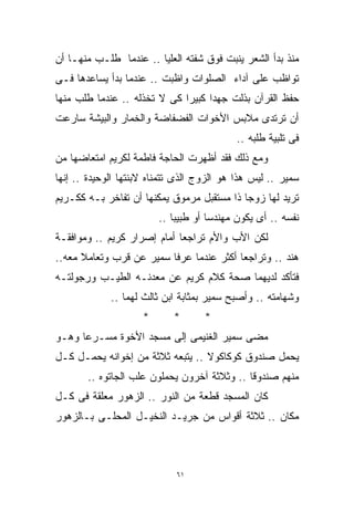 ‫ﻤﻨﺫ ﺒﺩﺃ ﺍﻟﺸﻌﺭ ﻴﻨﺒﺕ ﻓﻭﻕ ﺸﻔﺘﻪ ﺍﻟﻌﻠﻴﺎ .. ﻋﻨﺩﻤﺎ ﻁﻠـﺏ ﻤﻨﻬـﺎ ﺃﻥ‬
‫ﺘﻭﺍﻅﺏ ﻋﻠﻰ ﺁﺩﺍﺀ ﺍﻟﺼﻠﻭﺍﺕ ﻭﺍﻅﺒﺕ .. ﻋﻨﺩﻤﺎ ﺒﺩﺃ ﻴﺴﺎﻋﺩﻫﺎ ﻓـﻰ‬
‫ﺤﻔﻅ ﺍﻟﻘﺭﺁﻥ ﺒﺫﻟﺕ ﺠﻬﺩﺍ ﻜﺒﻴﺭﺍ ﻜﻰ ﻻ ﺘﺨﺫﻟﻪ .. ﻋﻨﺩﻤﺎ ﻁﻠﺏ ﻤﻨﻬﺎ‬
                             ‫ﹰ‬     ‫ﹰ‬
‫ﺃﻥ ﺘﺭﺘﺩﻯ ﻤﻼﺒﺱ ﺍﻷﺨﻭﺍﺕ ﺍﻟﻔﻀﻔﺎﻀﺔ ﻭﺍﻟﺨﻤﺎﺭ ﻭﺍﻟﺒﻴﺸﺔ ﺴﺎﺭﻋﺕ‬
                                           ‫ﻓﻰ ﺘﻠﺒﻴﺔ ﻁﻠﺒﻪ ..‬
‫ﻭﻤﻊ ﺫﻟﻙ ﻓﻘﺩ ﺃﻅﻬﺭﺕ ﺍﻟﺤﺎﺠﺔ ﻓﺎﻁﻤﺔ ﻟﻜﺭﻴﻡ ﺍﻤﺘﻌﺎﻀﻬﺎ ﻤﻥ‬
‫ﺴﻤﻴﺭ .. ﻟﻴﺱ ﻫﺫﺍ ﻫﻭ ﺍﻟﺯﻭﺝ ﺍﻟﺫﻯ ﺘﺘﻤﻨﺎﻩ ﻻﺒﻨﺘﻬﺎ ﺍﻟﻭﺤﻴﺩﺓ .. ﺇﻨﻬﺎ‬
‫ﺘﺭﻴﺩ ﻟﻬﺎ ﺯﻭﺠﺎ ﺫﺍ ﻤﺴﺘﻘﺒل ﻤﺭﻤﻭﻕ ﻴﻤﻜﻨﻬﺎ ﺃﻥ ﺘﻔﺎﺨﺭ ﺒـﻪ ﻜﻜـﺭﻴﻡ‬
                                           ‫ﹰ‬
                         ‫ﻨﻔﺴﻪ .. ﺃﻯ ﻴﻜﻭﻥ ﻤﻬﻨﺩﺴﺎ ﺃﻭ ﻁﺒﻴﺒﺎ ..‬
                            ‫ﹰ‬        ‫ﹰ‬
‫ﻟﻜﻥ ﺍﻷﺏ ﻭﺍﻷﻡ ﺘﺭﺍﺠﻌﺎ ﺃﻤﺎﻡ ﺇﺼﺭﺍﺭ ﻜﺭﻴﻡ .. ﻭﻤﻭﺍﻓﻘـﺔ‬
‫ﻫﻨﺩ .. ﻭﺘﺭﺍﺠﻌﺎ ﺃﻜﺜﺭ ﻋﻨﺩﻤﺎ ﻋﺭﻓﺎ ﺴﻤﻴﺭ ﻋﻥ ﻗﺭﺏ ﻭﺘﻌﺎﻤﻼ ﻤﻌﻪ..‬
‫ﻓﺘﺄﻜﺩ ﻟﺩﻴﻬﻤﺎ ﺼﺤﺔ ﻜﻼﻡ ﻜﺭﻴﻡ ﻋﻥ ﻤﻌﺩﻨـﻪ ﺍﻟﻁﻴـﺏ ﻭﺭﺠﻭﻟﺘـﻪ‬
             ‫ﻭﺸﻬﺎﻤﺘﻪ .. ﻭﺃﺼﺒﺢ ﺴﻤﻴﺭ ﺒﻤﺜﺎﺒﺔ ﺍﺒﻥ ﺜﺎﻟﺙ ﻟﻬﻤﺎ ..‬
                     ‫*‬      ‫*‬       ‫*‬
‫ﻤﻀﻰ ﺴﻤﻴﺭ ﺍﻟﻐﻨﻴﻤﻰ ﺇﻟﻰ ﻤﺴﺠﺩ ﺍﻷﺨﻭﺓ ﻤﺴـﺭﻋﺎ ﻭﻫـﻭ‬
     ‫ﹰ‬
‫ﻴﺤﻤل ﺼﻨﺩﻭﻕ ﻜﻭﻜﺎﻜﻭﻻ .. ﻴﺘﺒﻌﻪ ﺜﻼﺜﺔ ﻤﻥ ﺇﺨﻭﺍﻨﻪ ﻴﺤﻤـل ﻜـل‬
       ‫ﻤﻨﻬﻡ ﺼﻨﺩﻭﻗﺎ .. ﻭﺜﻼﺜﺔ ﺁﺨﺭﻭﻥ ﻴﺤﻤﻠﻭﻥ ﻋﻠﺏ ﺍﻟﺠﺎﺘﻭﻩ ..‬
                                            ‫ﹰ‬
‫ﻜﺎﻥ ﺍﻟﻤﺴﺠﺩ ﻗﻁﻌﺔ ﻤﻥ ﺍﻟﻨﻭﺭ .. ﺍﻟﺯﻫﻭﺭ ﻤﻌﻠﻘﺔ ﻓﻰ ﻜـل‬
‫ﻤﻜﺎﻥ .. ﺜﻼﺜﺔ ﺃﻗﻭﺍﺱ ﻤﻥ ﺠﺭﻴـﺩ ﺍﻟﻨﺨﻴـل ﺍﻟ ‪‬ﺤﹶﹶـﻰ ﺒـﺎﻟﺯﻫﻭﺭ‬
           ‫ﻤ ﻠ‬‫‪‬‬



                             ‫١٦‬
 