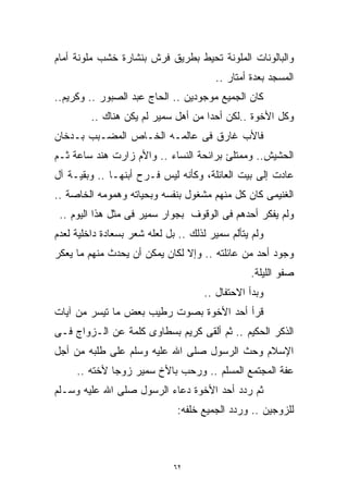 ‫ﻭﺍﻟﺒﺎﻟﻭﻨﺎﺕ ﺍﻟﻤﻠﻭﻨﺔ ﺘﺤﻴﻁ ﺒﻁﺭﻴﻕ ﹸﺭﺵ ﺒﻨﺸﺎﺭﺓ ﺨﺸﺏ ﻤﻠﻭﻨﺔ ﺃﻤﺎﻡ‬
                        ‫ﻓ‬
                        ‫ﹸ‬
                                        ‫ﺍﻟﻤﺴﺠﺩ ﺒﻌﺩﺓ ﺃﻤﺘﺎﺭ ..‬
‫ﻜﺎﻥ ﺍﻟﺠﻤﻴﻊ ﻤﻭﺠﻭﺩﻴﻥ .. ﺍﻟﺤﺎﺝ ﻋﺒﺩ ﺍﻟﺼﺒﻭﺭ .. ﻭﻜﺭﻴﻡ..‬
         ‫ﻭﻜل ﺍﻷﺨﻭﺓ ..ﻟﻜﻥ ﺃﺤﺩﺍ ﻤﻥ ﺃﻫل ﺴﻤﻴﺭ ﻟﻡ ﻴﻜﻥ ﻫﻨﺎﻙ ..‬
                                    ‫ﹰ‬
‫ﻓﺎﻷﺏ ﻏﺎﺭﻕ ﻓﻰ ﻋﺎﻟﻤـﻪ ﺍﻟﺨـﺎﺹ ﺍﻟﻤﻀـﺒﺏ ﺒـﺩﺨﺎﻥ‬
‫ﺍﻟﺤﺸﻴﺵ.. ﻭﻤﻤﺘﻠﺊ ﺒﺭﺍﺌﺤﺔ ﺍﻟﻨﺴﺎﺀ .. ﻭﺍﻷﻡ ﺯﺍﺭﺕ ﻫﻨﺩ ﺴﺎﻋﺔ ﺜـﻡ‬
‫ﻋﺎﺩﺕ ﺇﻟﻰ ﺒﻴﺕ ﺍﻟﻌﺎﺌﻠﺔ، ﻭﻜﺄﻨﻪ ﻟﻴﺱ ﻓـﺭﺡ ﺃﺒﻨﻬـﺎ .. ﻭﺒﻘﻴـﺔ ﺁل‬
‫ﺍﻟﻐﻨﻴﻤﻰ ﻜﺎﻥ ﻜل ﻤﻨﻬﻡ ﻤﺸﻐﻭل ﺒﻨﻔﺴﻪ ﻭﺒﺤﻴﺎﺘﻪ ﻭﻫﻤﻭﻤﻪ ﺍﻟﺨﺎﺼﺔ ..‬
 ‫ﻭﻟﻡ ﻴﻔﻜﺭ ﺃﺤﺩﻫﻡ ﻓﻰ ﺍﻟﻭﻗﻭﻑ ﺒﺠﻭﺍﺭ ﺴﻤﻴﺭ ﻓﻰ ﻤﺜل ﻫﺫﺍ ﺍﻟﻴﻭﻡ ..‬
‫ﻭﻟﻡ ﻴﺘﺄﻟﻡ ﺴﻤﻴﺭ ﻟﺫﻟﻙ .. ﺒل ﻟﻌﻠﻪ ﺸﻌﺭ ﺒﺴﻌﺎﺩﺓ ﺩﺍﺨﻠﻴﺔ ﻟﻌﺩﻡ‬
‫ﻭﺠﻭﺩ ﺃﺤﺩ ﻤﻥ ﻋﺎﺌﻠﺘﻪ .. ﻭﺇﻻ ﻟﻜﺎﻥ ﻴﻤﻜﻥ ﺃﻥ ﻴﺤﺩﺙ ﻤﻨﻬﻡ ﻤﺎ ﻴﻌﻜﺭ‬
                                                 ‫ﺼﻔﻭ ﺍﻟﻠﻴﻠﺔ.‬
                                     ‫ﻭﺒﺩﺃ ﺍﻻﺤﺘﻔﺎل ..‬
‫ﻗﺭﺃ ﺃﺤﺩ ﺍﻷﺨﻭﺓ ﺒﺼﻭﺕ ﺭﻁﻴﺏ ﺒﻌﺽ ﻤﺎ ﺘﻴﺴﺭ ﻤﻥ ﺁﻴﺎﺕ‬
‫ﺍﻟﺫﻜﺭ ﺍﻟﺤﻜﻴﻡ .. ﺜﻡ ﺃﻟﻘﻰ ﻜﺭﻴﻡ ﺒﺴﻁﺎﻭﻯ ﻜﻠﻤﺔ ﻋﻥ ﺍﻟـﺯﻭﺍﺝ ﻓـﻰ‬
‫ﺍﻹﺴﻼﻡ ﻭﺤﺙ ﺍﻟﺭﺴﻭل ﺼﻠﻰ ﺍﷲ ﻋﻠﻴﻪ ﻭﺴﻠﻡ ﻋﻠﻰ ﻁﻠﺒﻪ ﻤﻥ ﺃﺠل‬
     ‫ﻋﻔﺔ ﺍﻟﻤﺠﺘﻤﻊ ﺍﻟﻤﺴﻠﻡ .. ﻭﺭﺤﺏ ﺒﺎﻷﺥ ﺴﻤﻴﺭ ﺯﻭﺠﺎ ﻷﺨﺘﻪ ..‬
             ‫ﹰ‬
‫ﺜﻡ ﺭﺩﺩ ﺃﺤﺩ ﺍﻷﺨﻭﺓ ﺩﻋﺎﺀ ﺍﻟﺭﺴﻭل ﺼﻠﻰ ﺍﷲ ﻋﻠﻴﻪ ﻭﺴـﻠﻡ‬
                               ‫ﻟﻠﺯﻭﺠﻴﻥ .. ﻭﺭﺩﺩ ﺍﻟﺠﻤﻴﻊ ﺨﻠﻔﻪ:‬



                              ‫٢٦‬
 