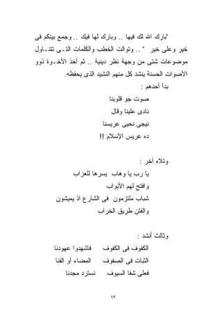 ‫"ﺒﺎﺭﻙ ﺍﷲ ﻟﻙ ﻓﻴﻬﺎ .. ﻭﺒﺎﺭﻙ ﻟﻬﺎ ﻓﻴﻙ .. ﻭﺠﻤﻊ ﺒﻴﻨﻜﻡ ﻓﻰ‬
‫ﺨﻴﺭ ﻭﻋﻠﻰ ﺨﻴﺭ " .. ﻭﺘﻭﺍﻟﺕ ﺍﻟﺨﻁﺏ ﻭﺍﻟﻜﻠﻤﺎﺕ ﺍﻟﺘـﻰ ﺘﺘﻨـﺎﻭل‬
‫ﻤﻭﻀﻭﻋﺎﺕ ﺸﺘﻰ ﻤﻥ ﻭﺠﻬﺔ ﻨﻅﺭ ﺩﻴﻨﻴﺔ .. ﺜﻡ ﺃﺨﺫ ﺍﻷﺨـﻭﺓ ﺫﻭﻭ‬
           ‫ﺍﻷﺼﻭﺍﺕ ﺍﻟﺤﺴﻨﺔ ﻴﻨﺸﺩ ﻜل ﻤﻨﻬﻡ ﺍﻟﻨﺸﻴﺩ ﺍﻟﺫﻯ ﻴﺤﻔﻅﻪ.‬
                                         ‫ﺒﺩﺃ ﺃﺤﺩﻫﻡ :‬
                             ‫ﺼﻭﺕ ﺠﻭ ﻗﻠﻭﺒﻨﺎ‬
                             ‫ﻨﺎﺩﻯ ﻋﻠﻴﻨﺎ ﻭﻗﺎل‬
                          ‫ﻨﻴﺠﻰ ﻨﺤﻴﻰ ﻋﺭﻴﺴﻨﺎ‬
                         ‫ﺩﻩ ﻋﺭﻴﺱ ﺍﻹﺴﻼﻡ !!‬


                                        ‫ﻭﺘﻼﻩ ﺁﺨﺭ :‬
              ‫ﻴﺎ ﺭﺏ ﻴﺎ ﻭﻫﺎﺏ ﻴﺴﺭﻫﺎ ﻟﻠﻌﺯﺍﺏ‬
                            ‫ﻭﺍﻓﺘﺢ ﻟﻬﻡ ﺍﻷﺒﻭﺍﺏ‬
        ‫ﺸﺒﺎﺏ ﻤﻠﺘﺯﻤﻭﻥ ﻓﻰ ﺍﻟﺸﺎﺭﻉ ﺍﺫ ﻴﻤﻴﺸﻭﻥ‬
                         ‫ﻭﺍﻟﻔﺘﻥ ﻁﺭﻴﻕ ﺍﻟﺨﺭﺍﺏ‬


                                       ‫ﻭﺜﺎﻟﺙ ﺃﻨﺸﺩ :‬
       ‫ﻓﺎﺸﻬﺩﻭﺍ ﻋﻬﻭﺩﻨﺎ‬     ‫ﺍﻟﻜﻔﻭﻑ ﻓﻰ ﺍﻟﻜﻔﻭﻑ‬
       ‫ﺍﻟﻤﻀﺎﺀ ﺃﻭ ﺍﻟﻔﻨﺎ‬    ‫ﺍﻟﺜﺒﺎﺕ ﻓﻰ ﺍﻟﺼﻔﻭﻑ‬
           ‫ﻨﺴﺘﺭﺩ ﻤﺠﺩﻨﺎ‬      ‫ﻓﻌﻠﻰ ﺸﻔﺎ ﺍﻟﺴﻴﻭﻑ‬


                             ‫٣٦‬
 