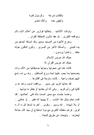 ‫ﻭﺍﻟﺭﺴﻭل ﻗﺩﻭﺓ‬       ‫ﺒﺎﻟﻜﺘﺎﺏ ﺸﺭﻋﺔ‬
                 ‫ﻭﺍﻹﻟﻪ ﻨﺎﺼﺭ‬        ‫ﻭﺍﻟﻴﻘﻴﻥ ﻋﺩﺓ‬


‫ﻭﺘﻭﺍﻟﺕ ﺍﻷﻨﺎﺸﻴﺩ .. ﻴﺘﺨﻠﻠﻬﺎ ﻓﻭﺍﺯﻴﺭ ﻋﻥ ﺃﻋﻼﻡ ﺍﻹﺴـﻼﻡ‬
           ‫ﻭﻤﻭﺍﻗﻌﻪ ﺍﻟﻜﺒﺭﻯ .. ﺜﻡ ﻋﻘﺩ ﻤﺄﺫﻭﻥ ﺍﻟﻤﻨﻁﻘﺔ ﺍﻟﻘﺭﺍﻥ ..‬
‫ﻭﺨﺭﺝ ﺍﻷﺨﻭﺓ ﻤﻥ ﺍﻟﻤﺴﺠﺩ ﺒﺴﻤﻴﺭ ﻭﻗﺩ ﺃﻤﺴﻜﻪ ﺃﺤﺩﻫﻡ ﻤﻥ‬
‫ﻴﺩﻩ ﺍﻟﻴﻤﻨﻰ .. ﻭﺃﻤﺴﻜﻪ ﺍﻵﺨﺭ ﻤﻥ ﺍﻟﻴﺴﺭﻯ .. ﻭﻜﻭﻥ ﺍﻟﺒﺎﻗﻭﻥ ﺤﻭﻟﻪ‬
                                    ‫ﺤﻠﻘﻪ .. ﻭﺃﺨﺫﻭﺍ ﻴﺭﺩﺩﻭﻥ :‬
                              ‫ﺤﻴﺎﻙ ﺍﷲ ﻋﺭﻴﺱ ﺍﻹﺴﻼﻡ‬
                           ‫ﺤﻴﺎﻙ ﺍﷲ ﻋﺭﻴﺱ ﺍﻟﻘﺭﺁﻥ !!‬
‫ﻜﺎﻨﺕ ﻫﻨﺩ ﻓﻰ ﺤﺠﺭﺘﻬﺎ ﻭﺤﻭﻟﻬﺎ ﺼﺩﻴﻘﺎﺘﻬﺎ ﻤﻥ ﺍﻷﺨـﻭﺍﺕ‬
‫ﻴﻨﺼﺤﻨﻬﺎ ﺒﻤﺎ ﻴﺠﺏ ﻋﻠﻴﻬﺎ ﺘﺠﺎﻩ ﺯﻭﺝ ﺍﻟﻤﺴﺘﻘﺒل .. ﻭﻫـﻰ ﺘﺴـﺘﻤﻊ‬
            ‫ﺇﻟﻴﻬﻡ ﻨﺼﻑ ﻭﺍﻋﻴﺔ .. ﻜﺎﻨﺕ ﺴﺎﺭﺤﺔ ﻓﻰ ﺃﻓﻜﺎﺭﻫﺎ ..‬
‫ﻟﻘﺩ ﺤﺩﺜﻬﺎ ﻜﺭﻴﻡ ﻋﻥ ﺴﻤﻴﺭ .. ﻭﻭﺍﻓﻘﺕ ﻟﺴﺒﺏ ﻭﺍﺤﺩ ﻫـﻭ‬
 ‫ﺜﻘﺘﻬﺎ ﻓﻰ ﺭﺃﻯ ﻜﺭﻴﻡ .. ﻭﻓﻰ ﺃﻨﻪ ﻟﻥ ﻴﻐﺸﻬﺎ ﺃﻭ ﻴﻔﻌل ﻤﺎ ﻴﺅﺫﻴﻬﺎ ..‬
‫ﻭﻋﻨﺩﻤﺎ ﺠﻠﺴﺕ ﻤﻊ ﺴﻤﻴﺭ ﺃﺤﺴﺕ ﺒﺄﻨﻪ ﻓﺘﻰ ﺃﺤﻼﻤﻬﺎ.. ﻟﻘﺩ‬
‫ﻜﻨﺕ ﺘﺤﻠﻡ ﺒﻤﺜل ﻫﺫﺍ ﺍﻟﺸﺎﺏ .. ﻻ ﻴﻬﻤﻬﺎ ﺃﻨﻪ ﻓﻘﻴﺭ .. ﺃﻭ ﺨﺎﻁﺊ ..‬
‫ﺃﻭ ﺒﻼ ﺸﻬﺎﺩﺓ .. ﺇﻨﻪ ﻭﺴﻴﻡ .. ﻭﻗﻭﻯ .. ﺃﻫﻡ ﻤﺎ ﺸﺩﻫﺎ ﺇﻟﻴـﻪ ﺃﻨـﻪ‬
‫ﻗﻭﻯ.. ﻓﺭﻏﻡ ﺴﻘﻁﺘﻪ ﺍﻟﻜﺒﺭﻯ ﻤﻊ ﻨﻭﻨﺎ ﺍﺴﺘﻁﺎﻉ ﺃﻥ ﻴﺠﺩ ﺍﻟﺸـﺠﺎﻋﺔ‬
                     ‫ﻟﻴﻌﺘﺭﻑ .. ﻭﻟﻴﺒﺤﺙ ﻋﻥ ﻁﺭﻴﻕ ﻟﻠﻨﺠﺎﺓ ..‬


                              ‫٤٦‬
 