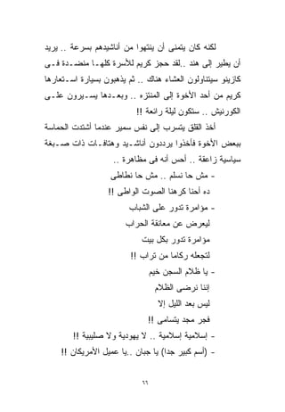 ‫ﻟﻜﻨﻪ ﻜﺎﻥ ﻴﺘﻤﻨﻰ ﺃﻥ ﻴﻨﺘﻬﻭﺍ ﻤﻥ ﺃﻨﺎﺸﻴﺩﻫﻡ ﺒﺴﺭﻋﺔ .. ﻴﺭﻴﺩ‬
‫ﺃﻥ ﻴﻁﻴﺭ ﺇﻟﻰ ﻫﻨﺩ ..ﻟﻘﺩ ﺤﺠﺯ ﻜﺭﻴﻡ ﻟﻸﺴﺭﺓ ﻜﻠﻬـﺎ ﻤﻨﻀـﺩﺓ ﻓـﻰ‬
‫ﻜﺎﺯﻴﻨﻭ ﺴﻴﺘﻨﺎﻭﻟﻭﻥ ﺍﻟﻌﺸﺎﺀ ﻫﻨﺎﻙ .. ﺜﻡ ﻴﺫﻫﺒﻭﻥ ﺒﺴﻴﺎﺭﺓ ﺍﺴـﺘﻌﺎﺭﻫﺎ‬
‫ﻜﺭﻴﻡ ﻤﻥ ﺃﺤﺩ ﺍﻷﺨﻭﺓ ﺇﻟﻰ ﺍﻟﻤﻨﺘﺯﻩ .. ﻭﺒﻌـﺩﻫﺎ ﻴﺴـﻴﺭﻭﻥ ﻋﻠـﻰ‬
                           ‫ﺍﻟﻜﻭﺭﻨﻴﺵ .. ﺴﺘﻜﻭﻥ ﻟﻴﻠﺔ ﺭﺍﺌﻌﺔ !!‬
‫ﺃﺨﺫ ﺍﻟﻘﻠﻕ ﻴﺘﺴﺭﺏ ﺇﻟﻰ ﻨﻔﺱ ﺴﻤﻴﺭ ﻋﻨﺩﻤﺎ ﺃﺸﺘﺩﺕ ﺍﻟﺤﻤﺎﺴﺔ‬
‫ﺒﺒﻌﺽ ﺍﻷﺨﻭﺓ ﻓﺄﺨﺫﻭﺍ ﻴﺭﺩﺩﻭﻥ ﺃﻨﺎﺸـﻴﺩ ﻭﻫﺘﺎﻓـﺎﺕ ﺫﺍﺕ ﺼـﺒﻐﺔ‬
                    ‫ﺴﻴﺎﺴﻴﺔ ﺯﺍﻋﻘﺔ .. ﺃﺤﺱ ﺃﻨﻪ ﻓﻰ ﻤﻅﺎﻫﺭﺓ ..‬
                   ‫- ﻤﺵ ﺤﺎ ﻨﺴﻠﻡ .. ﻤﺵ ﺤﺎ ﻨﻁﺎﻁﻰ‬
                  ‫ﺩﻩ ﺃﺤﻨﺎ ﻜﺭﻫﻨﺎ ﺍﻟﺼﻭﺕ ﺍﻟﻭﺍﻁﻰ !!‬
                         ‫- ﻤﺅﺍﻤﺭﺓ ﺘﺩﻭﺭ ﻋﻠﻰ ﺍﻟﺸﺒﺎﺏ‬
                       ‫ﻟﻴﻌﺭﺽ ﻋﻥ ﻤﻌﺎﻨﻘﺔ ﺍﻟﺤﺭﺍﺏ‬
                            ‫ﻤﺅﺍﻤﺭﺓ ﺘﺩﻭﺭ ﺒﻜل ﺒﻴﺕ‬
                         ‫ﻟﺘﺠﻌﻠﻪ ﺭﻜﺎﻤﺎ ﻤﻥ ﺘﺭﺍﺏ !!‬
                                    ‫ﹰ‬
                                 ‫- ﻴﺎ ﻅﻼﻡ ﺍﻟﺴﺠﻥ ﺨﻴﻡ‬
                                  ‫ﺇﻨﻨﺎ ﻨﺭﻀﻰ ﺍﻟﻅﻼﻡ‬
                                   ‫ﻟﻴﺱ ﺒﻌﺩ ﺍﻟﻠﻴل ﺇﻻ‬
                              ‫ﻓﺠﺭ ﻤﺠﺩ ﻴﺘﺴﺎﻤﻰ !!‬
        ‫- ﺇﺴﻼﻤﻴﺔ ﺇﺴﻼﻤﻴﺔ .. ﻻ ﻴﻬﻭﺩﻴﺔ ﻭﻻ ﺼﻠﻴﺒﻴﺔ !!‬
    ‫- )ﺃﺴﻡ ﻜﺒﻴﺭ ﺠﺩﺍ( ﻴﺎ ﺠﺒﺎﻥ ..ﻴﺎ ﻋﻤﻴل ﺍﻷﻤﺭﻴﻜﺎﻥ !!‬
                                   ‫ﹰ‬


                            ‫٦٦‬
 