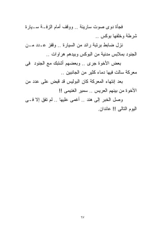 ‫ﻓﺠﺄﺓ ﺩﻭﻯ ﺼﻭﺕ ﺴﺎﺭﻴﻨﺔ .. ﻭﻭﻗﻑ ﺃﻤﺎﻡ ﺍﻟﺯﻓـﺔ ﺴـﻴﺎﺭﺓ‬
                                   ‫ﺸﺭﻁﺔ ﻭﺨﻠﻔﻬﺎ ﺒﻭﻜﺱ ..‬
‫ﻨﺯل ﻀﺎﺒﻁ ﺒﺭﺘﺒﺔ ﺭﺍﺌﺩ ﻤﻥ ﺍﻟﺴﻴﺎﺭﺓ .. ﻭﻗﻔﺯ ﻋـﺩﺩ ﻤـﻥ‬
          ‫ﺍﻟﺠﻨﻭﺩ ﺒﻤﻼﺒﺱ ﻤﺩﻨﻴﺔ ﻤﻥ ﺍﻟﺒﻭﻜﺱ ﻭﺒﻴﺩﻫﻡ ﻫﺭﺍﻭﺍﺕ ..‬
‫ﺒﻌﺽ ﺍﻷﺨﻭﺓ ﺠﺭﻯ .. ﻭﺒﻌﻀﻬﻡ ﺃﺸﺘﺒﻙ ﻤﻊ ﺍﻟﺠﻨﻭﺩ ﻓﻰ‬
                 ‫ﻤﻌﺭﻜﺔ ﺴﺎﻟﺕ ﻓﻴﻬﺎ ﺩﻤﺎﺀ ﻜﺜﻴﺭ ﻤﻥ ﺍﻟﺠﺎﻨﺒﻴﻥ ..‬
‫ﺒﻌﺩ ﺇﻨﺘﻬﺎﺀ ﺍﻟﻤﻌﺭﻜﺔ ﻜﺎﻥ ﺍﻟﺒﻭﻟﻴﺱ ﻗﺩ ﻗﺒﺽ ﻋﻠﻰ ﻋﺩﺩ ﻤﻥ‬
                ‫ﺍﻷﺨﻭﺓ ﻤﻥ ﺒﻴﻨﻬﻡ ﺍﻟﻌﺭﻴﺱ .. ﺴﻤﻴﺭ ﺍﻟﻐﻨﻴﻤﻰ !!‬
‫ﻭﺼل ﺍﻟﺨﺒﺭ ﺇﻟﻰ ﻫﻨﺩ .. ﺃﻏﻤﻰ ﻋﻠﻴﻬﺎ .. ﻟﻡ ﺘﻔﻕ ﺇﻻ ﻓـﻰ‬
                                    ‫ﺍﻟﻴﻭﻡ ﺍﻟﺘﺎﻟﻰ !! ﻋﺎﺌﺩﺍﻥ.‬




                           ‫٧٦‬
 