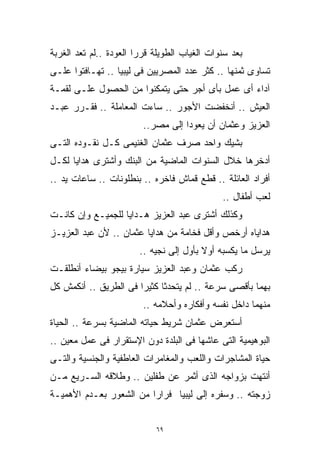 ‫ﺒﻌﺩ ﺴﻨﻭﺍﺕ ﺍﻟﻐﻴﺎﺏ ﺍﻟﻁﻭﻴﻠﺔ ﻗﺭﺭﺍ ﺍﻟﻌﻭﺩﺓ ..ﻟﻡ ﺘﻌﺩ ﺍﻟﻐﺭﺒﺔ‬
‫ﺘﺴﺎﻭﻯ ﺜﻤﻨﻬﺎ .. ﻜﺜﺭ ﻋﺩﺩ ﺍﻟﻤﺼﺭﻴﻴﻥ ﻓﻰ ﻟﻴﺒﻴﺎ .. ﺘﻬـﺎﻓﺘﻭﺍ ﻋﻠـﻰ‬
‫ﺁﺩﺍﺀ ﺃﻯ ﻋﻤل ﺒﺄﻯ ﺃﺠﺭ ﺤﺘﻰ ﻴﺘﻤﻜﻨﻭﺍ ﻤﻥ ﺍﻟﺤﺼﻭل ﻋﻠـﻰ ﻟﻘﻤـﺔ‬
‫ﺍﻟﻌﻴﺵ .. ﺃﻨﺨﻔﻀﺕ ﺍﻷﺠﻭﺭ .. ﺴﺎﺀﺕ ﺍﻟﻤﻌﺎﻤﻠﺔ .. ﻓﻘـﺭﺭ ﻋﺒـﺩ‬
                         ‫ﺍﻟﻌﺯﻴﺯ ﻭﻋﺜﻤﺎﻥ ﺃﻥ ﻴﻌﻭﺩﺍ ﺇﻟﻰ ﻤﺼﺭ..‬
‫ﺒﺸﻴﻙ ﻭﺍﺤﺩ ﺼﺭﻑ ﻋﺜﻤﺎﻥ ﺍﻟﻐﻨﻴﻤﻰ ﻜـل ﻨﻘـﻭﺩﻩ ﺍﻟﺘـﻰ‬
‫ﺃﺩﺨﺭﻫﺎ ﺨﻼل ﺍﻟﺴﻨﻭﺍﺕ ﺍﻟﻤﺎﻀﻴﺔ ﻤﻥ ﺍﻟﺒﻨﻙ ﻭﺃﺸﺘﺭﻯ ﻫﺩﺍﻴﺎ ﻟﻜـل‬
‫ﺃﻓﺭﺍﺩ ﺍﻟﻌﺎﺌﻠﺔ .. ﻗﻁﻊ ﻗﻤﺎﺵ ﻓﺎﺨﺭﻩ .. ﺒﻨﻁﻠﻭﻨﺎﺕ .. ﺴﺎﻋﺎﺕ ﻴﺩ ..‬
                                              ‫ﻟﻌﺏ ﺃﻁﻔﺎل ..‬
‫ﻭﻜﺫﻟﻙ ﺃﺸﺘﺭﻯ ﻋﺒﺩ ﺍﻟﻌﺯﻴﺯ ﻫـﺩﺍﻴﺎ ﻟﻠﺠﻤﻴـﻊ ﻭﺇﻥ ﻜﺎﻨـﺕ‬
‫ﻫﺩﺍﻴﺎﻩ ﺃﺭﺨﺹ ﻭﺃﻗل ﻓﺨﺎﻤﺔ ﻤﻥ ﻫﺩﺍﻴﺎ ﻋﺜﻤﺎﻥ .. ﻷﻥ ﻋﺒﺩ ﺍﻟﻌﺯﻴـﺯ‬
                        ‫ﻴﺭﺴل ﻤﺎ ﻴﻜﺴﺒﻪ ﺃﻭﻻ ﺒﺄﻭل ﺇﻟﻰ ﻨﺠﻴﻪ ..‬
                                         ‫ﹰ‬
‫ﺭﻜﺏ ﻋﺜﻤﺎﻥ ﻭﻋﺒﺩ ﺍﻟﻌﺯﻴﺯ ﺴﻴﺎﺭﺓ ﺒﻴﺠﻭ ﺒﻴﻀﺎﺀ ﺃﻨﻁﻠﻘـﺕ‬
‫ﺒﻬﻤﺎ ﺒﺄﻗﺼﻰ ﺴﺭﻋﺔ .. ﻟﻡ ﻴﺘﺤﺩﺜﺎ ﻜﺜﻴﺭﺍ ﻓﻰ ﺍﻟﻁﺭﻴﻕ .. ﺃﻨﻜﻤﺵ ﻜل‬
                      ‫ﹰ‬
                         ‫ﻤﻨﻬﻤﺎ ﺩﺍﺨل ﻨﻔﺴﻪ ﻭﺃﻓﻜﺎﺭﻩ ﻭﺃﺤﻼﻤﻪ ..‬
‫ﺃﺴﺘﻌﺭﺽ ﻋﺜﻤﺎﻥ ﺸﺭﻴﻁ ﺤﻴﺎﺘﻪ ﺍﻟﻤﺎﻀﻴﺔ ﺒﺴﺭﻋﺔ .. ﺍﻟﺤﻴﺎﺓ‬
‫ﺍﻟﺒﻭﻫﻴﻤﻴﺔ ﺍﻟﺘﻰ ﻋﺎﺸﻬﺎ ﻓﻰ ﺍﻟﺒﻠﺩﺓ ﺩﻭﻥ ﺍﻹﺴﺘﻘﺭﺍﺭ ﻓﻰ ﻋﻤل ﻤﻌﻴﻥ ..‬
‫ﺤﻴﺎﺓ ﺍﻟﻤﺸﺎﺠﺭﺍﺕ ﻭﺍﻟﻠﻌﺏ ﻭﺍﻟﻤﻐﺎﻤﺭﺍﺕ ﺍﻟﻌﺎﻁﻔﻴﺔ ﻭﺍﻟﺠﻨﺴﻴﺔ ﻭﺍﻟﺘـﻰ‬
‫ﺃﻨﺘﻬﺕ ﺒﺯﻭﺍﺠﻪ ﺍﻟﺫﻯ ﺃﺜﻤﺭ ﻋﻥ ﻁﻔﻠﻴﻥ .. ﻭﻁﻼﻗﻪ ﺍﻟﺴـﺭﻴﻊ ﻤـﻥ‬
‫ﺯﻭﺠﺘﻪ .. ﻭﺴﻔﺭﻩ ﺇﻟﻰ ﻟﻴﺒﻴﺎ ﻓﺭﺍﺭﺍ ﻤﻥ ﺍﻟﺸﻌﻭﺭ ﺒﻌـﺩﻡ ﺍﻷﻫﻤﻴـﺔ‬
                        ‫ﹰ‬


                            ‫٩٦‬
 