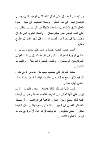 ‫ﻭﺭﻏﺒﺔ ﻓﻰ ﺍﻟﺤﺼﻭل ﻋﻠﻰ ﺍﻟﻤﺎل ﻷﻨﻪ ﺍﻟﺸﺊ ﺍﻟﻭﺤﻴﺩ ﺍﻟﺫﻯ ﻴﺠﻌـل‬
‫ﻟﻺﻨﺴﺎﻥ ﻗﻴﻤﺔ ﻓﻰ ﻫﺫﺍ ﺍﻟﻌﺎﻟﻡ .. ﻭﺤﻴﺎﺘﻪ ﺍﻟﻤﻀﻨﻴﺔ ﻓﻰ ﻟﻴﺒﻴﺎ .. ﺤﻴﺎﺓ‬
‫ﺍﻟﻌﻤل ﺍﻟﺸﺎﻕ ﺍﻟﻤﺘﻭﺍﺼل ﻟﺴﺎﻋﺎﺕ ﻁﻭﻴﻠﺔ ﻤﻥ ﺍﻟﻴـﻭﻡ .. ﻭﺘﻘﺘﻴـﺭﻩ‬
‫ﻋﻠﻰ ﻨﻔﺴﻪ ﻟﻴﺩﺨﺭ ﺃﻜﺒﺭ ﻤﺒﻠﻎ ﻤﻤﻜﻥ .. ﻭﺍﻟﺒﻨﺕ ﺍﻟﺒﺩﻭﻴﺔ ﺍﻟﺘﻰ ﻜـﺎﻥ‬
‫ﻴﺨﺘﻠﻰ ﺒﻬﺎ ﻓﻰ ﺨﻴﻤﺔ ﻓﻰ ﺍﻟﺼﺤﺭﺍﺀ ﻤﺭﺓ ﻜل ﺸﻬﺭ ﻤﻘﺎﺒـل ﻤﺒﻠـﻎ‬
                                                    ‫ﻤﻌﻠﻭﻡ ..‬
‫ﺃﺒﺘﺴﻡ ﻋﺜﻤﺎﻥ ﻟﻨﻔﺴﻪ ﻋﻨﺩﻤﺎ ﻭﺭﺩﺕ ﻋﻠﻰ ﺨﺎﻁﺭﻩ ﺼـﻭﺭﺓ‬
‫ﻫﻨﺎﺩﻯ ﺍﻟﺒﺩﻭﻴﺔ ﺍﻟﺴﻤﺭﺍﺀ .. ﺍﻟﺒﺩﻴﻨﺔ.. ﻓﺎﺭﻋﺔ ﺍﻟﻁﻭل .. ﺫﺍﺕ ﺍﻟﻌﻴﻨﻴﻥ‬
‫ﺍﻟﺴﻭﺩﺍﻭﻴﺘﻴﻥ ﺍﻟﻭﺍﺴﻌﺘﻴﻥ .. ﻭﺍﻟﺸﻔﺎﺓ ﺍﻟﻤﻜﺘﻨﺯﺓ ﺍﻟﺸـﺒﻘﺔ .. ﻭﺍﻟﻠﻬﺠـﺔ‬
                                                    ‫ﺍﻟﻠﺫﻴﺫﺓ ..‬
‫ﻜﺎﻨﺕ ﺍﻟﺴﺎﻋﺔ ﺍﻟﺘﻰ ﻴﻘﻀﻴﻬﺎ ﻤﻌﻬﺎ ﻜل ﺸـﻬﺭ ﻫـﻰ ﻜـل‬
‫ﺍﻟﺘﺭﻓﻴﻪ ﺍﻟﺫﻯ ﺴﻤﺢ ﺒﻪ ﻟﻨﻔﺴﻪ .. ﻏﺎﻀﺕ ﺍﻻﺒﺘﺴﺎﻤﺔ ﻋﻨـﺩﻤﺎ ﺘـﺫﻜﺭ‬
                                        ‫ﻋﺜﻤﺎﻥ ﻨﻬﺎﻴﺔ ﻫﻨﺎﺩﻯ ..‬
‫ﺫﻫﺏ ﺇﻟﻴﻬﺎ ﻓﻰ ﺘﻠﻙ ﺍﻟﻠﻴﻠﺔ ﻜﻌﺎﺩﺘﻪ .. ﻨﺎﺩﻯ ﻋﻠﻴﻬـﺎ .. ﻟـﻡ‬
‫ﺘﺭﺩ.. ﻅﻥ ﺃﻨﻬﺎ ﺘﺨﺘﺒﺊ ﻓﻰ ﺍﻟﺨﻴﻤﺔ ﻟﺘﻔﺎﺠﺌﻪ ﻋﻨﺩﻤﺎ ﻴﺩﺨل .. ﺃﺭﻫﻑ‬
‫ﺃﺫﻨﻴﻪ ﻟﻌﻠﻪ ﻴﺴﻤﻊ ﺭﻨﻴﻥ ﺍﻷﺴﺎﻭﺭ ﺍﻟﺫﻫﺒﻴﺔ ﻓﻰ ﺫﺭﺍﻋﻴﻬﺎ .. ﺃﻭ ﺸﺨﻠﻠﺔ‬
‫ﺍﻟﺨﻠﺨﺎل ﺍﻟﻔﻀﻰ ﻓﻰ ﻗﺩﻤﻴﻬﺎ .. ﻟﻜﻨﻪ ﻟﻡ ﻴﺴﻤﻊ ﺸﻴﺌﺎ .. ﺩﺨل ﺍﻟﺨﻴﻤﺔ‬
              ‫ﹰ‬
‫ﺒﺤﺫﺭ .. ﻤﺸﻰ ﺨﻁﻭﺘﻴﻥ.. ﺜﻡ ﺘﻭﻗﻑ ﻓﺯﻋﺎ ﻗﺒل ﺃﻥ ﻴﺭﻓـﻊ ﻗﺩﻤـﻪ‬
                   ‫ﹰ‬
                                      ‫ﻟﻴﺨﻁﻭ ﺍﻟﺨﻁﻭﺓ ﺍﻟﺜﺎﻟﺜﺔ ..‬



                             ‫٠٧‬
 