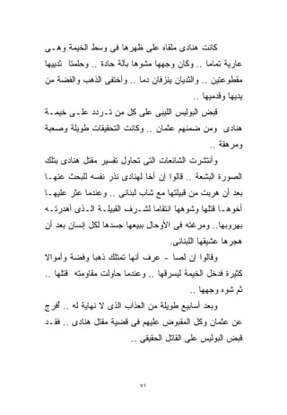 ‫ﻜﺎﻨﺕ ﻫﻨﺎﺩﻯ ﻤﻠﻘﺎﻩ ﻋﻠﻰ ﻅﻬﺭﻫﺎ ﻓﻰ ﻭﺴﻁ ﺍﻟﺨﻴﻤﺔ ﻭﻫـﻰ‬
‫ﻋﺎﺭﻴﺔ ﺘﻤﺎﻤﺎ .. ﻭﻜﺎﻥ ﻭﺠﻬﻬﺎ ﻤﺸﻭﻫﺎ ﺒﺂﻟﺔ ﺤﺎﺩﺓ .. ﻭﺤﻠﻤﺘﺎ ﺜﺩﻴﻴﻬﺎ‬
                           ‫ﹰ‬                   ‫ﹰ‬
‫ﻤﻘﻁﻭﻋﺘﻴﻥ .. ﻭﺍﻟﺜﺩﻴﺎﻥ ﻴﻨﺯﻓﺎﻥ ﺩﻤﺎ .. ﻭﺃﺨﺘﻔﻰ ﺍﻟﺫﻫﺏ ﻭﺍﻟﻔﻀﺔ ﻤﻥ‬
                          ‫ﹰ‬
                                           ‫ﻴﺩﻴﻬﺎ ﻭﻗﺩﻤﻴﻬﺎ ..‬
‫ﻗﺒﺽ ﺍﻟﺒﻭﻟﻴﺱ ﺍﻟﻠﻴﺒﻰ ﻋﻠﻰ ﻜل ﻤﻥ ﺘـﺭﺩﺩ ﻋﻠـﻰ ﺨﻴﻤـﺔ‬
‫ﻫﻨﺎﺩﻯ ﻭﻤﻥ ﻀﻤﻨﻬﻡ ﻋﺜﻤﺎﻥ .. ﻭﻜﺎﻨﺕ ﺍﻟﺘﺤﻘﻴﻘﺎﺕ ﻁﻭﻴﻠﺔ ﻭﺼﻌﺒﺔ‬
                                                ‫ﻭﻤﺭﻫﻘﺔ ..‬
‫ﻭﺃﻨﺘﺸﺭﺕ ﺍﻟﺸﺎﺌﻌﺎﺕ ﺍﻟﺘﻰ ﺘﺤﺎﻭل ﺘﻔﺴﻴﺭ ﻤﻘﺘل ﻫﻨﺎﺩﻯ ﺒﺘﻠﻙ‬
‫ﺍﻟﺼﻭﺭﺓ ﺍﻟﺒﺸﻌﺔ .. ﻗﺎﻟﻭﺍ ﺇﻥ ﺃﺨﺎ ﻟﻬﻨﺎﺩﻯ ﻨﺫﺭ ﻨﻔﺴﻪ ﻟﻠﺒﺤﺙ ﻋﻨﻬـﺎ‬
                            ‫ﹰ‬
‫ﺒﻌﺩ ﺃﻥ ﻫﺭﺒﺕ ﻤﻥ ﻗﺒﻴﻠﺘﻬﺎ ﻤﻊ ﺸﺎﺏ ﻟﺒﻨﺎﻨﻰ .. ﻭﻋﻨﺩﻤﺎ ﻋﺜﺭ ﻋﻠﻴﻬـﺎ‬
‫ﺃﺨﻭﻫـﺎ ﻗﺘﻠﻬﺎ ﻭﺸﻭﻫﻬﺎ ﺍﻨﺘﻘﺎﻤﺎ ﻟﺸـﺭﻑ ﺍﻟﻘﺒﻴﻠـﺔ ﺍﻟـﺫﻯ ﺃﻫﺩﺭﺘـﻪ‬
                             ‫ﹰ‬
‫ﺒﻬﺭﻭﺒﻬﺎ.. ﻭﻤﺭﻏﺘﻪ ﻓﻰ ﺍﻷﻭﺤﺎل ﺒﺒﻴﻌﻬﺎ ﺠﺴﺩﻫﺎ ﻟﻜل ﺇﻨﺴﺎﻥ ﺒﻌﺩ ﺃﻥ‬
                                    ‫ﻫﺠﺭﻫﺎ ﻋﺸﻴﻘﻬﺎ ﺍﻟﻠﺒﻨﺎﻨﻰ.‬
‫ﻭﻗﺎﻟﻭﺍ ﺇﻥ ﻟﺼﺎ - ﻋﺭﻑ ﺃﻨﻬﺎ ﺘﻤﺘﻠﻙ ﺫﻫﺒﺎ ﻭﻓﻀﺔ ﻭﺃﻤﻭﺍﻻ‬
‫ﹰ‬           ‫ﹰ‬                     ‫ﹰ‬
‫ﻜﺜﻴﺭﺓ ﻓﺩﺨل ﺍﻟﺨﻴﻤﺔ ﻟﻴﺴﺭﻗﻬﺎ .. ﻭﻋﻨﺩﻤﺎ ﺤﺎﻭﻟﺕ ﻤﻘﺎﻭﻤﺘﻪ ﻗﺘﻠﻬﺎ ..‬
                                          ‫ﺜﻡ ﺸﻭﻩ ﻭﺠﻬﻬﺎ ..‬
‫ﻭﺒﻌﺩ ﺃﺴﺎﺒﻴﻊ ﻁﻭﻴﻠﺔ ﻤﻥ ﺍﻟﻌﺫﺍﺏ ﺍﻟﺫﻯ ﻻ ﻨﻬﺎﻴﺔ ﻟﻪ .. ُﻓﺭﺝ‬
   ‫ﺃ‬
   ‫ُ‬
‫ﻋﻥ ﻋﺜﻤﺎﻥ ﻭﻜل ﺍﻟﻤﻘﺒﻭﺽ ﻋﻠﻴﻬﻡ ﻓﻰ ﻗﻀﻴﺔ ﻤﻘﺘل ﻫﻨﺎﺩﻯ .. ﻓﻘـﺩ‬
                         ‫ﻗﺒﺽ ﺍﻟﺒﻭﻟﻴﺱ ﻋﻠﻰ ﺍﻟﻘﺎﺘل ﺍﻟﺤﻘﻴﻘﻰ ..‬



                            ‫١٧‬
 