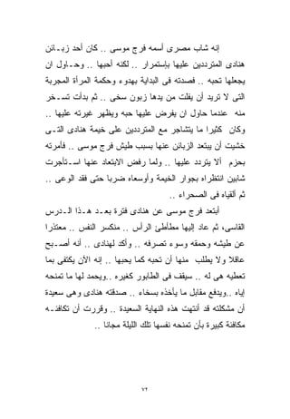 ‫ﺇﻨﻪ ﺸﺎﺏ ﻤﺼﺭﻯ ﺃﺴﻤﻪ ﻓﺭﺝ ﻤﻭﺴﻰ .. ﻜﺎﻥ ﺃﺤﺩ ﺯﺒـﺎﺌﻥ‬
‫ﻫﻨﺎﺩﻯ ﺍﻟﻤﺘﺭﺩﺩﻴﻥ ﻋﻠﻴﻬﺎ ﺒﺈﺴﺘﻤﺭﺍﺭ .. ﻟﻜﻨﻪ ﺃﺤﺒﻬﺎ .. ﻭﺤـﺎﻭل ﺍﻥ‬
‫ﻴﺠﻌﻠﻬﺎ ﺘﺤﺒﻪ .. ﻓﺼﺩﺘﻪ ﻓﻰ ﺍﻟﺒﺩﺍﻴﺔ ﺒﻬﺩﻭﺀ ﻭﺤﻜﻤﺔ ﺍﻟﻤﺭﺃﺓ ﺍﻟﻤﺠﺭﺒﺔ‬
‫ﺍﻟﺘﻰ ﻻ ﺘﺭﻴﺩ ﺃﻥ ﻴﻔﻠﺕ ﻤﻥ ﻴﺩﻫﺎ ﺯﺒﻭﻥ ﺴﺨﻰ .. ﺜﻡ ﺒﺩﺃﺕ ﺘﺴـﺨﺭ‬
‫ﻤﻨﻪ ﻋﻨﺩﻤﺎ ﺤﺎﻭل ﺍﻥ ﻴﻔﺭﺽ ﻋﻠﻴﻬﺎ ﺤﺒﻪ ﻭﻴﻅﻬﺭ ﻏﻴﺭﺘﻪ ﻋﻠﻴﻬﺎ ..‬
‫ﻭﻜﺎﻥ ﻜﺜﻴﺭﺍ ﻤﺎ ﻴﺘﺸﺎﺠﺭ ﻤﻊ ﺍﻟﻤﺘﺭﺩﺩﻴﻥ ﻋﻠﻰ ﺨﻴﻤﺔ ﻫﻨﺎﺩﻯ ﺍﻟﺘـﻰ‬
                                            ‫ﹰ‬
‫ﺨﺸﻴﺕ ﺃﻥ ﻴﺒﺘﻌﺩ ﺍﻟﺯﺒﺎﺌﻥ ﻋﻨﻬﺎ ﺒﺴﺒﺏ ﻁﻴﺵ ﻓﺭﺝ ﻤﻭﺴﻰ .. ﻓﺄﻤﺭﺘﻪ‬
‫ﺒﺤﺯﻡ ﺃﻻ ﻴﺘﺭﺩﺩ ﻋﻠﻴﻬﺎ .. ﻭﻟﻤﺎ ﺭﻓﺽ ﺍﻻﺒﺘﻌﺎﺩ ﻋﻨﻬﺎ ﺍﺴـﺘﺄﺠﺭﺕ‬
‫ﺸﺎﺒﻴﻥ ﺍﻨﺘﻅﺭﺍﻩ ﺒﺠﻭﺍﺭ ﺍﻟﺨﻴﻤﺔ ﻭﺃﻭﺴﻌﺎﻩ ﻀﺭﺒﺎ ﺤﺘﻰ ﻓﻘﺩ ﺍﻟﻭﻋﻰ ..‬
                 ‫ﹰ‬
                                     ‫ﺜﻡ ﺃﻟﻘﻴﺎﻩ ﻓﻰ ﺍﻟﺼﺤﺭﺍﺀ ..‬
‫ﺃﺒﺘﻌﺩ ﻓﺭﺝ ﻤﻭﺴﻰ ﻋﻥ ﻫﻨﺎﺩﻯ ﻓﺘﺭﺓ ﺒﻌـﺩ ﻫـﺫﺍ ﺍﻟـﺩﺭﺱ‬
‫ﺍﻟﻘﺎﺴﻰ، ﺜﻡ ﻋﺎﺩ ﺇﻟﻴﻬﺎ ﻤﻁﺄﻁﺊ ﺍﻟﺭﺃﺱ .. ﻤﻨﻜﺴﺭ ﺍﻟﻨﻔﺱ .. ﻤﻌﺘﺫﺭﺍ‬
‫ﹰ‬
‫ﻋﻥ ﻁﻴﺸﻪ ﻭﺤﻤﻘﻪ ﻭﺴﻭﺀ ﺘﺼﺭﻓﻪ .. ﻭﺃﻜﺩ ﻟﻬﻨﺎﺩﻯ .. ﺃﻨﻪ ﺃﺼـﺒﺢ‬
‫ﻋﺎﻗﻼ ﻭﻻ ﻴﻁﻠﺏ ﻤﻨﻬﺎ ﺃﻥ ﺘﺤﺒﻪ ﻜﻤﺎ ﻴﺤﺒﻬﺎ .. ﺇﻨﻪ ﺍﻵﻥ ﻴﻜﺘﻔﻰ ﺒﻤﺎ‬
                                                    ‫ﹰ‬
‫ﺘﻌﻁﻴﻪ ﻫﻰ ﻟﻪ .. ﺴﻴﻘﻑ ﻓﻰ ﺍﻟﻁﺎﺒﻭﺭ ﻜﻐﻴﺭﻩ ..ﻭﻴﺤﻤﺩ ﻟﻬﺎ ﻤﺎ ﺘﻤﻨﺤﻪ‬
‫ﺇﻴﺎﻩ ..ﻭﻴﺩﻓﻊ ﻤﻘﺎﺒل ﻤﺎ ﻴﺄﺨﺫﻩ ﺒﺴﺨﺎﺀ .. ﺼﺩﻗﺘﻪ ﻫﻨﺎﺩﻯ ﻭﻫﻰ ﺴﻌﻴﺩﺓ‬
‫ﺃﻥ ﻤﺸﻜﻠﺘﻪ ﻗﺩ ﺃﻨﺘﻬﺕ ﻫﺫﻩ ﺍﻟﻨﻬﺎﻴﺔ ﺍﻟﺴﻌﻴﺩﺓ .. ﻭﻗﺭﺭﺕ ﺃﻥ ﺘﻜﺎﻓﺌـﻪ‬
              ‫ﻤﻜﺎﻓﺌﺔ ﻜﺒﻴﺭﺓ ﺒﺄﻥ ﺘﻤﻨﺤﻪ ﻨﻔﺴﻬﺎ ﺘﻠﻙ ﺍﻟﻠﻴﻠﺔ ﻤﺠﺎﻨﺎ ..‬
                 ‫ﹰ‬




                             ‫٢٧‬
 