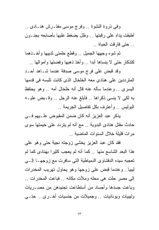 ‫ﻭﻓﻰ ﺫﺭﻭﺓ ﺍﻟﻨﺸﻭﺓ .. ﻭﻓﺭﺝ ﻤﻭﺴﻰ ﻤﻔﺘـﺭﺵ ﻫﻨـﺎﺩﻯ ..‬
‫ﺃﻁﺒﻘﺕ ﻴﺩﺍﻩ ﻋﻠﻰ ﺭﻗﺒﺘﻬﺎ .. ﻭﻅل ﻴﻀﻐﻁ ﻋﻠﻴﻬﺎ ﺒﺄﺼﺎﺒﻌﻪ ﺒﺠﻨـﻭﻥ‬
                                     ‫.. ﺤﺘﻰ ﻓﺎﺭﻗﺕ ﺍﻟﺤﻴﺎﺓ ..‬
‫ﺜﻡ ﺸﻭﻩ ﻭﺠﻬﻬﺎ ﺍﻟﺠﻤﻴل .. ﻭﻗﻁﻊ ﺤﻠﻤﺘﻰ ﺜﺩﻴﻴﻬﺎ ﻭﺃﺨـﺫﻫﻤﺎ‬
  ‫ﻜﺘﺫﻜﺎﺭ ﺤﺘﻰ ﻻ ﻴﻨﺴﺎﻫﺎ ﺃﺒﺩﺍ .. ﻭﺃﺨﺫ ﺫﻫﺒﻬﺎ ﻭﻓﻀﺘﻬﺎ ﻭﺃﻤﻭﺍﻟﻬﺎ ..‬
                                   ‫ﹰ‬
‫ﻭﻗﺩ ﻗﺒﺽ ﻋﻠﻰ ﻓﺭﺝ ﻤﻭﺴﻰ ﺼﺩﻓﺔ ﻋﻨﺩﻤﺎ ﺸـﺎﻫﺩ ﺃﺤـﺩ‬
‫ﺍﻟﻤﺘﺭﺩﺩﻴﻥ ﻋﻠﻰ ﻫﻨﺎﺩﻯ ﻤﻌﻪ ﺍﻟﺨﻠﺨﺎل ﺍﻟﺫﻯ ﻜﺎﻨﺕ ﺘﻠﺒﺴﻪ ﻓﻰ ﻗﺩﻤﻬﺎ‬
‫ﺍﻟﻴﺴﺭﻯ .. ﻭﻋﻨﺩﻤﺎ ﺴﺄﻟﻪ ﻋﻨﻪ ﻗﺎل ﺃﻨﻪ ﺨﻠﺨﺎل ﺃﻤﻪ .. ﻭﻫﻭ ﻴﺤﺘﻔﻅ‬
‫ﺒﻪ ﻟﻜﻰ ﻻ ﻴﻨﺴﻰ ﺫﻜﺭﺍﻫﺎ .. ﻓﺄﺒﻠﻎ ﻋﻨﻪ ﺍﻟﺭﺠل .. ﻭﻗـﺒﺽ ﻋﻠﻴـﻪ‬
                  ‫ﺍﻟﺒﻭﻟﻴﺱ .. ﻭﺃﻋﺘﺭﻑ ﺒﻜل ﺘﻔﺎﺼﻴل ﺍﻟﺠﺭﻴﻤﺔ ..‬
‫ﻴﺫﻜﺭ ﻋﺒﺩ ﺍﻟﻌﺯﻴﺯ ﺃﻨﻪ ﻜﺎﻥ ﻀﻤﻥ ﺍﻟﻤﻘﺒﻭﺽ ﻋﻠـﻴﻬﻡ ﻓـﻰ‬
‫ﺤﺎﺩﺙ ﻤﻘﺘل ﻫﻨﺎﺩﻯ ﺍﻟﺒﺩﻭﻴﺔ .. ﻤﻊ ﺃﻨﻪ ﻟﻡ ﻴﺘﺭﺩﺩ ﻋﻠﻰ ﺨﻴﻤﺘﻬﺎ ﺴﻭﻯ‬
                        ‫ﻤﺭﺍﺕ ﻗﻠﻴﻠﺔ ﺨﻼل ﺍﻟﺴﻨﻭﺍﺕ ﺍﻟﻤﺎﻀﻴﺔ ..‬
‫ﻓﻘﺩ ﻜﺎﻥ ﻋﺒﺩ ﺍﻟﻌﺯﻴﺯ ﻴﺨﺸﻰ ﺯﻭﺠﺘﻪ ﻨﺠﻴﺔ ﺤﺘﻰ ﻭﻫﻭ ﻋﻠﻰ‬
‫ﻫﺫﺍ ﺍﻟﺒﻌﺩ ﺍﻟﺸﺎﺴﻊ ﻤﻨﻬﺎ .. ﻜﻤﺎ ﺃﻨﻪ ﻟﻡ ﻴﻌﺠﺏ ﻜﺜﻴﺭﺍ ﺒﻬﻨﺎﺩﻯ ﻜﻤﺎ ﻟﻡ‬
              ‫ﹰ‬
‫ﺘﻌﺠﺒﻪ ﺴﻴﺩﻩ ﺍﻟﺩﻓﺸﺎﻭﻯ ﺍﻟﺩﻤﻴﺎﻁﻴﺔ ﺍﻟﺘﻰ ﺴﺎﻓﺭﺕ ﻤﻊ ﺯﻭﺠﻬـﺎ ﺇﻟـﻰ‬
‫ﻟﻴﺒﻴﺎ.. ﻭﻋﻨﺩﻤﺎ ﻗﺒﺽ ﻋﻠﻰ ﺯﻭﺠﻬﺎ ﻭﻫﻭ ﻴﺤﺎﻭل ﺘﻬﺭﻴﺏ ﺍﻟﻤﺨﺩﺭﺍﺕ‬
‫ﺇﻟﻰ ﻤﺼﺭ ﺤﻠﺕ ﻫﻰ ﻤﺤﻠﻪ ﻭﻤﻸﺕ ﻤﻜﺎﻨﻪ .. ﻓﺒﺎﻋﺕ ﺍﻟﻤﺨﺩﺭﺍﺕ ..‬
‫ﻭﺒﺎﻋﺕ ﺠﺴﺩﻫﺎ ﻭﺃﺠﺴﺎﺩ ﻤﻥ ﺃﺴﺘﻁﺎﻋﺕ ﺘﺠﻨﻴﺩﻫﻥ ﻤﻥ ﻤﺼـﺭﻴﺎﺕ‬
‫ﻭﻟﻴﺒﻴﺎﺕ ﻭﻴﻭﻨﺎﻨﻴﺎﺕ .. ﻭﺠﻤﻴﻼﺕ ﻤﻥ ﺠﻨﺴﻴﺎﺕ ﺃﺨـﺭﻯ .. ﺤﺘـﻰ‬


                             ‫٣٧‬
 