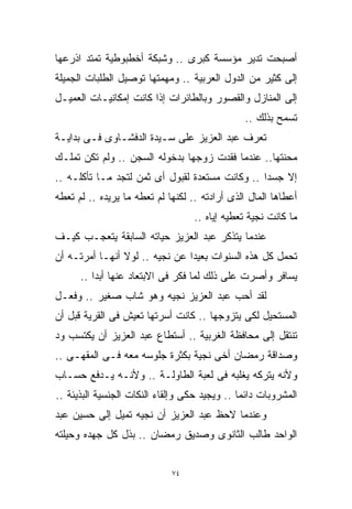 ‫ﺃﺼﺒﺤﺕ ﺘﺩﻴﺭ ﻤﺅﺴﺴﺔ ﻜﺒﺭﻯ .. ﻭﺸﺒﻜﺔ ﺃﺨﻁﺒﻭﻁﻴﺔ ﺘﻤﺘﺩ ﺍﺫﺭﻋﻬﺎ‬
‫ﺇﻟﻰ ﻜﺜﻴﺭ ﻤﻥ ﺍﻟﺩﻭل ﺍﻟﻌﺭﺒﻴﺔ .. ﻭﻤﻬﻤﺘﻬﺎ ﺘﻭﺼﻴل ﺍﻟﻁﻠﺒﺎﺕ ﺍﻟﺠﻤﻴﻠﺔ‬
‫ﺇﻟﻰ ﺍﻟﻤﻨﺎﺯل ﻭﺍﻟﻘﺼﻭﺭ ﻭﺒﺎﻟﻁﺎﺌﺭﺍﺕ ﺇﺫﺍ ﻜﺎﻨﺕ ﺇﻤﻜﺎﻨﻴـﺎﺕ ﺍﻟﻌﻤﻴـل‬
                                               ‫ﺘﺴﻤﺢ ﺒﺫﻟﻙ ..‬
‫ﺘﻌﺭﻑ ﻋﺒﺩ ﺍﻟﻌﺯﻴﺯ ﻋﻠﻰ ﺴـﻴﺩﺓ ﺍﻟﺩﻓﺸـﺎﻭﻯ ﻓـﻰ ﺒﺩﺍﻴـﺔ‬
‫ﻤﺤﻨﺘﻬﺎ.. ﻋﻨﺩﻤﺎ ﻓﻘﺩﺕ ﺯﻭﺠﻬﺎ ﺒﺩﺨﻭﻟﻪ ﺍﻟﺴﺠﻥ .. ﻭﻟﻡ ﺘﻜﻥ ﺘﻤﻠـﻙ‬
‫ﺇﻻ ﺠﺴﺩﺍ .. ﻭﻜﺎﻨﺕ ﻤﺴﺘﻌﺩﺓ ﻟﻘﺒﻭل ﺃﻯ ﺜﻤﻥ ﻟﺘﺠﺩ ﻤـﺎ ﺘﺄﻜﻠـﻪ ..‬
                                                ‫ﹰ‬
‫ﺃﻋﻁﺎﻫﺎ ﺍﻟﻤﺎل ﺍﻟﺫﻯ ﺃﺭﺍﺩﺘﻪ .. ﻟﻜﻨﻬﺎ ﻟﻡ ﺘﻌﻁﻪ ﻤﺎ ﻴﺭﻴﺩﻩ .. ﻟﻡ ﺘﻌﻁﻪ‬
                                   ‫ﻤﺎ ﻜﺎﻨﺕ ﻨﺠﻴﺔ ﺘﻌﻁﻴﻪ ﺇﻴﺎﻩ ..‬
‫ﻋﻨﺩﻤﺎ ﻴﺘﺫﻜﺭ ﻋﺒﺩ ﺍﻟﻌﺯﻴﺯ ﺤﻴﺎﺘﻪ ﺍﻟﺴﺎﺒﻘﺔ ﻴﺘﻌﺠـﺏ ﻜﻴـﻑ‬
‫ﺘﺤﻤل ﻜل ﻫﺫﻩ ﺍﻟﺴﻨﻭﺍﺕ ﺒﻌﻴﺩﺍ ﻋﻥ ﻨﺠﻴﻪ .. ﻟﻭﻻ ﺃﻨﻬـﺎ ﺃﻤﺭﺘـﻪ ﺃﻥ‬
                               ‫ﹰ‬
      ‫ﻴﺴﺎﻓﺭ ﻭﺃﺼﺭﺕ ﻋﻠﻰ ﺫﻟﻙ ﻟﻤﺎ ﻓﻜﺭ ﻓﻰ ﺍﻻﺒﺘﻌﺎﺩ ﻋﻨﻬﺎ ﺃﺒﺩﺍ ..‬
‫ﻟﻘﺩ ﺃﺤﺏ ﻋﺒﺩ ﺍﻟﻌﺯﻴﺯ ﻨﺠﻴﻪ ﻭﻫﻭ ﺸﺎﺏ ﺼﻐﻴﺭ .. ﻭﻓﻌـل‬
‫ﺍﻟﻤﺴﺘﺤﻴل ﻟﻜﻰ ﻴﺘﺯﻭﺠﻬﺎ .. ﻜﺎﻨﺕ ﺃﺴﺭﺘﻬﺎ ﺘﻌﻴﺵ ﻓﻰ ﺍﻟﻘﺭﻴﺔ ﻗﺒل ﺃﻥ‬
‫ﺘﻨﺘﻘل ﺇﻟﻰ ﻤﺤﺎﻓﻅﺔ ﺍﻟﻐﺭﺒﻴﺔ .. ﺃﺴﺘﻁﺎﻉ ﻋﺒﺩ ﺍﻟﻌﺯﻴﺯ ﺃﻥ ﻴﻜﺘﺴﺏ ﻭﺩ‬
‫ﻭﺼﺩﺍﻗﺔ ﺭﻤﻀﺎﻥ ﺃﺨﻰ ﻨﺠﻴﺔ ﺒﻜﺜﺭﺓ ﺠﻠﻭﺴﻪ ﻤﻌﻪ ﻓـﻰ ﺍﻟﻤﻘﻬـﻰ ..‬
‫ﻭﻷﻨﻪ ﻴﺘﺭﻜﻪ ﻴﻐﻠﺒﻪ ﻓﻰ ﻟﻌﺒﺔ ﺍﻟﻁﺎﻭﻟـﺔ .. ﻭﻷﻨـﻪ ﻴـﺩﻓﻊ ﺤﺴـﺎﺏ‬
‫ﺍﻟﻤﺸﺭﻭﺒﺎﺕ ﺩﺍﺌﻤﺎ .. ﻭﻴﺠﻴﺩ ﺤﻜﻰ ﻭﺇﻟﻘﺎﺀ ﺍﻟﻨﻜﺎﺕ ﺍﻟﺠﻨﺴﻴﺔ ﺍﻟﺒﺫﻴﺌﺔ ..‬
                                              ‫ﹰ‬
‫ﻭﻋﻨﺩﻤﺎ ﻻﺤﻅ ﻋﺒﺩ ﺍﻟﻌﺯﻴﺯ ﺃﻥ ﻨﺠﻴﻪ ﺘﻤﻴل ﺇﻟﻰ ﺤﺴﻴﻥ ﻋﺒﺩ‬
‫ﺍﻟﻭﺍﺤﺩ ﻁﺎﻟﺏ ﺍﻟﺜﺎﻨﻭﻯ ﻭﺼﺩﻴﻕ ﺭﻤﻀﺎﻥ .. ﺒﺫل ﻜل ﺠﻬﺩﻩ ﻭﺤﻴﻠﺘﻪ‬


                             ‫٤٧‬
 