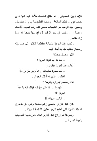 ‫ﻟﻺﻴﻘﺎﻉ ﺒﻴﻥ ﺍﻟﺼﺩﻴﻘﻴﻥ .. ﺜﻡ ﺃﻁﻠﻕ ﺸﺎﺌﻌﺎﺕ ﻤﻸﺕ ﺍﻟﺒﻠﺩ ﻜﻠﻬﺎ ﻓـﻰ‬
‫ﻨﺼﻑ ﻴﻭﻡ .. ﺘﺅﻜﺩ ﺍﻟﺸﺎﺌﻌﺔ ﺃﻥ ﺴﺒﺏ ﺍﻟﻘﻁﻌﻴـﺔ ﺒـﻴﻥ ﺭﻤﻀـﺎﻥ‬
‫ﻭﺤﺴﻴﻥ ﻋﺒﺩ ﺍﻟﻭﺍﺤﺩ ﻫﻭ ﺍﻏﺘﺼﺎﺏ ﺤﺴﻴﻥ ﻟﺸـﺭﻑ ﻨﺠﻴـﻪ ﺃﺨـﺕ‬
‫ﺭﻤﻀﺎﻥ .. ﻭﺭﻓﻀﻪ ﻓﻰ ﻨﻔﺱ ﺍﻟﻭﻗﺕ ﺍﻟﺯﻭﺍﺝ ﻤﻨﻬﺎ ﺒﺤﺠﺔ ﺃﻨﻪ ﻤـﺎ‬
                                                  ‫ﺯﺍل ﻁﺎﻟﺒﺎ ..‬
                                                     ‫ﹰ‬
‫ﻭﺫﻫﺏ ﻋﺒﺩ ﺍﻟﻌﺯﻴﺯ ﺒﺸﻬﺎﻤﺔ ﻤﻨﻘﻁﻌﺔ ﺍﻟﻨﻅﻴﺭ ﺇﻟﻰ ﺼـﺩﻴﻘﻪ‬
                          ‫ﺭﻤﻀﺎﻥ ﻴﻁﻠﺏ ﻤﻨﻪ ﻴﺩ ﺃﺨﺘﻪ ﻨﺠﻴﻪ..‬
                                ‫ﻗﺎل ﺭﻤﻀﺎﻥ ﺒﺩﻫﺸﺔ :‬
                 ‫- ﺒﻌﺩ ﻜل ﻤﺎ ﺘﻘﻭﻟﻪ ﺍﻟﻘﺭﻴﺔ ؟!‬
                           ‫ﺃﺠﺎﺏ ﻋﺒﺩ ﺍﻟﻌﺯﻴﺯ ﺒﻴﻘﻴﻥ :‬
    ‫- ﺃﻨﻬﺎ ﻤﺠﺭﺩ ﺸﺎﺌﻌﺎﺕ .. ﺍﻨﺎ ﻭﺍﺜﻕ ﻤﻥ ﺒﺭﺍﺀﺓ‬
             ‫ﺍﺨﺘﻙ .. ﻤﻨﻬﻡ ﷲ ﺃﻭﻻﺩ ﺍﻟﺤﺭﺍﻡ ..‬
                       ‫ﻗﺎل ﺭﻤﻀﺎﻥ ﺒﻤﺭﺍﺭﺓ ﻭﻓﺭﺤﺔ :‬
  ‫- ﻤﻨﻬﻡ ﷲ .. ﺍﻨﺎ ﻤﺵ ﻋﺎﺭﻑ ﺍﻗﻭﻟﻙ ﺇﻴﻪ ﻴﺎ ﻋﺒﺩ‬
                                  ‫ﺍﻟﻌﺯﻴﺯ ؟!‬
                         ‫- ﻗﻭﻟﻠﻰ ﻤﺒﺭﻭﻙ !!‬
‫ﻜﺎﻥ ﻋﺒﺩ ﺍﻟﻌﺯﻴﺯ ﺍﻟﻐﻨﻴﻤﻰ ﺭﻏﻡ ﺩﻤﺎﻤﺘﻪ ﻭﻓﻘﺭﻩ ﻫﻭ ﻁـﻭﻕ‬
       ‫ﺍﻟﻨﺠﺎﺓ ﻟﻸﺴﺭﺓ ﺍﻟﺘﻰ ﺘﻠﻁﺦ ﺸﺭﻓﻬﺎ ﺒﻁﻴﻥ ﺍﻟﺸﺎﺌﻌﺔ ﺍﻟﺨﺒﻴﺜﺔ ..‬
‫ﻭﺒﺴﺭﻋﺔ ﺘﻡ ﺯﻭﺍﺝ ﻋﺒﺩ ﺍﻟﻌﺯﻴﺯ ﺍﻟﻌﺎﻤل ﺒﻭﺭﺸـﺔ ﺍﻟﻁـﻭﺏ‬
                                               ‫ﺒﻨﺠﻴﺔ ﺍﻟﺠﻤﻴﻠﺔ ..‬


                           ‫٥٧‬
 