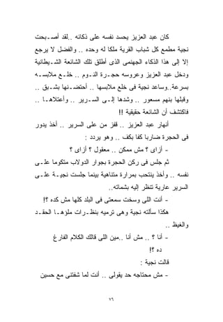 ‫ﻜﺎﻥ ﻋﺒﺩ ﺍﻟﻌﺯﻴﺯ ﻴﺤﺴﺩ ﻨﻔﺴﻪ ﻋﻠﻰ ﺫﻜﺎﺌﻪ ..ﻟﻘﺩ ﺃﺼـﺒﺤﺕ‬
‫ﻨﺠﻴﺔ ﻤﻁﻤﻊ ﻜل ﺸﺒﺎﺏ ﺍﻟﻘﺭﻴﺔ ﻤﻠﻜﹰ ﻟﻪ ﻭﺤﺩﻩ .. ﻭﺍﻟﻔﻀل ﻻ ﻴﺭﺠﻊ‬
                         ‫ﺎ‬
‫ﺇﻻ ﺇﻟﻰ ﻫﺫﺍ ﺍﻟﺫﻜﺎﺀ ﺍﻟﺠﻬﻨﻤﻰ ﺍﻟﺫﻯ ﺃﻁﻠﻕ ﺘﻠﻙ ﺍﻟﺸﺎﺌﻌﺔ ﺍﻟﺸـﻴﻁﺎﻨﻴﺔ‬
‫ﻭﺩﺨل ﻋﺒﺩ ﺍﻟﻌﺯﻴﺯ ﻭﻋﺭﻭﺴﻪ ﺤﺠـﺭﺓ ﺍﻟﻨـﻭﻡ .. ﺨﻠـﻊ ﻤﻼﺒﺴـﻪ‬
‫ﺒﺴﺭﻋﺔ..ﻭﺴﺎﻋﺩ ﻨﺠﻴﺔ ﻓﻰ ﺨﻠﻊ ﻤﻼﺒﺴﻬﺎ .. ﺃﺤﺘﻀـﻨﻬﺎ ﺒﺸـﺒﻕ ..‬
‫ﻭﻗﺒﻠﻬﺎ ﺒﻨﻬﻡ ﻤﺴﻌﻭﺭ .. ﻭﺸﺩﻫﺎ ﺇﻟـﻰ ﺍﻟﺴـﺭﻴﺭ .. ﻭﺃﻋﺘﻼﻫـﺎ ..‬
                                 ‫ﻓﺎﻜﺘﺸﻑ ﺃﻥ ﺍﻟﺸﺎﺌﻌﺔ ﺤﻘﻴﻘﻴﺔ !!‬
‫ﺃﻨﻬﺎﺭ ﻋﺒﺩ ﺍﻟﻌﺯﻴﺯ .. ﻗﻔﺯ ﻤﻥ ﻋﻠﻰ ﺍﻟﺴﺭﻴﺭ .. ﺃﺨﺫ ﻴﺩﻭﺭ‬
                  ‫ﻓﻰ ﺍﻟﺤﺠﺭﺓ ﻀﺎﺭﺒﺎ ﻜﻔﺎ ﺒﻜﻑ .. ﻭﻫﻭ ﻴﺭﺩﺩ :‬
                                    ‫ﹰ ﹰ‬
             ‫- ﺃﺯﺍﻯ ؟ ﻤﺵ ﻤﻤﻜﻥ .. ﻤﻌﻘﻭل ؟ ﺃﺯﺍﻯ ؟‬
‫ﺜﻡ ﺠﻠﺱ ﻓﻰ ﺭﻜﻥ ﺍﻟﺤﺠﺭﺓ ﺒﺠﻭﺍﺭ ﺍﻟﺩﻭﻻﺏ ﻤﺘﻜﻭﻤﺎ ﻋﻠـﻰ‬
     ‫ﹰ‬
‫ﻨﻔﺴﻪ .. ﻭﺃﺨﺫ ﻴﻨﺘﺤﺏ ﺒﻤﺭﺍﺭﺓ ﻤﺘﻨﺎﻫﻴﺔ ﺒﻴﻨﻤﺎ ﺠﻠﺴﺕ ﻨﺠﻴـﺔ ﻋﻠـﻰ‬
                           ‫ﺍﻟﺴﺭﻴﺭ ﻋﺎﺭﻴﺔ ﺘﻨﻅﺭ ﺇﻟﻴﻪ ﺒﺸﻤﺎﺘﻪ..‬
   ‫- ﺃﻨﺕ ﺍﻟﻠﻰ ﻭﺴﺨﺕ ﺴﻤﻌﺘﻰ ﻓﻰ ﺍﻟﺒﻠﺩ ﻜﻠﻬﺎ ﻤﺵ ﻜﺩﻩ ؟!‬
‫ﻫﻜﺫﺍ ﺴﺄﻟﺘﻪ ﻨﺠﻴﺔ ﻭﻫﻰ ﺘﺭﻤﻴﻪ ﺒﻨﻅـﺭﺍﺕ ﻤﻠﺅﻫـﺎ ﺍﻟﺤﻘـﺩ‬
                                                    ‫ﻭﺍﻟﻐﻴﻅ ..‬
      ‫- ﺃﻨﺎ ؟ .. ﻤﺵ ﺃﻨﺎ ..ﻤﻴﻥ ﺍﻟﻠﻰ ﻗﺎﻟﻙ ﺍﻟﻜﻼﻡ ﺍﻟﻔﺎﺭﻍ‬
                                            ‫ﺩﻩ ؟!‬
                                         ‫ﻗﺎﻟﺕ ﻨﺠﻴﺔ :‬
  ‫- ﻤﺵ ﻤﺤﺘﺎﺠﻪ ﺤﺩ ﻴﻘﻭﻟﻰ .. ﺃﻨﺕ ﻟﻤﺎ ﺸﻔﺘﻨﻰ ﻤﻊ ﺤﺴﻴﻥ‬


                            ‫٦٧‬
 