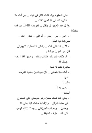‫ﻋﻠﻰ ﺍﻟﺴﻁﻭﺡ ﺒﻴﺘﻨﺎ ﻗﺎﺩﺕ ﺍﻟﻨﺎﺭ ﻓﻰ ﻗﻠﺒﻙ .. ﺒﺱ ﺃﻨﺕ ﻤﺎ‬
                  ‫ﺨﺩﺵ ﺒﺎﻟﻙ ﺃﻨﻰ ﺃﻨﺎ ﻜﻤﺎﻥ ﺸﻔﺘﻙ ..‬
‫ﺤﺎﻭل ﻋﺒﺩ ﺍﻟﻌﺯﻴﺯ ﺃﻥ ﻴﺘﻜﻠﻡ .. ﻓﺨﺭﺠﺕ ﺍﻟﻜﻠﻤﺎﺕ ﻤﻥ ﻓﻤﻪ‬
                                                     ‫ﻤﺘﻘﻁﻌﺔ :‬
   ‫- "ﺒﺱ .. ﺒﺱ .. ﻤﺵ .. ﺃﻨﺎ ﺍﻟﻠﻰ .. ﻗﻠﺕ .. ﺇﻨﻙ ..‬
                                  ‫ﺼﺭﺨﺕ ﻓﻴﻪ ﻨﺠﻴﺔ :‬
  ‫- ﻻ .. ﺃﻨﺕ ﺍﻟﻠﻰ ﻗﻠﺕ .. ﻭﺍﻟﺩﻟﻴل ﺃﻨﻙ ﻁﻠﺒﺕ ﺘﺘﺠﻭﺯﻨﻰ‬
                            ‫ﻗﺎل ﻋﺒﺩ ﺍﻟﻌﺯﻴﺯ ﻤﺅﻜﺩﺍ :‬
                              ‫ﹰ‬
‫- ﺃﻨﺎ ﻁﻠﺒﺕ ﺍﺘﺠﻭﺯﻙ ﻋﻠﺸﺎﻥ ﺒﺎﺤﺒﻙ ..ﻭﻋﺎﻭﺯ ﺃﻨﻘﺫ ﺸﺭﻑ‬
                                          ‫ﻋﻴﻠﺘﻙ !!‬
                                ‫ﺴﺎﺨﺭﺓ ﻗﺎﻟﺕ ﻟﻪ ﻨﺠﻴﺔ :‬
    ‫- ﺃﻨﺕ ﻓﻌﻼ ﺒﺘﺤﺒﻨﻰ .. ﻟﻜﻥ ﺴﻴﺒﻙ ﻤﻥ ﺤﻜﺎﻴﺔ ﺍﻟﺸﺭﻑ‬
                                      ‫ﹰ‬
                                             ‫ﺩﻯ!!‬
                                             ‫ﺴﺄﻟﻬﺎ :‬
                                       ‫- ﻴﻌﻨﻰ ﺇﻴﻪ ؟!‬
                                            ‫ﺃﺠﺎﺒﺕ :‬
‫- ﻴﻌﻨﻰ ﺃﻨﺕ ﺸﻔﺕ ﺤﺴﻴﻥ ﻭﻫﻭ ﺒﻴﺒﻭﺴﻨﻰ ﻋﻠﻰ ﺍﻟﺴﻁﻭﺡ ..‬
     ‫ﻓﻰ ﻋﺸﺔ ﺍﻟﻔﺭﺍﺥ .. ﻭﺍﻹﺸﺎﻋﺔ ﻤﻸﺕ ﺍﻟﺒﻠﺩ ﻋﻨﻰ ﺃﻨﺎ‬
 ‫ﻭﺤﺴﻴﻥ .. ﻭﻤﻊ ﻜﺩﻩ ﺃﺘﺠﻭﺯﺘﻨﻰ .. ﻟﻴﻪ ؟! ﻷﻨﻙ ﺍﻟﻭﺤﻴﺩ‬
                       ‫ﺍﻟﻠﻰ ﻜﻨﺕ ﻋﺎﺭﻑ ﺍﻟﺤﻘﻴﻘﺔ ..‬


                           ‫٧٧‬
 
