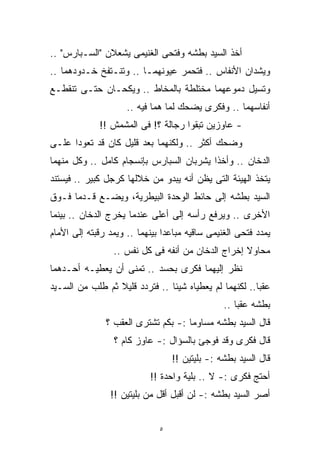 ‫ﺃﺨﺫ ﺍﻟﺴﻴﺩ ﺒﻁﺸﻪ ﻭﻓﺘﺤﻰ ﺍﻟﻐﻨﻴﻤﻰ ﻴﺸﻌﻼﻥ "ﺍﻟﺴـﺒﺎﺭﺱ" ..‬
‫ﻭﻴﺸﺩﺍﻥ ﺍﻷﻨﻔﺎﺱ .. ﻓﺘﺤﻤﺭ ﻋﻴﻭﻨﻬﻤـﺎ .. ﻭﺘﻨـﺘﻔﺦ ﺨـﺩﻭﺩﻫﻤﺎ ..‬
‫ﻭﺘﺴﻴل ﺩﻤﻭﻋﻬﻤﺎ ﻤﺨﺘﻠﻁﺔ ﺒﺎﻟﻤﺨﺎﻁ .. ﻭﻴﻜﺤـﺎﻥ ﺤﺘـﻰ ﺘﻨﻘﻁـﻊ‬
                     ‫ﺃﻨﻔﺎﺴﻬﻤﺎ .. ﻭﻓﻜﺭﻯ ﻴﻀﺤﻙ ﻟﻤﺎ ﻫﻤﺎ ﻓﻴﻪ ..‬
             ‫- ﻋﺎﻭﺯﻴﻥ ﺘﺒﻘﻭﺍ ﺭﺠﺎﻟﺔ ؟! ﻓﻰ ﺍﻟﻤﺸﻤﺵ !!‬
‫ﻭﻀﺤﻙ ﺃﻜﺜﺭ .. ﻭﻟﻜﻨﻬﻤﺎ ﺒﻌﺩ ﻗﻠﻴل ﻜﺎﻥ ﻗﺩ ﺘﻌﻭﺩﺍ ﻋﻠـﻰ‬
‫ﺍﻟﺩﺨﺎﻥ .. ﻭﺃﺨﺫﺍ ﻴﺸﺭﺒﺎﻥ ﺍﻟﺴﺒﺎﺭﺱ ﺒﺈﻨﺴﺠﺎﻡ ﻜﺎﻤل .. ﻭﻜل ﻤﻨﻬﻤﺎ‬
‫ﻴﺘﺨﺫ ﺍﻟﻬﻴﺌﺔ ﺍﻟﺘﻰ ﻴﻅﻥ ﺃﻨﻪ ﻴﺒﺩﻭ ﻤﻥ ﺨﻼﻟﻬﺎ ﻜﺭﺠل ﻜﺒﻴﺭ .. ﻓﻴﺴﺘﻨﺩ‬
‫ﺍﻟﺴﻴﺩ ﺒﻁﺸﻪ ﺇﻟﻰ ﺤﺎﺌﻁ ﺍﻟﻭﺤﺩﺓ ﺍﻟﺒﻴﻁﺭﻴﺔ، ﻭﻴﻀـﻊ ﻗـﺩﻤﺎ ﻓـﻭﻕ‬
‫ﺍﻷﺨﺭﻯ .. ﻭﻴﺭﻓﻊ ﺭﺃﺴﻪ ﺇﻟﻰ ﺃﻋﻠﻰ ﻋﻨﺩﻤﺎ ﻴﺨﺭﺝ ﺍﻟﺩﺨﺎﻥ .. ﺒﻴﻨﻤﺎ‬
‫ﻴﻤﺩﺩ ﻓﺘﺤﻰ ﺍﻟﻐﻨﻴﻤﻰ ﺴﺎﻗﻴﻪ ﻤﺒﺎﻋﺩﺍ ﺒﻴﻨﻬﻤﺎ .. ﻭﻴﻤﺩ ﺭﻗﺒﺘﻪ ﺇﻟﻰ ﺍﻷﻤﺎﻡ‬
                               ‫ﹰ‬
                 ‫ﻤﺤﺎﻭﻻ ﺇﺨﺭﺍﺝ ﺍﻟﺩﺨﺎﻥ ﻤﻥ ﺃﻨﻔﻪ ﻓﻰ ﻜل ﻨﻔﺱ ..‬
                                                   ‫ﹰ‬
‫ﻨﻅﺭ ﺇﻟﻴﻬﻤﺎ ﻓﻜﺭﻯ ﺒﺤﺴﺩ .. ﺘﻤﻨﻰ ﺃﻥ ﻴﻌﻁﻴـﻪ ﺃﺤـﺩﻫﻤﺎ‬
‫ﻋﻘﺒﺎ.. ﻟﻜﻨﻬﻤﺎ ﻟﻡ ﻴﻌﻁﻴﺎﻩ ﺸﻴﺌﺎ .. ﻓﺘﺭﺩﺩ ﻗﻠﻴﻼ ﺜﻡ ﻁﻠﺏ ﻤﻥ ﺍﻟﺴـﻴﺩ‬
                 ‫ﹰ‬             ‫ﹰ‬                       ‫ﹰ‬
                                                ‫ﺒﻁﺸﻪ ﻋﻘﺒﹰ ..‬
                                                   ‫ﺎ‬
               ‫ﻗﺎل ﺍﻟﺴﻴﺩ ﺒﻁﺸﻪ ﻤﺴﺎﻭﻤﺎ :- ﺒﻜﻡ ﺘﺸﺘﺭﻯ ﺍﻟﻌﻘﺏ ؟‬
                                    ‫ﹰ‬
                 ‫ﻗﺎل ﻓﻜﺭﻯ ﻭﻗﺩ ﻓﻭﺠﺊ ﺒﺎﻟﺴﺅﺍل :- ﻋﺎﻭﺯ ﻜﺎﻡ ؟‬
                                  ‫ﻗﺎل ﺍﻟﺴﻴﺩ ﺒﻁﺸﻪ :- ﺒﻠﻴﺘﻴﻥ !!‬
                           ‫ﺃﺤﺘﺞ ﻓﻜﺭﻯ :- ﻻ .. ﺒﻠﻴﺔ ﻭﺍﺤﺩﺓ !!‬
                ‫ﺃﺼﺭ ﺍﻟﺴﻴﺩ ﺒﻁﺸﻪ :- ﻟﻥ ﺃﻗﺒل ﺃﻗل ﻤﻥ ﺒﻠﻴﺘﻴﻥ !!‬


                              ‫٥‬
 