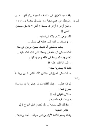 ‫ﻭﻗﻑ ﻋﺒﺩ ﺍﻟﻌﺯﻴﺯ ﻓﻰ ﻤﻨﺘﺼﻑ ﺍﻟﺤﺠﺭﺓ ..ﺜﻡ ﺃﻗﺘﺭﺏ ﻤـﻥ‬
 ‫ﺍﻟﺴﺭﻴﺭ ..ﺜﻡ ﻨﻅﺭ ﻓﻰ ﻋﻴﻨﻲ ﻨﺠﻴﺔ ﻭﻫﻭ ﻴﺘﺴﺎﺀل ﺒﺩﻫﺸﺔ ﻭﻤﺭﺍﺭﺓ :‬
‫- ﻟﻜﻥ ﺃﺯﺍﻯ ؟ ﺃﺯﺍﻯ ﺩﻩ ﺤﺼل ؟ ﺃﻨﺘﻰ ؟ ﺃﻨﺎ ﻤﺵ ﻤﺼﺩﻕ‬
                                            ‫ﻨﻔﺴﻰ !!‬
                    ‫ﻗﺎﻟﺕ ﻭﻫﻰ ﺘﺸﻌﺭ ﺒﻠﺫﺓ ﻓﻰ ﺘﻌﺫﻴﺒﻪ :‬
           ‫- ﻷ ﺼﺩﻕ .. ﺃﻨﺕ ﺍﻟﻠﻰ ﻋﻤﻠﺘﻪ ﻓﻰ ﻨﻔﺴﻙ ..‬
‫ﺒﻌﺩﻤﺎ ﺨﻁﺒﺘﻨﻰ ﺃﻨﺎ ﻗﺎﺒﻠﺕ ﺤﺴﻴﻥ ﻤﺭﺘﻴﻥ ﻓﻰ ﺒﻴﺘﻪ..‬
 ‫ﻗﻠﺕ ﻟﻪ ﻋﻠﻰ ﻜل ﺤﺎﺠﺔ.. ﻭﻋﻤﻠﻨﺎ ﺍﻟﻠﻰ ﺍﻨﺕ ﻗﻠﺕ ﻋﻠﻴﻪ ..‬
            ‫ﺘﺤﺸﺭﺠﺕ ﺍﻟﺼﺭﺨﺔ ﻓﻰ ﺤﻠﻘﻪ ﻭﻫﻭ ﻴﺴﺄﻟﻬﺎ :‬
                                ‫- ﺍﻟﻠﻰ ﺃﻨﺎ ﻗﻠﺕ ﻋﻠﻴﻪ ؟!‬
                             ‫ﻗﺎﻟﺕ ﻟﻪ ﺒﺴﺨﺭﻴﺔ ﺤﺎﺩﺓ :‬
‫- ﺃﻨﺕ ﻤﺵ ﺃﺘﺠﻭﺯﺘﻨﻰ ﻋﻠﺸﺎﻥ ﺘﺄﻜﺩ ﻟﻠﻨﺎﺱ ﺃﻨـﻰ ﺒﺭﻴﺌـﺔ‬
                                                         ‫ﻭﺘﻨﻘﺫ‬
‫ﺸﺭﻑ ﻋﻴﻠﺘﻰ .. ﺍﺩﻴﻙ ﺃﻨﻘﺫﺕ ﺸﺭﻑ ﻋﻴﻠﺘﻰ ﻴﺎ ﺃﺒﻭ ﺸﺭﻑ!!‬
                                         ‫ﺼﺭﺥ ﻓﻴﻬﺎ :‬
                                  ‫- ﺃﻨﺘﻰ ﺒﺘﻘﻭﻟﻰ ﺃﻴﻪ !!‬
                                 ‫ﺼﺭﺨﺕ ﻓﻴﻪ ﻤﺘﺤﺩﻴﻪ :‬
    ‫- ﺒﺎﻗﻭﻟﻙ ﺍﻟﻠﻰ ﺴﻤﻌﺘﻪ .. ﻭﻟﻭ ﻜﻨﺕ ﺭﺍﺠل ﺃﺨﺭﺝ ﻗﻭل‬
                                   ‫ﻟﻠﻨﺎﺱ ﺍﻟﺤﻘﻴﻘﺔ ..‬
‫ﻭﻜﺄﻨﻪ ﻴﺴﻤﻊ ﺍﻟﻜﻠﻤﺔ ﻷﻭل ﻤﺭﺓ ﻓﻰ ﺤﻴﺎﺘﻪ .. ﺃﺨﺫ ﻴﺭﺩﺩﻫﺎ :‬


                           ‫٨٧‬
 