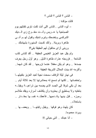 ‫- ﺍﻟﻨﺎﺱ ؟ ﺍﻟﻨﺎﺱ ؟ ﺍﻟﻨﺎﺱ ؟‬
                                       ‫ﻗﺎﻟﺕ ﻤﺅﻜﺩﺓ :‬
‫– ﺃﻴﻭﻩ ﺍﻟﻨﺎﺱ ..ﺍﻟﻨﺎﺱ ﺍﻟﻠﻰ ﺃﻨﺕ ﻜﻨﺕ ﻨﺎﻭﻯ ﺘﻘﺎﺒﻠﻬﻡ ﻴﻭﻡ‬
‫ﺍﻟﺼﺒﺎﺤﻴﺔ ﻴﺎ ﻋـﺭﻴﺱ ﻭﺃﻨـﺕ ﻤﻨﻔـﻭﺥ ﺯﻯ ﺍﻟـﺩﻴﻙ‬
‫ﺍﻟﺸﺭﻜﺴﻰ ﻭﺒﺘﻀﺤﻙ ﻭﺘﺒﺭﻡ ﺸﻨﺒﻙ ﻭﺘﻘﻭل ﻟﻬـﻡ ﺃﻨـﻰ‬
‫ﻁﺎﻫﺭﺓ ﻭﺒﺭﻴﺌﺔ.. ﻭﺃﻨﻙ ﻜﺴﺒﺕ ﺍﻟﺴﻨﻴﻭﺭﺓ ﺒﺸﻬﺎﻤﺘﻙ ..‬
            ‫ﻭﺭﻴﻨﻰ ﺃﺯﺍﻯ ﺤﺎﺘﻘﻭل ﻟﻬﻡ ﺍﻟﺤﻘﻴﻘﺔ ﺒﻘﻰ؟!‬
‫ﻭﻟﻡ ﻴﻘل ﻋﺒﺩ ﺍﻟﻌﺯﻴﺯ ﺍﻟﻐﻨﻴﻤﻰ ﺍﻟﺤﻘﻴﻘﺔ .. ﺃﻜﺩ ﻟﻠﻨﺎﺱ ﻜﺫﺏ‬
‫ﺍﻟﺸﺎﺌﻌﺔ .. ﻓﺯﻭﺠﺘﻪ ﻋﺫﺭﺍﺀ ﻁﺎﻫﺭﺓ ﺍﻟﺫﻴل.. ﻭﻫﻭ ﺃﻭل ﺭﺠل ﻴﻌﺭﻑ‬
‫ﺠﺴﺩﻫﺎ .. ﻭﻫﻭ ﻟﻡ ﻴﻜﻥ ﻤﻐﻔﻼ ﻋﻨﺩﻤﺎ ﺘﺯﻭﺠﻬﺎ .. ﻟﻘﺩ ﻜﺎﻥ ﺸﻬﻤﺎ..‬
  ‫ﹰ‬                            ‫ﹰ‬
                   ‫ﻭﺃﻜﺭﻤﻪ ﺍﷲ ﺒﺒﻨﺕ ﺍﻟﺤﻼل ﺍﻟﺸﺭﻴﻔﺔ ﺍﻟﻌﻔﻴﻔﺔ ..‬
‫ﻓﻰ ﻨﻬﺎﺭ ﻟﻴﻠﺔ ﺍﻟﺯﻓﺎﻑ ﺴﻤﺤﺕ ﻨﺠﻴﺔ ﻟﻌﺒﺩ ﺍﻟﻌﺯﻴﺯ ﺒﺘﻘﺒﻴﻠﻬـﺎ‬
‫ﻭﺇﺤﺘﻀﺎﻨﻬﺎ .. ﻟﻜﻨﻬﺎ ﻟﻡ ﺘﺴﻤﺢ ﻟﻪ ﺒﻤﻌﺎﺸﺭﺘﻬﺎ ﺇﻻ ﺒﻌﺩ ﺜﻼﺜﺔ ﺃﻴﺎﻡ ..‬
‫ﺒﻌﺩ ﺃﻥ ﺒﻜﻰ ﺸﻭﻗﺎ ﺇﻟﻰ ﺍﻟﺠﺴﺩ ﺍﻟﺫﻯ ﻴﻀﻤﻪ ﺒﻴﻥ ﺫﺭﺍﻋﻴـﺔ ﻭﻴﻘﺒﻠـﻪ‬
                                        ‫ﹰ‬
‫ﺒﺸﻔﺘﻴﻪ ﻭﻻ ﻴﺴﺘﻁﻴﻊ ﺃﻥ ﻴﺤﺘﻭﻴﻪ ﻭﺃﻥ ﻴﻜﺘﺸﻑ ﺃﺴﺭﺍﺭﻩ ﻭﻴﻔﻙ ﻁﻼﺴﻡ‬
‫ﺭﻤﻭﺯﻩ .. ﻗﺒل ﻴﺩﻴﻬﺎ ﻭﻗـﺩﻤﻴﻬﺎ.. ﻓﺄﻋﻁﺘـﻪ ﻨﻔﺴـﻬﺎ ﺒﻤﻘـﺩﺍﺭ ..‬
                                                  ‫ﺒﺎﺴﺘﻌﻼﺀ..‬
‫ﻜﺎﻥ ﻴﻠﻬﺙ ﻭﻫﻭ ﻓﻭﻗﻬﺎ ..ﻭﻴﻘﺒل ﺭﻗﺒﺘﻬـﺎ .. ﻭﻴﻌﻀـﻬﺎ ..‬
                                            ‫ﻭﻴﺭﺩﺩ ﻤﺤﻤﻭﻤﺎ:‬
                                             ‫ﹰ‬
                        ‫- ﺃﻨﺎ ﻋﺒﺩﻙ .. ﺃﻨﺘﻰ ﺤﻴﺎﺘﻰ !!‬


                            ‫٩٧‬
 