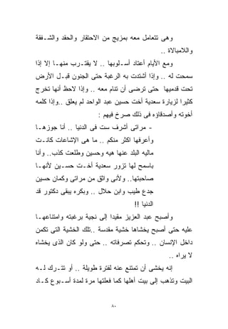 ‫ﻭﻫﻰ ﺘﺘﻌﺎﻤل ﻤﻌﻪ ﺒﻤﺯﻴﺞ ﻤﻥ ﺍﻻﺤﺘﻘﺎﺭ ﻭﺍﻟﺤﻘﺩ ﻭﺍﻟﺸـﻔﻘﺔ‬
                                                ‫ﻭﺍﻟﻼﻤﺒﺎﻻﺓ ..‬
‫ﻭﻤﻊ ﺍﻷﻴﺎﻡ ﺃﻋﺘﺎﺩ ﺃﺴـﻠﻭﺒﻬﺎ .. ﻻ ﻴﻘﺘـﺭﺏ ﻤﻨﻬـﺎ ﺇﻻ ﺇﺫﺍ‬
‫ﺴﻤﺤﺕ ﻟﻪ .. ﻭﺇﺫﺍ ﺃﺸﺘﺩﺕ ﺒﻪ ﺍﻟﺭﻏﺒﺔ ﺤﺘﻰ ﺍﻟﺠﻨﻭﻥ ﻗﺒـل ﺍﻷﺭﺽ‬
‫ﺘﺤﺕ ﻗﺩﻤﻴﻬﺎ ﺤﺘﻰ ﺘﺭﻀﻰ ﺃﻥ ﺘﻨﺎﻡ ﻤﻌﻪ .. ﻭﺇﺫﺍ ﻻﺤﻅ ﺃﻨﻬﺎ ﺘﺨﺭﺝ‬
‫ﻜﺜﻴﺭﺍ ﻟﺯﻴﺎﺭﺓ ﺴﻌﺩﻴﺔ ﺃﺨﺕ ﺤﺴﻴﻥ ﻋﺒﺩ ﺍﻟﻭﺍﺤﺩ ﻟﻡ ﻴﻌﻠﻕ ..ﻭﺇﺫﺍ ﻜﻠﻤﻪ‬
                                                     ‫ﹰ‬
                       ‫ﺃﺨﻭﺘﻪ ﻭﺃﺼﺩﻗﺎﺅﻩ ﻓﻰ ﺫﻟﻙ ﺼﺭﺥ ﻓﻴﻬﻡ :‬
‫- ﻤﺭﺍﺘﻰ ﺃﺸﺭﻑ ﺴﺕ ﻓﻰ ﺍﻟﺩﻨﻴﺎ .. ﺃﻨﺎ ﺠﻭﺯﻫـﺎ‬
‫ﻭﺃﻋﺭﻓﻬﺎ ﺍﻜﺜﺭ ﻤﻨﻜﻡ .. ﻤﺎ ﻫﻰ ﺍﻹﺸﺎﻋﺎﺕ ﻜﺎﻨـﺕ‬
‫ﻤﺎﻟﻴﻪ ﺍﻟﺒﻠﺩ ﻋﻨﻬﺎ ﻫﻴﻪ ﻭﺤﺴﻴﻥ ﻭﻁﻠﻌﺕ ﻜﺫﺏ.. ﻭﺃﻨﺎ‬
‫ﺒﺎﺴﻤﺢ ﻟﻬﺎ ﺘﺯﻭﺭ ﺴﻌﺩﻴﺔ ﺃﺨـﺕ ﺤﺴـﻴﻥ ﻷﻨﻬـﺎ‬
‫ﺼﺎﺤﺒﺘﻬﺎ.. ﻭﻷﻨﻰ ﻭﺍﺜﻕ ﻤﻥ ﻤﺭﺍﺘﻰ ﻭﻜﻤﺎﻥ ﺤﺴﻴﻥ‬
‫ﺠﺩﻉ ﻁﻴﺏ ﻭﺍﺒﻥ ﺤﻼل .. ﻭﺒﻜﺭﻩ ﻴﺒﻘﻰ ﺩﻜﺘﻭﺭ ﻗﺩ‬
                                    ‫ﺍﻟﺩﻨﻴﺎ !!‬
‫ﻭﺃﺼﺒﺢ ﻋﺒﺩ ﺍﻟﻌﺯﻴﺯ ﻤﻘﻴﺩﺍ ﺇﻟﻰ ﻨﺠﻴﺔ ﺒﺭﻏﺒﺘﻪ ﻭﺍﻤﺘﻨﺎﻋﻬـﺎ‬
                           ‫ﹰ‬
‫ﻋﻠﻴﻪ ﺤﺘﻰ ﺃﺼﺒﺢ ﻴﺨﺸﺎﻫﺎ ﺨﺸﻴﺔ ﻤﻘﺩﺴﺔ ..ﺘﻠﻙ ﺍﻟﺨﺸﻴﺔ ﺍﻟﺘﻰ ﺘﻜﻤﻥ‬
‫ﺩﺍﺨل ﺍﻹﻨﺴﺎﻥ .. ﻭﺘﺤﻜﻡ ﺘﺼﺭﻓﺎﺘﻪ .. ﺤﺘﻰ ﻭﻟﻭ ﻜﺎﻥ ﺍﻟﺫﻯ ﻴﺨﺸﺎﻩ‬
                                                   ‫ﻻ ﻴﺭﺍﻩ ..‬
‫ﺇﻨﻪ ﻴﺨﺸﻰ ﺃﻥ ﺘﻤﺘﻨﻊ ﻋﻨﻪ ﻟﻔﺘﺭﺓ ﻁﻭﻴﻠﺔ .. ﺃﻭ ﺘﺘـﺭﻙ ﻟـﻪ‬
‫ﺍﻟﺒﻴﺕ ﻭﺘﺫﻫﺏ ﺇﻟﻰ ﺒﻴﺕ ﺃﻫﻠﻬﺎ ﻜﻤﺎ ﻓﻌﻠﺘﻬﺎ ﻤﺭﺓ ﻟﻤﺩﺓ ﺃﺴـﺒﻭﻉ ﻜـﺎﺩ‬


                            ‫٠٨‬
 