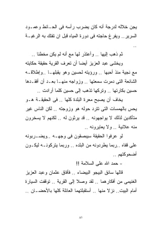 ‫ﻴﺠﻥ ﺨﻼﻟﻪ ﻟﺩﺭﺠﺔ ﺃﻨﻪ ﻜﺎﻥ ﻴﻀﺭﺏ ﺭﺃﺴﻪ ﻓﻰ ﺍﻟﺤـﺎﺌﻁ ﻭﻋﻤـﻭﺩ‬
‫ﺍﻟﺴﺭﻴﺭ.. ﻭﻴﻔﺭﻍ ﺤﺎﺠﺘﻪ ﻓﻰ ﺩﻭﺭﺓ ﺍﻟﻤﻴﺎﻩ ﻗﺒل ﺍﻥ ﺘﻔﺘﻙ ﺒﻪ ﺍﻟﺭﻏﺒـﺔ‬
                                                           ‫..‬
   ‫ﺜﻡ ﺫﻫﺏ ﺇﻟﻴﻬﺎ .. ﻭﺃﻋﺘﺫﺭ ﻟﻬﺎ ﻤﻊ ﺃﻨﻪ ﻟﻡ ﻴﻜﻥ ﻤﺨﻁﺌﺎ ..‬
      ‫ﹰ‬
‫ﻭﻴﺨﺸﻰ ﻋﺒﺩ ﺍﻟﻌﺯﻴﺯ ﺃﻴﻀﺎ ﺃﻥ ﺘﻌﺭﻑ ﺍﻟﻘﺭﻴﺔ ﺤﻘﻴﻘﺔ ﺤﻜﺎﻴﺘﻪ‬
                            ‫ﹰ‬
‫ﻤﻊ ﻨﺠﻴﺔ ﻤﻨﺫ ﺃﺤﺒﻬﺎ .. ﻭﺭﺅﻴﺘﻪ ﻟﺤﺴﻴﻥ ﻭﻫﻭ ﻴﻘﺒﻠﻬـﺎ ..ﻭﺇﻁﻼﻗـﻪ‬
‫ﺍﻟﺸﺎﺌﻌﺔ ﺍﻟﺘﻰ ﺩﻤﺭﺕ ﺴﻤﻌﺘﻬﺎ .. ﻭﺯﻭﺍﺠﻪ ﻤﻨﻬـﺎ ﺒﻌـﺩ ﺃﻥ ﺃﻓﻘـﺩﻫﺎ‬
      ‫ﺤﺴﻴﻥ ﺒﻜﺎﺭﺘﻬﺎ .. ﻭﺘﺭﻜﻬﺎ ﺘﺫﻫﺏ ﺇﻟﻰ ﺤﺴﻴﻥ ﻜﻠﻤﺎ ﺃﺭﺍﺩﺕ ..‬
‫ﻴﺨﺎﻑ ﺃﻥ ﻴﺼﺒﺢ ﻤﻌﺭﺓ ﺍﻟﺒﻠﺩﺓ ﻜﻠﻬﺎ .. ﻓﻰ ﺍﻟﺤﻘﻴﻘـﺔ ﻫـﻭ‬
‫ﻴﺤﺱ ﺒﺎﻟﻬﻤﺴﺎﺕ ﺍﻟﺘﻰ ﺘﺘﺭﺩ ﺤﻭﻟﻪ ﻫﻭ ﻭﺯﻭﺠﺘﻪ .. ﻟﻜﻥ ﺍﻟﻨﺎﺱ ﻏﻴﺭ‬
‫ﻤﺘﺄﻜﺩﻴﻥ ﻟﺫﻟﻙ ﻻ ﻴﻭﺍﺠﻬﻭﻨﻪ .. ﻗﺩ ﻴﺭﺜﻭﻥ ﻟﻪ .. ﻟﻜﻨﻬﻡ ﻻ ﻴﺴﺨﺭﻭﻥ‬
                                  ‫ﻤﻨﻪ ﻋﻼﻨﻴﺔ .. ﻭﻻ ﻴﻌﺎﻴﺭﻭﻨﻪ ..‬
‫ﻟﻭ ﻋﺭﻓﻭﺍ ﺍﻟﺤﻘﻴﻘﺔ ﺴﻴﺒﺼﻘﻭﻥ ﻓﻰ ﻭﺠﻬـﻪ ..ﻭﻴﻀـﺭﺒﻭﻨﻪ‬
‫ﻋﻠﻰ ﻗﻔﺎﻩ ..ﺭﺒﻤﺎ ﻴﻁﺭﺩﻭﻨﻪ ﻤﻥ ﺍﻟﺒﻠﺩﻩ .. ﻭﺭﺒﻤﺎ ﻴﺘﺭﻜﻭﻨـﻪ ﻟﻴﻜـﻭﻥ‬
                                                ‫ﺃﻀﺤﻭﻜﺘﻬﻡ ..‬
                           ‫- ﺤﻤﺩ ﺍﷲ ﻋﻠﻰ ﺍﻟﺴﻼﻤﺔ !!‬
‫ﻗﺎﻟﻬﺎ ﺴﺎﺌﻕ ﺍﻟﺒﻴﺠﻭ ﺍﻟﺒﻴﻀﺎﺀ .. ﻓﺄﻓﺎﻕ ﻋﺜﻤﺎﻥ ﻭﻋﺒﺩ ﺍﻟﻌﺯﻴﺯ‬
‫ﺍﻟﻐﻨﻴﻤﻰ ﻤﻥ ﺃﻓﻜﺎﺭﻫﻤﺎ .. ﻟﻘﺩ ﻭﺼﻼ ﺇﻟﻰ ﺍﻟﻘﺭﻴﺔ .. ﺘﻭﻗﻔﺕ ﺍﻟﺴﻴﺎﺭﺓ‬
‫ﺃﻤﺎﻡ ﺍﻟﺒﻴﺕ.. ﻨﺯﻻ ﻤﻨﻬﺎ .. ﺃﺴﺘﻘﺒﻠﺘﻬﻤﺎ ﺍﻟﻌﺎﺌﻠﺔ ﻜﻠﻬﺎ ﺒﺎﻷﺤﻀـﺎﻥ ..‬



                             ‫١٨‬
 