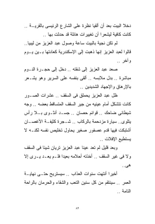 ‫ﺩﺨﻼ ﺍﻟﺒﻴﺕ ﺒﻌﺩ ﺃﻥ ﺃﻟﻘﻴﺎ ﻨﻅﺭﺓ ﻋﻠﻰ ﺍﻟﺸﺎﺭﻉ ﺍﻟﺭﺌﻴﺴﻰ ﺒﺎﻟﻘﺭﻴـﺔ ..‬
          ‫ﻜﺎﻨﺕ ﻜﺎﻓﻴﺔ ﻟﻴﺸﻌﺭﺍ ﺃﻥ ﺘﻐﻴﻴﺭﺍﺕ ﻫﺎﺌﻠﺔ ﻗﺩ ﺤﺩﺜﺕ ﺒﻬﺎ ..‬
‫ﻟﻡ ﺘﻜﻥ ﻨﺠﻴﺔ ﺒﺎﻟﺒﻴﺕ ﺴﺎﻋﺔ ﻭﺼﻭل ﻋﺒﺩ ﺍﻟﻌﺯﻴﺯ ﻤﻥ ﻟﻴﺒﻴﺎ..‬
‫ﻗﺎﻟﻭﺍ ﻟﻌﺒﺩ ﺍﻟﻌﺯﻴﺯ ﺇﻨﻬﺎ ﺫﻫﺒﺕ ﺇﻟﻰ ﺍﻹﺴﻜﻨﺩﺭﻴﺔ ﻜﻌﺎﺩﺘﻬﺎ ﺒـﻴﻥ ﻴـﻭﻡ‬
                                                    ‫ﻭﺁﺨﺭ ..‬
‫ﺼﻌﺩ ﻋﺒﺩ ﺍﻟﻌﺯﻴﺯ ﺇﻟﻰ ﺸﻘﺘﻪ .. ﺩﺨل ﺇﻟﻰ ﺤﺠـﺭﺓ ﺍﻟﻨـﻭﻡ‬
‫ﻤﺒﺎﺸﺭﺓ .. ﺒﺩل ﻤﻼﺒﺴﻪ .. ﺃﻟﻘﻰ ﺒﻨﻔﺴﻪ ﻋﻠﻰ ﺍﻟﺴﺭﻴﺭ ﻭﻫﻭ ﻴﺸـﻌﺭ‬
                                 ‫ﺒﺎﻹﺭﻫﺎﻕ ﻭﺍﻹﺠﻬﺎﺩ ﺍﻟﺸﺩﻴﺩﻴﻥ ..‬
‫ﻅل ﻋﺒﺩ ﺍﻟﻌﺯﻴﺯ ﻴﺤﻤﻠﻕ ﻓﻰ ﺍﻟﺴﻘﻑ .. ﻋﺸﺭﺍﺕ ﺍﻟﺼـﻭﺭ‬
‫ﻜﺎﻨﺕ ﺘﺘﺸﻜل ﺃﻤﺎﻡ ﻋﻴﻨﻴﻪ ﻤﻥ ﺠﻴﺭ ﺍﻟﺴﻘﻑ ﺍﻟﻤﺘﺴﺎﻗﻁ ﺒﻌﻀﻪ .. ﻭﺠﻪ‬
‫ﺸﻴﻁﺎﻨﻰ ﻀﺎﺤﻙ .. ﻗﻭﺍﺌﻡ ﺤﺼﺎﻥ .. ﺠﺴـﺩ ﺃﻨﺜـﻭﻯ ﺒـﻼ ﺭﺃﺱ‬
‫ﻴﺘﻠﻭﻯ.. ﺴﻴﺎﺭﺓ ﻤﺯﺩﺤﻤﺔ ﺒﺎﻟﺭﻜﺎﺏ .. ﺸـﺠﺭﺓ ﻜﺜﻴﻔـﺔ ﺍﻷﻏﺼـﺎﻥ‬
‫ﺃﺸﺘﺒﻜﺕ ﻓﻴﻬﺎ ﻗﺩﻡ ﻋﺼﻔﻭﺭ ﺼﻐﻴﺭ ﻴﺤﺎﻭل ﺘﺨﻠﻴﺹ ﻨﻔﺴﻪ ﻟﻜﻨـﻪ ﻻ‬
                                           ‫ﻴﺴﺘﻁﻴﻊ ﺍﻹﻓﻼﺕ ..‬
‫ﻭﺒﻌﺩ ﻗﻠﻴل ﻟﻡ ﺘﻌﺩ ﻋﻴﻨﺎ ﻋﺒﺩ ﺍﻟﻌﺯﻴﺯ ﺘﺭﻴﺎﻥ ﺸﻴﺌﺎ ﻓﻰ ﺍﻟﺴﻘﻑ‬
         ‫ﹰ‬
‫ﻭﻻ ﻓﻰ ﻏﻴﺭ ﺍﻟﺴﻘﻑ .. ﺃﺨﺫﺘﻪ ﺃﺤﻼﻤﻪ ﺒﻌﻴﺩﺍ ﻓﻠـﻡ ﻴﻌـﺩ ﻴـﺭﻯ ﺇﻻ‬
                  ‫ﹰ‬
                                                       ‫ﻫﻰ..‬
‫ﺃﺨﻴﺭﺍ ﺃﻨﺘﻬﺕ ﺴﻨﻭﺍﺕ ﺍﻟﻌﺫﺍﺏ .. ﺴﻴﺴﺘﺭﻴﺢ ﺤﺘـﻰ ﻨﻬﺎﻴـﺔ‬
                                          ‫ﹰ‬
‫ﺍﻟﻌﻤﺭ .. ﺴﻴﻨﺘﻘﻡ ﻤﻥ ﻜل ﺴﻨﻴﻥ ﺍﻟﺘﻌﺏ ﻭﺍﻟﺸﻘﺎﺀ ﻭﺍﻟﺤﺭﻤﺎﻥ ﺒﺎﻟﺭﺍﺤﺔ‬
                                                    ‫ﺍﻟﺘﺎﻤﺔ ..‬


                            ‫٢٨‬
 