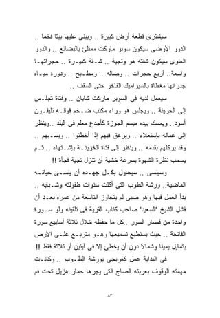 ‫ﺴﻴﺸﺘﺭﻯ ﻗﻁﻌﺔ ﺃﺭﺽ ﻜﺒﻴﺭﺓ .. ﻭﻴﺒﻨﻰ ﻋﻠﻴﻬﺎ ﺒﻴﺘﺎ ﻓﺨﻤﺎ ..‬
   ‫ﹰ‬    ‫ﹰ‬
‫ﺍﻟﺩﻭﺭ ﺍﻷﺭﻀﻰ ﺴﻴﻜﻭﻥ ﺴﻭﺒﺭ ﻤﺎﺭﻜﺕ ﻤﻤﺘﻠﺊ ﺒﺎﻟﺒﻀﺎﺌﻊ .. ﻭﺍﻟﺩﻭﺭ‬
‫ﺍﻟﻌﻠﻭﻯ ﺴﻴﻜﻭﻥ ﺸﻘﺘﻪ ﻫﻭ ﻭﻨﺠﻴﺔ .. ﺸـﻘﺔ ﻜﺒﻴـﺭﺓ .. ﺤﺠﺭﺍﺘﻬـﺎ‬
‫ﻭﺍﺴﻌﺔ.. ﺃﺭﺒﻊ ﺤﺠﺭﺍﺕ .. ﻭﺼﺎﻟﻪ .. ﻭﻤﻁـﺒﺦ .. ﻭﺩﻭﺭﺓ ﻤﻴـﺎﻩ‬
             ‫ﺠﺩﺭﺍﻨﻬﺎ ﻤﻐﻁﺎﺓ ﺒﺎﻟﺴﻴﺭﺍﻤﻴﻙ ﺍﻟﻔﺎﺨﺭ ﺤﺘﻰ ﺍﻟﺴﻘﻑ ..‬
‫ﺴﻴﻌﻤل ﻟﺩﻴﻪ ﻓﻰ ﺍﻟﺴﻭﺒﺭ ﻤﺎﺭﻜﺕ ﺸﺎﺒﺎﻥ .. ﻭﻓﺘﺎﺓ ﺘﺠﻠـﺱ‬
‫ﺇﻟﻰ ﺍﻟﺨﺯﻴﻨﺔ .. ﻭﻴﺠﻠﺱ ﻫﻭ ﻭﺭﺍﺀ ﻤﻜﺘﺏ ﻀـﺨﻡ ﻓﻭﻗـﻪ ﺘﻠﻴﻔـﻭﻥ‬
‫ﺃﺴﻭﺩ.. ﻭﻴﻤﺴﻙ ﺒﻴﺩﻩ ﻤﺒﺴﻡ ﺍﻟﺠﻭﺯﺓ ﻜﺄﺠﺩﻉ ﻤﻌﻠﻡ ﻓﻰ ﺍﻟﺒﻠﺩ ..ﻭﻴﻨﻅﺭ‬
‫ﺇﻟﻰ ﻋﻤﺎﻟﻪ ﺒﺈﺴﺘﻌﻼﺀ .. ﻭﻴﺯﻋﻕ ﻓﻴﻬﻡ ﺇﺫﺍ ﺃﺨﻁﺌﻭﺍ .. ﻭﻴﺴـﺒﻬﻡ ..‬
‫ﻭﻗﺩ ﻴﺭﻜﻠﻬﻡ ﺒﻘﺩﻤﻪ .. ﻭﻴﻨﻅﺭ ﺇﻟﻰ ﻓﺘﺎﺓ ﺍﻟﺨﺯﻴﻨـﺔ ﺒﺈﺸـﺘﻬﺎﺀ .. ﺜـﻡ‬
      ‫ﻴﺴﺤﺏ ﻨﻅﺭﺓ ﺍﻟﺸﻬﻭﺓ ﺒﺴﺭﻋﺔ ﺨﺸﻴﺔ ﺃﻥ ﺘﻨﺯل ﻨﺠﻴﺔ ﻓﺠﺄﺓ !!‬
‫ﻭﺴﻴﻨﺴﻰ .. ﺴﻴﺤﺎﻭل ﺒﻜـل ﺠﻬـﺩﻩ ﺃﻥ ﻴﻨﺴـﻰ ﺤﻴﺎﺘـﻪ‬
‫ﺍﻟﻤﺎﻀﻴﺔ.. ﻭﺭﺸﺔ ﺍﻟﻁﻭﺏ ﺍﻟﺘﻰ ﺃﻜﻠﺕ ﺴﻨﻭﺍﺕ ﻁﻔﻭﻟﺘﻪ ﻭﺸـﺒﺎﺒﻪ ..‬
‫ﺒﺩﺃ ﺍﻟﻌﻤل ﻓﻴﻬﺎ ﻭﻫﻭ ﺼﺒﻰ ﻟﻡ ﻴﺘﺠﺎﻭﺯ ﺍﻟﺘﺎﺴﻌﺔ ﻤﻥ ﻋﻤﺭﻩ ﺒﻌـﺩ ﺃﻥ‬
‫ﻓﺸل ﺍﻟﺸﻴﺦ "ﺍﻟﺴﻌﻴﺩ" ﺼﺎﺤﺏ ﻜﺘﺎﺏ ﺍﻟﻘﺭﻴﺔ ﻓﻰ ﺘﻠﻘﻴﻨﻪ ﻭﻟﻭ ﺴـﻭﺭﺓ‬
‫ﻭﺍﺤﺩﺓ ﻤﻥ ﻗﺼﺎﺭ ﺍﻟﺴﻭﺭ ..ﻜل ﻤﺎ ﺤﻔﻅﻪ ﺨﻼل ﺜﻼﺜﺔ ﺃﺴﺎﺒﻴﻊ ﺴﻭﺭﺓ‬
‫ﺍﻟﻔﺎﺘﺤﺔ .. ﺤﻴﺙ ﻴﺴﺘﻁﻴﻊ ﺘﺴﻤﻴﻌﻬﺎ ﻭﻫـﻭ ﻤﺘﺭﺒـﻊ ﻋﻠـﻰ ﺍﻷﺭﺽ‬
‫ﺒﺘﻤﺎﻴل ﻴﻤﻴﻨﺎ ﻭﺸﻤﺎﻻ ﺩﻭﻥ ﺃﻥ ﻴﺨﻁﺊ ﺇﻻ ﻓﻰ ﺁﻴﺘﻴﻥ ﺃﻭ ﺜﻼﺜﺔ ﻓﻘﻁ !!‬
                                       ‫ﹰ‬     ‫ﹰ‬
‫ﻓﻰ ﺍﻟﺒﺩﺍﻴﺔ ﻋﻤل ﻜﻌﺭﺒﺠﻰ ﺒﻭﺭﺸﺔ ﺍﻟﻁـﻭﺏ .. ﻭﻜﺎﻨـﺕ‬
‫ﻤﻬﻤﺘﻪ ﺍﻟﻭﻗﻭﻑ ﺒﻌﺭﺒﺘﻪ ﺍﻟﺼﺎﺝ ﺍﻟﺘﻰ ﻴﺠﺭﻫﺎ ﺤﻤﺎﺭ ﻫﺯﻴل ﺘﺤﺕ ﻓﻡ‬


                            ‫٣٨‬
 