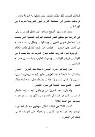 ‫ﺍﻟﺨﻼﻁ ﺍﻟﻀﺨﻡ ﺍﻟﺫﻯ ﻴﻘﺫﻑ ﺒﺎﻟﻁﻴﻥ ﺤﺘﻰ ﺘﻤﺘﻠﺊ ﺒﻪ ﺍﻟﻌﺭﺒﺔ ﺘﻤﺎﻤﺎ ..‬
   ‫ﹰ‬
‫ﺜﻡ ﻴﺫﻫﺏ ﺒﺎﻟﻁﻴﻥ ﺇﻟﻰ ﺇﺴﻤﺎﻋﻴل ﻗﺩﺭﻯ ﺃﻤﻬﺭ " ‪‬ﺭﻴﺏ" ﻁﻭﺏ ﻓـﻰ‬
            ‫ﻀ‬
            ‫‪‬‬
                                                ‫ﺍﻟﻭﺭﺸﺔ ..‬
‫ﻭﺒﻌﺩ ﻋﺩﺓ ﺃﺸﻬﺭ ﺃﺼﺒﺢ ﻤﺴﺎﻋﺩﺍ ﻹﺴﻤﺎﻋﻴل ﻗﺩﺭﻯ .. ﻴﺄﺘﻰ‬
                     ‫ﹰ‬
‫ﺇﻟﻰ ﺍﻟﻭﺭﺸﺔ ﻤﻊ ﻤﻁﻠﻊ ﺍﻟﻔﺠﺭ ﻓﻴﻨﻅﻑ ﺍﻟﻘﻭﺍﻟﺏ ﺍﻟﺨﺸﺒﻴﺔ ﺍﻟﺘﻰ ﻴﺼﺏ‬
‫ﻓﻴﻬﺎ ﺇﺴﻤﺎﻋﻴل ﻗﺩﺭﻯ ﺍﻟﻁﻴﻥ .. ﻭﻴﻐﺴﻠﻬﺎ .. ﻭﻴﻅل ﻴﺴﺎﻋﺩ ﻤﻌﻠﻤـﻪ‬
‫ﻓﻰ ﺍﻟﻌﻤل ﺤﺘﻰ ﺍﻟﻌﺼﺭ .. ﻓﻴﺫﻫﺏ ﺇﻟﻰ ﺍﻟﺒﻴﺕ ﻟﺘﻨﺎﻭل ﻁﻌﺎﻡ ﺍﻟﻐﺫﺍﺀ‬
‫.. ﺜﻡ ﻴﻌﻭﺩ ﻗﺒﻴل ﺍﻟﻐﺭﻭﺏ ﻋﻨﺩﻤﺎ ﻴﻜﻭﻥ ﺍﻟﻁﻭﺏ ﻗﺩ ﺃﺨﺫ ﻴﺠﻑ ﻓـﻰ‬
‫ﺍﻟﻘﻭﺍﻟﺏ.. ﻓﻴﺭﻓﻊ ﺍﻟﻘﻭﺍﻟﺏ .. ﻭﻴﺤﺭﻙ ﺍﻟﻁﻭﺏ ﻟﻴﺠﻑ ﻤـﻥ ﺠﻤﻴـﻊ‬
                                                ‫ﺍﻟﻨﻭﺍﺤﻰ ..‬
‫ﻜﺎﻥ ﺇﺴﻤﺎﻋﻴل ﻗﺩﺭﻯ ﺃﺴﻁﻭﺭﺓ ﺤﻴﺎﺓ ﻋﺒﺩ ﺍﻟﻌﺯﻴﺯ .. ﻓﻬـﻭ‬
‫ﻴﻤﻠﻙ ﻜل ﻤﺎ ﻻ ﻴﻤﻜﻠﻪ ﻋﺒﺩ ﺍﻟﻌﺯﻴﺯ.. ﻁﻭﻴـل، ﻋـﺭﻴﺽ، ﻗـﻭﻯ،‬
‫ﻭﺴﻴﻡ.. ﻻ ﻴﺨﺸﻰ ﺸﻴﺌﺎ ﻭﻻ ﺃﺤﺩﺍ .. ﻴﻀﺤﻙ ﺒﻤلﺀ ﻓﻤﻪ ﻜﺄﻨﻪ ﻴﻤﻠﻙ‬
                           ‫ﹰ‬       ‫ﹰ‬
              ‫ﺍﻟﻌﺎﻟﻡ .. ﻓﺘﻠﻤﻊ ﺴﻨﺘﻪ ﺍﻟﺫﻫﺒﻴﺔ ﻓﻰ ﻀﻭﺀ ﺍﻟﺸﻤﺱ ..‬
‫ﻭﻟﻡ ﻴﺘﺭﺩﺩ ﻋﺒﺩ ﺍﻟﻌﺯﻴﺯ ﻓﻰ ﺃﻥ ﻴﻜﻭﻥ ﺘﺎﺒﻌـﺎ ﻹﺴـﻤﺎﻋﻴل‬
         ‫ﹰ‬
‫ﻗﺩﺭﻯ .. ﻭﻜﺎﻥ ﻫﻭ ﺍﻟﻤﺭﺴﺎل ﺍﻟﺨﺼﻭﺼﻰ ﺍﻟﺫﻯ ﻴﺤـﺩﺩ ﻤﻭﺍﻋﻴـﺩ‬
                                   ‫ﺇﺴﻤﺎﻋﻴل ﻤﻊ "ﺒﻨﺎﺕ ﺍﻟﻜﻼ"‬
‫"ﺒﻨﺎﺕ ﺍﻟﻜﻼ" ﻫﻥ ﺍﻟﺒﻨﺎﺕ ﺍﻟﻼﺘﻰ ﻤﻬﻤﺘﻬﻥ ﺤﻤـل ﺍﻟﻁـﻭﺏ‬
‫ﺍﻷﺤﻤﺭ ﺒﻌﺩ ﺨﺭﻭﺠﻪ ﻤﻥ ﺍﻟﻔﺭﻥ .. ﻭﺘﺤﻤﻴﻠﻪ ﻋﻠﻰ ﺍﻟﻌﺭﺒﺎﺕ ﺍﻟﺘـﻰ‬
                                      ‫ﺘﺄﺨﺫﻩ ﺇﻟﻰ ﺍﻟﻤﺨﺯﻥ ..‬


                           ‫٤٨‬
 