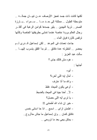 ‫ﻟﻜﻨﻬﺎ ﻜﺎﻨﺕ ﺫﺍﺕ ﺠﺴﺩ ﺘﻌﺠﺯ ﺍﻷﻭﺼﺎﻑ ﻋـﻥ ﺘﺒﻴـﺎﻥ ﺠﻤﺎﻟـﻪ ..‬
‫ﻤﺘﻭﺴﻁﺔ ﺍﻟﻁﻭل .. ﻤﻤﺘﻠﺌﺔ ﺇﻟﻰ ﺤـﺩ ﻤـﺎ .. ﺴـﻤﺭﺍﺀ ..ﺒـﺎﺭﺯﺓ‬
‫ﺍﻟﺼﺩﺭ.. ﺫﺭﻴﺔ ﺍﻟﻨﻬﺩﻴﻥ .. ﻴﺜﻴﺭ ﺠﺴﺩﻫﺎ ﻜﻭﺍﻤﻥ ﺍﻟﺭﻏﺒﺔ ﻓﻰ ﺃﻜﺜـﺭ‬
‫ﺭﺠﺎل ﺍﻟﻌﺎﻟﻡ ﺒﺭﻭﺩﺍ ﺨﺎﺼﺔ ﻋﻨﺩﻤﺎ ﺘﻤﺸﻰ ﺒﻁﺭﻴﻘﺘﻬﺎ ﺍﻟﺨﺎﺼﺔ ﻭﻜﺄﻨﻬﺎ‬
                                       ‫ﹰ‬
                                   ‫ﺘﺭﻗﺹ ﻜﺄﻭﺯﺓ ﻓﻭﻕ ﺍﻟﻤﺎﺀ ..‬
‫ﺠﺎﺀﺕ ﻨﻌﻤﺎﺕ ﻓﻰ ﺍﻟﻤﻭﻋﺩ .. ﻟﻜﻥ ﺇﺴﻤﺎﻋﻴل ﻗـﺩﺭﻯ ﻟـﻡ‬
‫ﻴﺤﻀﺭ .. ﺃﻨﺘﻁﺭﺘﻪ ﻋﺩﺓ ﺩﻗﺎﺌﻕ .. ﺜﻡ ﺒﺩﺃ ﺍﻟﻘﻠﻕ ﻴﺘﺴﺭﺏ ﺇﻟﻴﻬـﺎ ..‬
                                          ‫ﺴﺄﻟﺕ ﻋﺒﺩ ﺍﻟﻌﺯﻴﺯ :‬
                            ‫- ﻫﻭﻩ ﻤﺵ ﻗﺎﻟﻙ ﺠﺎﻯ ؟‬
                                                        ‫ﺃﺠﺎﺒﻬﺎ :‬
                                              ‫- ﺃﻴﻭﻩ‬
                                ‫- ﺃﻤﺎل ﺇﻴﻪ ﺍﻟﻠﻰ ﺃﺨﺭﻩ؟‬
                                 ‫- ﻭﺍﷲ ﻤﺎ ﺃﻨﺎ ﻋﺎﺭﻑ‬
                          ‫- ﺃﻭﻋﻰ ﻴﻜﻭﻥ ﺍﻟﻤﻴﻌﺎﺩ ﻏﻠﻁ‬
                  ‫- ﻷ.. ﺃﺤﻨﺎ ﺠﻴﻨﺎ ﻓﻰ ﺍﻟﻤﻴﻌﺎﺩ ﺒﺎﻟﻀﺒﻁ‬
                          ‫- ﻴﺎ ﺘﺭﻯ ﺃﻴﻪ ﺍﻟﻠﻰ ﺤﺼل؟‬
                       ‫- ﺨﻴﺭ ﺇﻥ ﺸﺎﺀ ﺍﷲ ﺃﻁﻤﺌﻨﻰ !!‬
        ‫- ﺍﻁﻤﺌﻥ ﺍﺯﺍﻯ .. ﺍﺴﻤﻊ .. ﺍﻨﺎ ﺤﺎ ﺍﺴﺘﻨﻰ ﺨﻤﺱ‬
       ‫ﺩﻗﺎﺌﻕ ﻜﻤﺎﻥ .. ﻭﺇﻥ ﺇﺴﻤﺎﻋﻴل ﻤﺎ ﺠﺎﺵ ﺤﺎﺃﺭﻭﺡ..‬
                      ‫- ﻴﻤﻜﻥ ﻴﺠﻰ ﺒﻌﺩ ﻤﺎ ﺘﺭﻭﺤﻰ ..‬


                           ‫٦٨‬
 