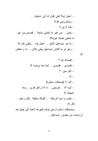 ‫- ﺃﻋﻤل ﺇﻴﻪ؟ ﺃﺒﻘﻰ ﺍﻗﻭل ﻟﻪ ﺃﻨﻰ ﺍﺴﺘﻨﻴﺘﻪ ..‬
                                 ‫- ﻭﺤﺎﺘﺭﻭﺤﻰ ﻜﺩﻩ؟‬
                                      ‫- ﻜﺩﻩ ﺃﺯﺍﻯ ؟‬
‫- ﻴﻌﻨﻰ .. ﻤﻥ ﻏﻴﺭ ﻤﺎ ﺘﻌﻤﻠﻰ ﺤﺎﺠﺔ .. ﻗﺼﺩﻯ ﻤﻥ ﻏﻴﺭ‬
                             ‫ﻤﺎ ﺘﻤﺘﻌﻰ ﻨﻔﺴﻙ ﺸﻭﻴﻪ؟!‬
  ‫- ﻤﺎ ﻫﻭ ﺇﺴﻤﺎﻋﻴل ﺃﺘﺄﺨﺭ .. ﺃﻋﻤل ﺇﻴﻪ .. ﺤﻅﻰ ﻜﺩﻩ !!‬
‫- ﻭﻫﻭ ﻟﻭ ﻤﺎ ﻜﺎﻨﺵ ﺇﺴﻤﺎﻋﻴل ﻴﺒﻘﻰ ﺒﻼﺵ .. ﻤﺎ ﻴـﻨﻔﻌﺵ‬
                                                       ‫؟!‬
                                     ‫- ﻗﺼﺩﻙ ﺇﻴﻪ ؟‬
            ‫- ﻗﺼﺩﻯ .. ﻗﺼﺩﻯ .. ﺃﺤﻨﺎ ﻫﻨﺎ ﺒﺭﻀﻪ !!‬
                                      ‫- ﺃﻨﺘﻭ ﻤﻴﻥ ؟‬
                                            ‫- ﺃﻨﺎ ..‬
                          ‫- ﺃﻨﺕ ؟ )ﻀﺤﻜﺕ ﺴﺎﺨﺭﺓ(‬
     ‫- ﺃﻴﻭﻩ ﺃﻨﺎ .. ﺠﺭﺒﻴﻨﻰ .. ﺩﻩ ﺃﻨﺎ ﺭﺍﺠل ﻗﻭﻯ .. ﻭﺤﺎ‬
                                          ‫ﺃﻋﺠﺒﻙ !!‬
   ‫- ﻁﻴﺏ ﻴﺎ ﺴﻴﺩ ﺍﻟﺭﺠﺎﻟﻪ .. ﺃﻓﻭﺘﻙ ﺒﻌﺎﻓﻴﺔ ..ﻗﺎل ﺭﺍﺠل‬
                                              ‫ﻗﺎل !!‬
‫ﻭﻀﺤﻜﺕ ﺴﺎﺨﺭﺓ ﻭﻫﻰ ﺘﻭﻟﻴﻪ ﻅﻬﺭﻫﺎ ﺫﺍﻫﺒﺔ ﺇﻟﻰ ﺒﻴﺘﻬﺎ ﺒﻌﺩ‬
                           ‫ﺃﻥ ﻴﺌﺴﺕ ﻤﻥ ﺤﻀﻭﺭ ﺇﺴﻤﺎﻋﻴل ..‬



                            ‫٧٨‬
 