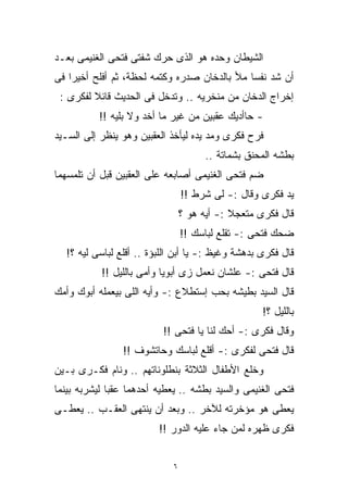 ‫ﺍﻟﺸﻴﻁﺎﻥ ﻭﺤﺩﻩ ﻫﻭ ﺍﻟﺫﻯ ﺤﺭﻙ ﺸﻔﺘﻰ ﻓﺘﺤﻰ ﺍﻟﻐﻨﻴﻤﻰ ﺒﻌـﺩ‬
‫ﺃﻥ ﺸﺩ ﻨﻔﺴﺎ ﻤﻸ ﺒﺎﻟﺩﺨﺎﻥ ﺼﺩﺭﻩ ﻭﻜﺘﻤﻪ ﻟﺤﻅﺔ، ﺜﻡ ﺃﻓﻠﺢ ﺃﺨﻴﺭﺍ ﻓﻰ‬
   ‫ﹰ‬                                         ‫ﹰ‬
 ‫ﺇﺨﺭﺍﺝ ﺍﻟﺩﺨﺎﻥ ﻤﻥ ﻤﻨﺨﺭﻴﻪ .. ﻭﺘﺩﺨل ﻓﻰ ﺍﻟﺤﺩﻴﺙ ﻗﺎﺌﻼ ﻟﻔﻜﺭﻯ :‬
         ‫ﹰ‬
          ‫- ﺤﺎﺃﺩﻴﻙ ﻋﻘﺒﻴﻥ ﻤﻥ ﻏﻴﺭ ﻤﺎ ﺃﺨﺩ ﻭﻻ ﺒﻠﻴﻪ !!‬
‫ﻓﺭﺡ ﻓﻜﺭﻯ ﻭﻤﺩ ﻴﺩﻩ ﻟﻴﺄﺨﺫ ﺍﻟﻌﻘﺒﻴﻥ ﻭﻫﻭ ﻴﻨﻅﺭ ﺇﻟﻰ ﺍﻟﺴـﻴﺩ‬
                                      ‫ﺒﻁﺸﻪ ﺍﻟﻤﺤﻨﻕ ﺒﺸﻤﺎﺘﺔ ..‬
‫ﻀﻡ ﻓﺘﺤﻰ ﺍﻟﻐﻨﻴﻤﻰ ﺃﺼﺎﺒﻌﻪ ﻋﻠﻰ ﺍﻟﻌﻘﺒﻴﻥ ﻗﺒل ﺃﻥ ﺘﻠﻤﺴﻬﻤﺎ‬
                                ‫ﻴﺩ ﻓﻜﺭﻯ ﻭﻗﺎل :- ﻟﻰ ﺸﺭﻁ !!‬
                                ‫ﻗﺎل ﻓﻜﺭﻯ ﻤﺘﻌﺠﻼ :- ﺃﻴﻪ ﻫﻭ ؟‬
                                            ‫ﹰ‬
                                ‫ﻀﺤﻙ ﻓﺘﺤﻰ :- ﺘﻘﻠﻊ ﻟﺒﺎﺴﻙ !!‬
  ‫ﻗﺎل ﻓﻜﺭﻯ ﺒﺩﻫﺸﺔ ﻭﻏﻴﻅ :- ﻴﺎ ﺃﺒﻥ ﺍﻟﻠﺒﺅﺓ .. ﺃﻗﻠﻊ ﻟﺒﺎﺴﻰ ﻟﻴﻪ ؟!‬
           ‫ﻗﺎل ﻓﺘﺤﻰ :- ﻋﻠﺸﺎﻥ ﻨﻌﻤل ﺯﻯ ﺃﺒﻭﻴﺎ ﻭﺃﻤﻰ ﺒﺎﻟﻠﻴل !!‬
‫ﻗﺎل ﺍﻟﺴﻴﺩ ﺒﻁﻴﺸﻪ ﺒﺤﺏ ﺇﺴﺘﻁﻼﻉ :- ﻭﺃﻴﻪ ﺍﻟﻠﻰ ﺒﻴﻌﻤﻠﻪ ﺃﺒﻭﻙ ﻭﺃﻤﻙ‬
                                                   ‫ﺒﺎﻟﻠﻴل ؟!‬
                          ‫ﻭﻗﺎل ﻓﻜﺭﻯ :- ﺃﺤﻙ ﻟﻨﺎ ﻴﺎ ﻓﺘﺤﻰ !!‬
                ‫ﻗﺎل ﻓﺘﺤﻰ ﻟﻔﻜﺭﻯ :- ﺃﻗﻠﻊ ﻟﺒﺎﺴﻙ ﻭﺤﺎﺘﺸﻭﻑ !!‬
‫ﻭﺨﻠﻊ ﺍﻷﻁﻔﺎل ﺍﻟﺜﻼﺜﺔ ﺒﻨﻁﻠﻭﻨﺎﺘﻬﻡ .. ﻭﻨﺎﻡ ﻓﻜـﺭﻯ ﺒـﻴﻥ‬
‫ﻓﺘﺤﻰ ﺍﻟﻐﻨﻴﻤﻰ ﻭﺍﻟﺴﻴﺩ ﺒﻁﺸﻪ .. ﻴﻌﻁﻴﻪ ﺃﺤﺩﻫﻤﺎ ﻋﻘﺒﺎ ﻟﻴﺸﺭﺒﻪ ﺒﻴﻨﻤﺎ‬
             ‫ﹰ‬
‫ﻴﻌﻁﻰ ﻫﻭ ﻤﺅﺨﺭﺘﻪ ﻟﻶﺨﺭ .. ﻭﺒﻌﺩ ﺃﻥ ﻴﻨﺘﻬﻰ ﺍﻟﻌﻘـﺏ .. ﻴﻌﻁـﻰ‬
                         ‫ﻓﻜﺭﻯ ﻅﻬﺭﻩ ﻟﻤﻥ ﺠﺎﺀ ﻋﻠﻴﻪ ﺍﻟﺩﻭﺭ !!‬


                            ‫٦‬
 