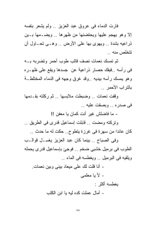 ‫ﻓﺎﺭﺕ ﺍﻟﺩﻤﺎﺀ ﻓﻰ ﻋﺭﻭﻕ ﻋﺒﺩ ﺍﻟﻌﺯﻴﺯ .. ﻭﻟﻡ ﻴﺸﻌﺭ ﺒﻨﻔﺴﻪ‬
‫ﺇﻻ ﻭﻫﻭ ﻴﻬﺠﻡ ﻋﻠﻴﻬﺎ ﻭﻴﺤﺘﻀﻨﻬﺎ ﻤﻥ ﻅﻬﺭﻫﺎ .. ﻭﻴﻀـﻤﻬﺎ ﺒـﻴﻥ‬
‫ﺫﺭﺍﻋﻴﻪ ﺒﺸﺩﺓ .. ﻭﻴﻬﻭﻯ ﺒﻬﺎ ﻋﻠﻰ ﺍﻷﺭﺽ .. ﻭﻫـﻰ ﺘﺤـﺎﻭل ﺃﻥ‬
                                               ‫ﺘﺘﺨﻠﺹ ﻤﻨﻪ ..‬
‫ﺜﻡ ﺘﻤﺴﻙ ﻨﻌﻤﺎﺕ ﻨﺼﻑ ﻗﺎﻟﺏ ﻁﻭﺏ ﺃﺤﻤﺭ ﻭﺘﻀﺭﺒﻪ ﺒـﻪ‬
‫ﻓﻰ ﺭﺃﺴﻪ ..ﻓﻴﻔﻙ ﺤﺼﺎﺭ ﺫﺭﺍﻋﻴﺔ ﻋﻥ ﺠﺴﺩﻫﺎ ﻭﻴﻘﻊ ﻋﻠﻰ ﻅﻬـﺭﻩ‬
‫ﻭﻫﻭ ﻴﻤﺴﻙ ﺭﺃﺴﻪ ﺒﻴﺩﻴﻪ ..ﻭﻗﺩ ﻏﺭﻕ ﻭﺠﻬﻪ ﻓﻰ ﺍﻟﺩﻤﺎﺀ ﺍﻟﻤﺨﺘﻠﻁـﺔ‬
                                          ‫ﺒﺎﻟﺘﺭﺍﺏ ﺍﻷﺤﻤﺭ ..‬
‫ﻭﻗﻔﺕ ﻨﻌﻤﺎﺕ .. ﻭﻀﺒﻁﺕ ﻤﻼﺒﺴﻬﺎ .. ﺜﻡ ﺭﻜﻠﺘﻪ ﺒﻘـﺩﻤﻬﺎ‬
                                ‫ﻓﻰ ﺼﺩﺭﻩ .. ﻭﺒﺼﻘﺕ ﻋﻠﻴﻪ ..‬
             ‫- ﻤﺎ ﻓﺎﻀﻠﺵ ﻏﻴﺭ ﺃﻨﺕ ﻜﻤﺎﻥ ﻴﺎ ﻤﻌﻔﻥ !!‬
‫ﻭﺘﺭﻜﺘﻪ ﻭﻤﻀﺕ .. ﻗﺎﺒﻠﺕ ﺇﺴﻤﺎﻋﻴل ﻗﺩﺭﻯ ﻓﻰ ﺍﻟﻁﺭﻴﻕ ..‬
  ‫ﻜﺎﻥ ﻋﺎﺌﺩﺍ ﻤﻥ ﺴﻬﺭﺓ ﻓﻰ ﻏﺭﺯﺓ ﻴﺘﻁﻭﺡ.. ﺤﻜﺕ ﻟﻪ ﻤﺎ ﺤﺩﺙ ..‬
                                           ‫ﹰ‬
‫ﻭﻓﻰ ﺍﻟﺼﺒﺎﺡ .. ﺒﻴﻨﻤﺎ ﻜﺎﻥ ﻋﺒﺩ ﺍﻟﻌﺯﻴﺯ ﻴﻐﺴـل ﻗﻭﺍﻟـﺏ‬
‫ﺍﻟﻁﻭﺏ ﻓﻰ ﺒﺭﻤﻴل ﺨﺸﺒﻰ ﻀﺨﻡ .. ﻓﻭﺠﺊ ﺒﺈﺴﻤﺎﻋﻴل ﻗﺩﺭﻯ ﻴﺤﻤﻠﻪ‬
                   ‫ﻭﻴﻠﻘﻴﻪ ﻓﻰ ﺍﻟﺒﺭﻤﻴل .. ﻭﻴﻐﻁﺴﻪ ﻓﻰ ﺍﻟﻤﺎﺀ ..‬
   ‫- ﺃﻨﺎ ﻗﻠﺕ ﻟﻙ ﻋﻠﻰ ﻤﻴﻌﺎﺩ ﺒﻴﻨﻰ ﻭﺒﻴﻥ ﻨﻌﻤﺎﺕ.‬
                                ‫- ﻷ ﻴﺎ ﻤﻌﻠﻤﻰ‬
                                       ‫ﻴﻐﻁﺴﻪ ﺃﻜﺜﺭ :‬
           ‫- ﺃﻤﺎل ﻋﻤﻠﺕ ﻜﺩﻩ ﻟﻴﻪ ﻴﺎ ﺍﺒﻥ ﺍﻟﻜﻠﺏ‬


                           ‫٨٨‬
 