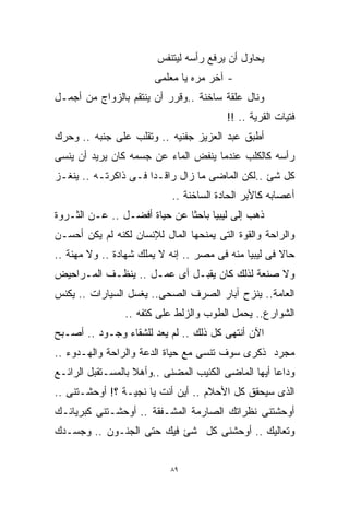 ‫ﻴﺤﺎﻭل ﺃﻥ ﻴﺭﻓﻊ ﺭﺃﺴﻪ ﻟﻴﺘﻨﻔﺱ‬
                       ‫- ﺁﺨﺭ ﻤﺭﻩ ﻴﺎ ﻤﻌﻠﻤﻰ‬
‫ﻭﻨﺎل ﻋﻠﻘﺔ ﺴﺎﺨﻨﺔ ..ﻭﻗﺭﺭ ﺃﻥ ﻴﻨﺘﻘﻡ ﺒﺎﻟﺯﻭﺍﺝ ﻤﻥ ﺃﺠﻤـل‬
                                        ‫ﻓﺘﻴﺎﺕ ﺍﻟﻘﺭﻴﺔ .. !!‬
‫ﺃﻁﺒﻕ ﻋﺒﺩ ﺍﻟﻌﺯﻴﺯ ﺠﻔﻨﻴﻪ .. ﻭﺘﻘﻠﺏ ﻋﻠﻰ ﺠﻨﺒﻪ .. ﻭﺤﺭﻙ‬
‫ﺭﺃﺴﻪ ﻜﺎﻟﻜﻠﺏ ﻋﻨﺩﻤﺎ ﻴﻨﻔﺽ ﺍﻟﻤﺎﺀ ﻋﻥ ﺠﺴﻤﻪ ﻜﺎﻥ ﻴﺭﻴﺩ ﺃﻥ ﻴﻨﺴﻰ‬
‫ﻜل ﺸﺊ ..ﻟﻜﻥ ﺍﻟﻤﺎﻀﻰ ﻤﺎ ﺯﺍل ﺭﺍﻗـﺩﺍ ﻓـﻰ ﺫﺍﻜﺭﺘـﻪ .. ﻴﻨﻐـﺯ‬
                     ‫ﹰ‬
                           ‫ﺃﻋﺼﺎﺒﻪ ﻜﺎﻷﺒﺭ ﺍﻟﺤﺎﺩﺓ ﺍﻟﺴﺎﺨﻨﺔ ..‬
‫ﺫﻫﺏ ﺇﻟﻰ ﻟﻴﺒﻴﺎ ﺒﺎﺤﺜﺎ ﻋﻥ ﺤﻴﺎﺓ ﺃﻓﻀـل .. ﻋـﻥ ﺍﻟﺜـﺭﻭﺓ‬
                             ‫ﹰ‬
‫ﻭﺍﻟﺭﺍﺤﺔ ﻭﺍﻟﻘﻭﺓ ﺍﻟﺘﻰ ﻴﻤﻨﺤﻬﺎ ﺍﻟﻤﺎل ﻟﻺﻨﺴﺎﻥ ﻟﻜﻨﻪ ﻟﻡ ﻴﻜﻥ ﺃﺤﺴـﻥ‬
‫ﺤﺎﻻ ﻓﻰ ﻟﻴﺒﻴﺎ ﻤﻨﻪ ﻓﻰ ﻤﺼﺭ .. ﺇﻨﻪ ﻻ ﻴﻤﻠﻙ ﺸﻬﺎﺩﺓ .. ﻭﻻ ﻤﻬﻨﺔ ..‬
                                                      ‫ﹰ‬
‫ﻭﻻ ﺼﻨﻌﺔ ﻟﺫﻟﻙ ﻜﺎﻥ ﻴﻘﺒـل ﺃﻯ ﻋﻤـل .. ﻴﻨﻅـﻑ ﺍﻟﻤـﺭﺍﺤﻴﺽ‬
‫ﺍﻟﻌﺎﻤﺔ.. ﻴﻨﺯﺡ ﺁﺒﺎﺭ ﺍﻟﺼﺭﻑ ﺍﻟﺼﺤﻰ.. ﻴﻐﺴل ﺍﻟﺴﻴﺎﺭﺍﺕ .. ﻴﻜﻨﺱ‬
                ‫ﺍﻟﺸﻭﺍﺭﻉ.. ﻴﺤﻤل ﺍﻟﻁﻭﺏ ﻭﺍﻟﺯﻟﻁ ﻋﻠﻰ ﻜﺘﻔﻪ ..‬
‫ﺍﻵﻥ ﺃﻨﺘﻬﻰ ﻜل ﺫﻟﻙ .. ﻟﻡ ﻴﻌﺩ ﻟﻠﺸﻘﺎﺀ ﻭﺠـﻭﺩ .. ﺃﺼـﺒﺢ‬
‫ﻤﺠﺭﺩ ﺫﻜﺭﻯ ﺴﻭﻑ ﹸﻨﺴﻰ ﻤﻊ ﺤﻴﺎﺓ ﺍﻟﺩﻋﺔ ﻭﺍﻟﺭﺍﺤﺔ ﻭﺍﻟﻬـﺩﻭﺀ ..‬
                                     ‫ﺘ‬
                                     ‫ﹸ‬
‫ﻭﺩﺍﻋﺎ ﺃﻴﻬﺎ ﺍﻟﻤﺎﻀﻰ ﺍﻟﻜﺌﻴﺏ ﺍﻟﻤﻀﻨﻰ ..ﻭﺃﻫﻼ ﺒﺎﻟﻤﺴـﺘﻘﺒل ﺍﻟﺭﺍﺌـﻊ‬
                   ‫ﹰ‬                                ‫ﹰ‬
‫ﺍﻟﺫﻯ ﺴﻴﺤﻘﻕ ﻜل ﺍﻷﺤﻼﻡ .. ﺃﻴﻥ ﺃﻨﺕ ﻴﺎ ﻨﺠﻴـﺔ ؟! ﺃﻭﺤﺸـﺘﻨﻰ ..‬
‫ﺃﻭﺤﺸﺘﻨﻰ ﻨﻅﺭﺍﺘﻙ ﺍﻟﺼﺎﺭﻤﺔ ﺍﻟﻤﺸـﻔﻘﺔ .. ﺃﻭﺤﺸـﺘﻨﻰ ﻜﺒﺭﻴﺎﺌـﻙ‬
‫ﻭﺘﻌﺎﻟﻴﻙ .. ﺃﻭﺤﺸﻨﻰ ﻜل ﺸﺊ ﻓﻴﻙ ﺤﺘﻰ ﺍﻟﺠﻨـﻭﻥ .. ﻭﺠﺴـﺩﻙ‬


                           ‫٩٨‬
 