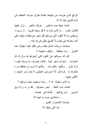 ‫ﺍﻟﺭﺍﺌﻊ ﺍﻟﺫﻯ ‪‬ﺭﻤ ﹸ ﻤﻥ ﻴﻨﺎﺒﻴﻌﻪ ﺍﻟﻌﺫﺒﺔ ﻁﻭﺍل ﺴﻨﻭﺍﺕ ﺍﻟﺠﻔﺎﻑ ﻓﻰ‬
                                       ‫ﺤ ﺕ‬ ‫‪‬‬
                                        ‫ﺸﺩﺓ ﺍﻟﺸﻭﻕ ﺇﻟﻴﻪ ﺃﻨﺎ !!‬
‫ﻋﺎﺩﺕ ﻨﺠﻴﺔ ﺒﻌﺩ ﺴﺎﻋﺘﻴﻥ .. ﻋﺭﻓﺕ ﺒﺎﻟﺨﺒﺭ .. ﻨﺯل ﻋﻠﻴﻬﺎ‬
‫ﻜﺎﻟﺩﺵ ﺍﻟﺒﺎﺭﺩ .. ﻤﺎ ﺍﻟﺫﻯ ﺠﺎﺀ ﺒﻪ ؟ ﻟﻘﺩ ﻨﺴﻴﺘﻪ ﺘﻘﺭﻴﺒﺎ .. ﻟـﻡ ﻴﻌـﺩ‬
            ‫ﹰ‬
‫ﻴﺭﺒﻁﻨﻰ ﺒﻪ ﺇﻻ ﺍﻟﻨﻘﻭﺩ ﺍﻟﺘﻰ ﻴﺭﺴﻠﻬﺎ ﻜل ﺸﻬﺭ ﻤﻊ ﺨﻁﺎﺏ ﻴﻤﻠﻴﻪ ﻋﻠﻰ‬
             ‫ﺃﺤﺩ ﻤﻌﺎﺭﻓﻪ ﻓﻰ ﻟﻴﺒﻴﺎ ﻭﻻ ﺃﻀﻴﻊ ﻭﻗﺘﻰ ﻓﻰ ﻗﺭﺍﺀﺘﻪ ..‬
‫ﺼﻌﺩﺕ ﺩﺭﺠﺎﺕ ﺍﻟﺴﻠﻡ ﺒﺒﻁﺀ ﻭﻫﻰ ﺘﻔﻜﺭ ﻓﻴﻤﺎ ﺴﻴﻘﻭﻟﻪ ﻋﺒﺩ‬
                     ‫ﺍﻟﻌﺯﻴﺯ .. ﻭﻤﺎ ﺴﻴﻁﻠﺒﻪ .. ﻭﻜﻴﻑ ﺴﺘﺠﻴﺒﻪ ؟‬
‫ﻻﺒﺩ ﺃﻨﻪ ﺴﻴﺴﺄﻟﻬﺎ ﻋﻥ ﺍﻟﻨﻘﻭﺩ ﺍﻟﺘﻰ ﺃﺩﺨﺭﺘﻬﺎ ﻁـﻭﺍل ﺘﻠـﻙ‬
‫ﺍﻟﺴﻨﻭﺍﺕ .. ﺇﻨﻬﺎ ﻟﻡ ﺘﺩﺨﺭ ﺸﻴﺌﹰ ..ﻜﺎﻨﺕ ﺘﺼﺭﻑ ﻤﺎ ﻴﺭﺴﻠﻪ ﺇﻟﻴﻬـﺎ‬
                            ‫ﺎ‬
‫ﺃﻭﻻ ﺒﺄﻭل .. ﻭﻜﺄﻨﻬﺎ ﺘﻨﺘﻘﻡ ﻤﻨﻪ .. ﻭﻜﺄﻨﻬﺎ ﻻ ﺘﺭﻴﺩ ﺃﻥ ﺘﺤﺘﻔﻅ ﺒﻤـﺎ‬
                                                        ‫ﹰ‬
‫ﻴﺫﻜﺭﻫﺎ ﺒﻪ ..ﻟﻡ ﺘﺸﺘﺭ ﺇﻻ ﺃﺴﻭﺭﺘﻴﻥ ﺫﻫﺒﻴﺘﻴﻥ ﻻ ﻴﺘﺠـﺎﻭﺯ ﺜﻤﻨﻬﻤـﺎ‬
                                                ‫ﺍﻷﻟﻔﻰ ﺠﻨﻴﻬﺎ ..‬
                                                   ‫ﹰ‬
   ‫ﻤﺎ ﺍﻟﺫﻯ ﺴﺘﻘﻭﻟﻪ ﻟﻪ ؟ .. ﺒﻤﺎﺫﺍ ﺴﺘﺠﻴﺒﻪ ﻋﻨﺩﻤﺎ ﻴﺴﺄﻟﻬﺎ ؟‬
‫ﻓﺘﺤﺕ ﺒﺎﺏ ﺍﻟﺸﻘﺔ .. ﺸﻌﺭ ﺒﺩﺨﻭﻟﻬﺎ .. ﻗﻔـﺯ ﻤـﻥ ﻓـﻭﻕ‬
                 ‫ﺍﻟﺴﺭﻴﺭ .. ﺃﺴﺭﻉ ﺇﻟﻴﻬﺎ .. ﺃﺨﺫﻫﺎ ﻓﻰ ﺤﻀﻨﻪ ..‬
                  ‫- ﻭﺍﺤﺸﺎﻨﻰ ﻤﻭﺕ ﻴﺎ ﻨﺠﻴﺔ !!‬
                           ‫ﻋﺎﻭﺩﻫﺎ ﺍﻻﺸﻤﺌﺯﺍﺯ ﺍﻟﻘﺩﻴﻡ ..‬
                           ‫- ﺃﻴﻪ ﺍﻟﻠﻰ ﺠﺎﺒﻙ ؟!‬



                             ‫٠٩‬
 