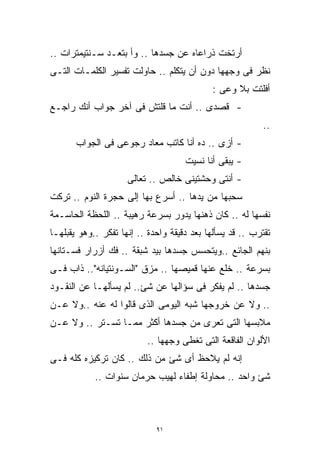 ‫ﺃﺭﺘﺨﺕ ﺫﺭﺍﻋﺎﻩ ﻋﻥ ﺠﺴﺩﻫﺎ .. ﻭﺃ ﺒﺘﻌـﺩ ﺴـﻨﺘﻴﻤﺘﺭﺍﺕ ..‬
‫ﻨﻅﺭ ﻓﻰ ﻭﺠﻬﻬﺎ ﺩﻭﻥ ﺃﻥ ﻴﺘﻜﻠﻡ .. ﺤﺎﻭﻟﺕ ﺘﻔﺴﻴﺭ ﺍﻟﻜﻠﻤـﺎﺕ ﺍﻟﺘـﻰ‬
                                             ‫ﺃﻓﻠﺘﺕ ﺒﻼ ﻭﻋﻰ :‬
‫- ﻗﺼﺩﻯ .. ﺃﻨﺕ ﻤﺎ ﻗﻠﺘﺵ ﻓﻰ ﺁﺨﺭ ﺠﻭﺍﺏ ﺃﻨﻙ ﺭﺍﺠـﻊ‬
                                                           ‫..‬
       ‫- ﺃﺯﻯ .. ﺩﻩ ﺃﻨﺎ ﻜﺎﺘﺏ ﻤﻌﺎﺩ ﺭﺠﻭﻋﻰ ﻓﻰ ﺍﻟﺠﻭﺍﺏ‬
                                     ‫- ﻴﺒﻘﻰ ﺃﻨﺎ ﻨﺴﻴﺕ‬
                     ‫- ﺃﻨﺘﻰ ﻭﺤﺸﺘﻴﻨﻰ ﺨﺎﻟﺹ .. ﺘﻌﺎﻟﻰ‬
‫ﺴﺤﺒﻬﺎ ﻤﻥ ﻴﺩﻫﺎ .. ﺃﺴﺭﻉ ﺒﻬﺎ ﺇﻟﻰ ﺤﺠﺭﺓ ﺍﻟﻨﻭﻡ .. ﺘﺭﻜﺕ‬
‫ﻨﻔﺴﻬﺎ ﻟﻪ .. ﻜﺎﻥ ﺫﻫﻨﻬﺎ ﻴﺩﻭﺭ ﺒﺴﺭﻋﺔ ﺭﻫﻴﺒﺔ .. ﺍﻟﻠﺤﻅﺔ ﺍﻟﺤﺎﺴـﻤﺔ‬
‫ﺘﻘﺘﺭﺏ .. ﻗﺩ ﻴﺴﺄﻟﻬﺎ ﺒﻌﺩ ﺩﻗﻴﻘﺔ ﻭﺍﺤﺩﺓ .. ﺇﻨﻬﺎ ﺘﻔﻜﺭ ..ﻭﻫﻭ ﻴﻘﺒﻠﻬـﺎ‬
‫ﺒﻨﻬﻡ ﺍﻟﺠﺎﺌﻊ ..ﻭﻴﺘﺤﺴﺱ ﺠﺴﺩﻫﺎ ﺒﻴﺩ ﺸﺒﻘﺔ .. ﻓﻙ ﺃﺯﺭﺍﺭ ﻓﺴـﺘﺎﻨﻬﺎ‬
‫ﺒﺴﺭﻋﺔ .. ﺨﻠﻊ ﻋﻨﻬﺎ ﻗﻤﻴﺼﻬﺎ .. ﻤﺯﻕ "ﺍﻟﺴـﻭﻨﺘﻴﺎﻨﻪ".. ﺫﺍﺏ ﻓـﻰ‬
‫ﺠﺴﺩﻫﺎ .. ﻟﻡ ﻴﻔﻜﺭ ﻓﻰ ﺴﺅﺍﻟﻬﺎ ﻋﻥ ﺸﺊ.. ﻟﻡ ﻴﺴﺄﻟﻬـﺎ ﻋﻥ ﺍﻟﻨﻘـﻭﺩ‬
‫.. ﻭﻻ ﻋﻥ ﺨﺭﻭﺠﻬﺎ ﺸﺒﻪ ﺍﻟﻴﻭﻤﻰ ﺍﻟﺫﻯ ﻗﺎﻟﻭﺍ ﻟﻪ ﻋﻨﻪ ..ﻭﻻ ﻋـﻥ‬
‫ﻤﻼﺒﺴﻬﺎ ﺍﻟﺘﻰ ﺘﻌﺭﻯ ﻤﻥ ﺠﺴﺩﻫﺎ ﺃﻜﺜﺭ ﻤﻤـﺎ ﺘﺴـﺘﺭ .. ﻭﻻ ﻋـﻥ‬
                          ‫ﺍﻷﻟﻭﺍﻥ ﺍﻟﻔﺎﻗﻌﺔ ﺍﻟﺘﻰ ﺘﻐﻁﻰ ﻭﺠﻬﻬﺎ ..‬
‫ﺇﻨﻪ ﻟﻡ ﻴﻼﺤﻅ ﺃﻯ ﺸﺊ ﻤﻥ ﺫﻟﻙ .. ﻜﺎﻥ ﺘﺭﻜﻴﺯﻩ ﻜﻠﻪ ﻓـﻰ‬
            ‫ﺸﺊ ﻭﺍﺤﺩ .. ﻤﺤﺎﻭﻟﺔ ﺇﻁﻔﺎﺀ ﻟﻬﻴﺏ ﺤﺭﻤﺎﻥ ﺴﻨﻭﺍﺕ ..‬



                             ‫١٩‬
 