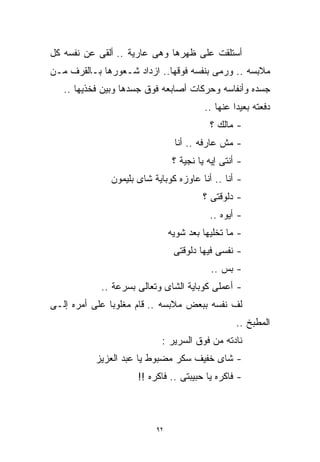 ‫ﺃﺴﺘﻠﻘﺕ ﻋﻠﻰ ﻅﻬﺭﻫﺎ ﻭﻫﻰ ﻋﺎﺭﻴﺔ .. ﺃﻟﻘﻰ ﻋﻥ ﻨﻔﺴﻪ ﻜل‬
‫ﻤﻼﺒﺴﻪ .. ﻭﺭﻤﻰ ﺒﻨﻔﺴﻪ ﻓﻭﻗﻬﺎ.. ﺍﺯﺩﺍﺩ ﺸـﻌﻭﺭﻫﺎ ﺒـﺎﻟﻘﺭﻑ ﻤـﻥ‬
   ‫ﺠﺴﺩﻩ ﻭﺃﻨﻔﺎﺴﻪ ﻭﺤﺭﻜﺎﺕ ﺃﺼﺎﺒﻌﻪ ﻓﻭﻕ ﺠﺴﺩﻫﺎ ﻭﺒﻴﻥ ﻓﺨﺫﻴﻬﺎ ..‬
                                         ‫ﺩﻓﻌﺘﻪ ﺒﻌﻴﺩﺍ ﻋﻨﻬﺎ ..‬
                                                 ‫ﹰ‬
                                          ‫- ﻤﺎﻟﻙ ؟‬
                                ‫- ﻤﺵ ﻋﺎﺭﻓﻪ .. ﺃﻨﺎ‬
                                ‫- ﺃﻨﺘﻰ ﺇﻴﻪ ﻴﺎ ﻨﺠﻴﺔ ؟‬
              ‫- ﺃﻨﺎ .. ﺃﻨﺎ ﻋﺎﻭﺯﻩ ﻜﻭﺒﺎﻴﺔ ﺸﺎﻯ ﺒﻠﻴﻤﻭﻥ‬
                                        ‫- ﺩﻟﻭﻗﺘﻰ ؟‬
                                          ‫- ﺃﻴﻭﻩ ..‬
                               ‫- ﻤﺎ ﺘﺨﻠﻴﻬﺎ ﺒﻌﺩ ﺸﻭﻴﻪ‬
                                ‫- ﻨﻔﺴﻰ ﻓﻴﻬﺎ ﺩﻟﻭﻗﺘﻰ‬
                                           ‫- ﺒﺱ ..‬
            ‫- ﺃﻋﻤﻠﻰ ﻜﻭﺒﺎﻴﺔ ﺍﻟﺸﺎﻯ ﻭﺘﻌﺎﻟﻰ ﺒﺴﺭﻋﺔ ..‬
‫ﻟﻑ ﻨﻔﺴﻪ ﺒﺒﻌﺽ ﻤﻼﺒﺴﻪ .. ﻗﺎﻡ ﻤﻐﻠﻭﺒﺎ ﻋﻠﻰ ﺃﻤﺭﻩ ﺇﻟـﻰ‬
              ‫ﹰ‬
                                                  ‫ﺍﻟﻤﻁﺒﺦ ..‬
                           ‫ﻨﺎﺩﺘﻪ ﻤﻥ ﻓﻭﻕ ﺍﻟﺴﺭﻴﺭ :‬
          ‫- ﺸﺎﻯ ﺨﻔﻴﻑ ﺴﻜﺭ ﻤﻀﺒﻭﻁ ﻴﺎ ﻋﺒﺩ ﺍﻟﻌﺯﻴﺯ‬
                     ‫- ﻓﺎﻜﺭﻩ ﻴﺎ ﺤﺒﻴﺒﺘﻰ .. ﻓﺎﻜﺭﻩ !!‬



                          ‫٢٩‬
 